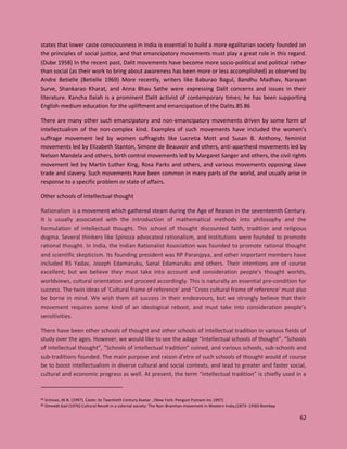 62
states that lower caste consciousness in India is essential to build a more egalitarian society founded on
the principles of social justice, and that emancipatory movements must play a great role in this regard.
(Dube 1958) In the recent past, Dalit movements have become more socio-political and political rather
than social (as their work to bring about awareness has been more or less accomplished) as observed by
Andre Betielle (Betielle 1969) More recently, writers like Baburao Bagul, Bandhu Madhav, Narayan
Surve, Shankarao Kharat, and Anna Bhau Sathe were expressing Dalit concerns and issues in their
literature. Kancha Ilaiah is a prominent Dalit activist of contemporary times; he has been supporting
English-medium education for the upliftment and emancipation of the Dalits.85 86
There are many other such emancipatory and non-emancipatory movements driven by some form of
intellectualism of the non-complex kind. Examples of such movements have included the women’s
suffrage movement led by women suffragists like Lucretia Mott and Susan B. Anthony, feminist
movements led by Elizabeth Stanton, Simone de Beauvoir and others, anti-apartheid movements led by
Nelson Mandela and others, birth control movements led by Margaret Sanger and others, the civil rights
movement led by Martin Luther King, Rosa Parks and others, and various movements opposing slave
trade and slavery. Such movements have been common in many parts of the world, and usually arise in
response to a specific problem or state of affairs.
Other schools of intellectual thought
Rationalism is a movement which gathered steam during the Age of Reason in the seventeenth Century.
It is usually associated with the introduction of mathematical methods into philosophy and the
formulation of intellectual thought. This school of thought discounted faith, tradition and religious
dogma. Several thinkers like Spinoza advocated rationalism, and institutions were founded to promote
rational thought. In India, the Indian Rationalist Association was founded to promote rational thought
and scientific skepticism. Its founding president was RP Paranjpya, and other important members have
included RS Yadav, Joseph Edamaruku, Sanal Edamaruku and others. Their intentions are of course
excellent; but we believe they must take into account and consideration people’s thought worlds,
worldviews, cultural orientation and proceed accordingly. This is naturally an essential pre-condition for
success. The twin ideas of ‘Cultural frame of reference’ and ‘’Cross cultural frame of reference’ must also
be borne in mind. We wish them all success in their endeavours, but we strongly believe that their
movement requires some kind of an ideological reboot, and must take into consideration people’s
sensitivities.
There have been other schools of thought and other schools of intellectual tradition in various fields of
study over the ages. However, we would like to see the adage “Intellectual schools of thought”, “Schools
of intellectual thought”, ”Schools of intellectual tradition” coined, and various schools, sub-schools and
sub-traditions founded. The main purpose and raison d’etre of such schools of thought would of course
be to boost intellectualism in diverse cultural and social contexts, and lead to greater and faster social,
cultural and economic progress as well. At present, the term “intellectual tradition” is chiefly used in a
85 Srinivas, M.N. (1997). Caste: Its Twentieth Century Avatar , (New York: Penguin Putnam Inc.1997)
86 Omvedt Gail (1976) Cultural Revolt in a colonial society: The Non-Bramhan movement in Western India,(1873- 1930) Bombay
 