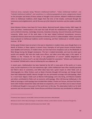 63
historical sense, examples being “Western Intellectual tradition”, “Indian intellectual tradition”, and
“Catholic intellectual tradition”, and sometimes in a collective geographical sense; categorization based
on the principles and tenets of these schools of thought is less common. Western intellectual tradition
refers to intellectual traditions which began from the time of the Greeks, continued through the
renaissance and enlightenment, and all the way up to the Industrial revolution and the modern scientific
age.
Great Western thinkers have been Sir Francis Bacon, Bertrand Russell, Aldous Huxley, GWF Hegel, EB
Tylor and others. Intellectualism in the west also took off with the establishment of great universities
such as Oxford University, Cambridge University, Columbia University, Harvard University and Princeton
University. While much of the work done in the west indeed furthered humanitarian concerns,
occidental interests alone were also sometimes furthered, and this is understandable. Indian universities
have produced no intellectual traditions worth mentioning, and their intellectual or scientific output is
minimal. 87 88
Similar great thinkers have not arisen in the east or elsewhere in modern times, even though there is no
dearth of thinkers in these regions in ancient times. Examples of such great ancient oriental thinkers
were Buddha and Confucius. In modern times, we have had minor exceptions such as the Bhadralok of
West Bengal during the Bengali renaissance. This fact is indeed lamentable, and must be acted upon
quickly and speedily. We have also made some efforts, and taken some baby steps in this regard. In
addition to the “Institute for the study of the globalization of science” (ISGOS) (Registered as
“Globalization of science trust”), we had informally founded the association “Scholars and Intellectuals
for mankind” (SCIMA) with a view to furthering this very objective. 89
In recent years, intellectualism has been hijacked by the left in many parts of the world, or in some
cases, by the reactionary or the non-reactionary right. Leftist intellectuals have often slavishly parroted
Karl Marx’s ideas on economics, and leftist ideas have had a great impact on other fields such as
historiography too. Other thinkers such as Noam Chomsky (thought left-leaning), and George Orwell,
have held independent beliefs. Marxist thought has also permeated sociology and anthropology, albeit
to a much lesser degree. Fields such as Marxist Anthropology came into being, and Maurice Godelier
and others contributed to fields such as economic anthropology. Other left-leaning intellectuals in the
fields of sociology or anthropology have included Marx Weber, Claude Levi Strauss, and Jean Paul Sartre.
Some other thinkers based their ideas and ideals on utopianism, and as such there are no robust schools
of intellectual thought in many parts of the world even to this day. This observation holds true for both
economic and non-economic fields. Some Africans and African Americans too contributed to intellectual
87 Andersen, Heine; Kaspersen, Lars Bo (2000). Classical and modern social theory. Wiley-Blackwell.
88 Anderson, Kevin B. (2016). Marx at the Margins: On Nationalism, Ethnicity, and Non-Western Societies. University of Chicago Press.
89 The Western Intellectual Tradition By Jacob Bronowski, Bruce Mazlish · 1960
 