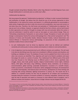 64
thought examples being Nelson Mandela, Martin Luther King, Malcolm X and Neil Degrasse Tyson, even
though intellectualism is commonly seen as a white man’s affair. .
Intellectualism by objectives
We now propose the approach “Intellectualism by objectives” as follows in order to prevent fossilization
and ossification of thought. We believe that this should be one of the primary approaches to drive
intellectualism in the twenty-first century and beyond. It is sufficiently generalized to accommodate a
wide variety of approaches and also to take into account and consideration, new issues and concern as
and when they arise. Therefore, the chief tenets and postulates of “Intellectualism by objectives” the
way we see it are as follows. However, no approach should be free from criticism, and we look forward
to other approaches and schools of thought to emerge, both now and eventually. Before this section is
read and understood, it would be useful to read our two papers on socio-cultural change. These are
“Articulating comprehensive frameworks on socio-cultural change: Perceptions of social and cultural
change in contemporary Twenty-first century Anthropology from a ‘Neo-centrist’ perspective” and “The
relevance of Culture and Personality Studies, National Character Studies, Cultural Determinism and
Cultural Diffusion in Twenty-first Century Anthropology: As assessment of their compatibility with
Symbiotic models of Socio-cultural change” 90 91
1. As such intellectualism must be driven by objectives which must be defined and redefined
constantly and continuously in various contexts and situations in relation to real-world problems.
2. A list of objectives must be proactively built up for different contexts and conditions. This will need
to be done by identifying issues that need to be remediated in different contexts and situations, and
building up a database of issues. The database of issues must be updated from time to time as and
when new concerns are identified. Thus, objectives will need to be linked to problems and issues
that plague the world, or a section of society. Thus intellectuals from different parts of the world
may have focused on the following issues at different points in time: racism, apartheid, class
struggle, slavery, slave trade, gender equality, religious fundamentalism, human rights, individual
liberty, child rights, child abuse, drug trafficking, substance abuse, alcoholism, use of tobacco,
environmentalism, global warming, sustainable development, inculcation of a scientific temper,
trickle up economics, univeralization of education, better pedagogical techniques, the development
of scientific historiography, international peace and harmony, development of critical thinking and
reasoning skills among individuals, fighting eurocentrism in science, etc. This would only be in
addition to a standard omnibus list that may be prepared for all contexts and circumstances,
examples being the resolution of economic problems or economic inequalities. Activists also must
seek the help of specialists and experts as necessary to solve different kinds of problems, and in
different contexts and situations. Issues that are no longer relevant may be dropped off the list.
90 The relevance of Culture and Personality Studies, National Character Studies, Cultural Determinism and Cultural Diffusion in Twenty-first
Century Anthropology: As assessment of their compatibility with Symbiotic models of Socio-cultural change ELK Asia Pacific Journal of Social
Science Volume 4, Issue 2, 2018
91 Articulating comprehensive frameworks on socio-cultural change: Perceptions of social and cultural change in contemporary Twenty-first
century Anthropology from a ‘Neo-centrist’ perspective Published in ELK Asia Pacific Journal of Social Sciences Volume 3, Number 4 (July 2017 –
September 2017) Sujay Rao Mandavilli
 