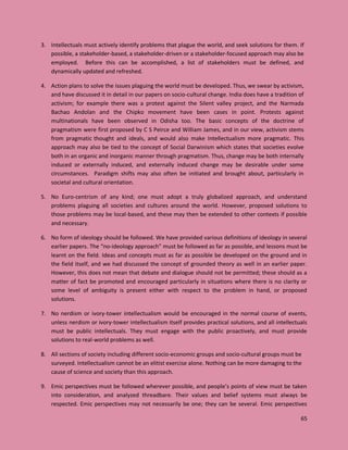 65
3. Intellectuals must actively identify problems that plague the world, and seek solutions for them. If
possible, a stakeholder-based, a stakeholder-driven or a stakeholder-focused approach may also be
employed. Before this can be accomplished, a list of stakeholders must be defined, and
dynamically updated and refreshed.
4. Action plans to solve the issues plaguing the world must be developed. Thus, we swear by activism,
and have discussed it in detail in our papers on socio-cultural change. India does have a tradition of
activism; for example there was a protest against the Silent valley project, and the Narmada
Bachao Andolan and the Chipko movement have been cases in point. Protests against
multinationals have been observed in Odisha too. The basic concepts of the doctrine of
pragmatism were first proposed by C S Peirce and William James, and in our view, activism stems
from pragmatic thought and ideals, and would also make Intellectualism more pragmatic. This
approach may also be tied to the concept of Social Darwinism which states that societies evolve
both in an organic and inorganic manner through pragmatism. Thus, change may be both internally
induced or externally induced, and externally induced change may be desirable under some
circumstances. Paradigm shifts may also often be initiated and brought about, particularly in
societal and cultural orientation.
5. No Euro-centrism of any kind; one must adopt a truly globalized approach, and understand
problems plaguing all societies and cultures around the world. However, proposed solutions to
those problems may be local-based, and these may then be extended to other contexts if possible
and necessary.
6. No form of ideology should be followed. We have provided various definitions of ideology in several
earlier papers. The “no-ideology approach” must be followed as far as possible, and lessons must be
learnt on the field. Ideas and concepts must as far as possible be developed on the ground and in
the field itself, and we had discussed the concept of grounded theory as well in an earlier paper.
However, this does not mean that debate and dialogue should not be permitted; these should as a
matter of fact be promoted and encouraged particularly in situations where there is no clarity or
some level of ambiguity is present either with respect to the problem in hand, or proposed
solutions.
7. No nerdism or ivory-tower intellectualism would be encouraged in the normal course of events,
unless nerdism or ivory-tower intellectualism itself provides practical solutions, and all intellectuals
must be public intellectuals. They must engage with the public proactively, and must provide
solutions to real-world problems as well.
8. All sections of society including different socio-economic groups and socio-cultural groups must be
surveyed. Intellectualism cannot be an elitist exercise alone. Nothing can be more damaging to the
cause of science and society than this approach.
9. Emic perspectives must be followed wherever possible, and people’s points of view must be taken
into consideration, and analyzed threadbare. Their values and belief systems must always be
respected. Emic perspectives may not necessarily be one; they can be several. Emic perspectives
 