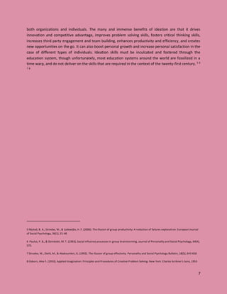 7
both organizations and individuals. The many and immense benefits of ideation are that it drives
innovation and competitive advantage, improves problem solving skills, fosters critical thinking skills,
increases third party engagement and team building, enhances productivity and efficiency, and creates
new opportunities on the go. It can also boost personal growth and increase personal satisfaction in the
case of different types of individuals. Ideation skills must be inculcated and fostered through the
education system, though unfortunately, most education systems around the world are fossilized in a
time warp, and do not deliver on the skills that are required in the context of the twenty-first century. 5 6
7 8
5 Nijstad, B. A., Stroebe, W., & Lodewijkx, H. F. (2006). The illusion of group productivity: A reduction of failures explanation. European Journal
of Social Psychology, 36(1), 31-48
6 Paulus, P. B., & Dzindolet, M. T. (1993). Social influence processes in group brainstorming. Journal of Personality and Social Psychology, 64(4),
575.
7 Stroebe, W., Diehl, M., & Abakoumkin, G. (1992). The illusion of group effectivity. Personality and Social Psychology Bulletin, 18(5), 643-650
8 Osborn, Alex F. (1953). Applied Imagination: Principles and Procedures of Creative Problem Solving. New York: Charles Scribner's Sons, 1953
 