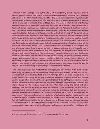 70
Colonialism had by and large ended by the 1950’s, but many formerly colonized countries followed
socialism, perhaps inhibiting their growth. Many Asian economies had taken off by the 1980’s, and more
followed suit by the 2000’s. In spite of this, scientific output in Asian countries remains abysmally low (In
African nations, it is almost non-existent), and even today, the USA remains the epicentre of scientific
activity. Even though countries like Japan and South Korea have shone in different fields of technology
(becoming producers of technology rather than mere users of technology), their contributions to
theoretical science is relatively low. Eurocentrism reigns supreme; According to Brohman (Brohman
1995) Eurocentrism "perpetuated intellectual dependence on a restricted group of prestigious Western
academic institutions that determine the subject matter and methods of research". Eurocentric science
also caters primarily to intellectual, social, and cultural causes, influences, attitudes and ideals arising
within Europe, and also believes implicitly in European exceptionalism (as observed by Ward Churchill
and others), see it as a driving force behind scientific activity. Euro-centric scientists also developed
most frameworks and paradigms in major fields of science representing ethnosciences, and set the
educational curriculum accordingly. Thus, Eurocentrism which may be conscious or sub-conscious, may
have arisen due to the desire to pander or cater to western audiences: this is especially true of
Ethnography. In some cases, Eurocentrism may have been born due to ignorance of non-European
cultures or their points of view. Some Euro-centric thinkers may claim rightly or otherwise, that Oriental
cultures are pre-scientific, and are scientifically-illiterate, because they are ignorant of Western scientific
method, and apparatus, and are thereby incapable of logical or critical thought. Some of this
stereotyping and generalization may even have been deliberate, or born out of deliberate bias and
prejudice, even though it may be partially true. Oriental cultures have lagged behind the west for
centuries. This notwithstanding, who should begin to break the cabals, then? 94
China is now publishing a large number of research papers, and India remains in the fourth position,
above many European nations, notwithstanding a large quality gap between the west and the east.
Contributions of Asians to various fields of inquiry forming a part of the social sciences is also low,
though there is a flourishing and thriving post-colonial movement driven by Asians. Also, another
welcome change is that Asian researchers are gravitating towards the USA to pursue scientific pursuits,
and such researchers are unlikely to embrace Eurocentric paradigms unquestioningly. Rebellious anti-
colonial stances like the Hindutva movement raised their heads during this period, and other
researchers like Michael Witzel fought them with heroism. (Such movements are also born of
parochialism, and erroneously seek to reconstruct India’s real or imagined past glory in science or
otherwise, rather than striving to make it a scientific superpower that it needs to be at present). We
would fervently hope science becomes more and more of a global and a culture-neutral activity, and
only this can serve to tame anti-science movements and counter-science movements which have raised
their ugly head in different parts of the world. Should there be Chinese, Indian and Islamic renaissances,
and enlightenments then? Should Asians only challenge Western scholarship constructively, and remain
a strong counter-balancing force, or should scholars and researches across cultures collaborate with
94 Franzki, Hannah. "Eurocentrism." 2012, Concepts and Critical Perspectives.
 