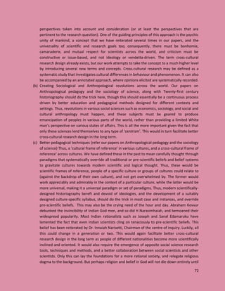 72
perspectives taken into account and consideration (or at least the perspectives that are
pertinent to the research question). One of the guiding principles of this approach is the psychic
unity of mankind, a concept that we have reiterated several times in our papers, and the
universality of scientific and research goals too; consequently, there must be bonhomie,
camaraderie, and mutual respect for scientists across the world, and criticism must be
constructive or issue-based, and not ideology or vendetta-driven. The term cross-cultural
research design already exists, but our work attempts to take the concept to a much higher level
by introducing several new terms and concepts. Cross-cultural research may be defined as a
systematic study that investigates cultural differences in behaviour and phenomenon. It can also
be accompanied by an annotated approach, where opinions elicited are systematically recorded.
(b) Creating Sociological and Anthropological revolutions across the world. Our papers on
Anthropological pedagogy and the sociology of science, along with Twenty-first century
historiography should do the trick here, though this should essentially be a continuous process
driven by better education and pedagogical methods designed for different contexts and
settings. Thus, revolutions in various social sciences such as economics, sociology, and social and
cultural anthropology must happen, and these subjects must be geared to produce
emancipation of peoples in various parts of the world, rather than providing a limited White
man’s perspective on various states of affairs. This is all the more important given the fact that
only these sciences lend themselves to any type of ‘centrism’. This would in turn facilitate better
cross-cultural research design in the long term.
(c) Better pedagogical techniques (refer our papers on Anthropological pedagogy and the sociology
of science) Thus, a ‘cultural frame of reference’ in various cultures, and a cross-cultural frame of
reference’ across cultures. We have defined these in the past to mean carefully thought through
paradigms that systematically override all traditional or pre-scientific beliefs and belief systems
to gravitate cultures towards modern scientific and logical thought. Thus, these would be
scientific frames of reference, people of a specific culture or groups of cultures could relate to
(against the backdrop of their own culture), and not get overwhelmed by. The former would
work appreciably and admirably in the context of a particular culture, while the latter would be
more universal, making it a universal paradigm or set of paradigms. Thus, modern scientifically-
designed historiography bereft and devoid of ideologies, and the development of a suitably
designed culture-specific syllabus, should do the trick in most case and instances, and override
pre-scientific beliefs. This may also be the crying need of the hour and day. Abraham Kovvur
debunked the invincibility of Indian God men, and so did H Narasimhaiah, and bemoaned their
widespread popularity. Most Indian rationalists such as Joseph and Sanal Edamaruku have
lamented the fact that even Indian scientists cling on tenaciously to pre-scientific beliefs. This
belief has been reiterated by Dr. Innaiah Narisetti, Chairman of the centre of inquiry. Luckily, all
this could change in a generation or two. This would again facilitate better cross-cultural
research design in the long term as people of different nationalities become more scientifically
inclined and oriented. It would also require the emergence of apposite social science research
tools, techniques and methods, and a better collaboration between social scientists and other
scientists. Only this can lay the foundations for a more rational society, and relegate religious
dogma to the background. But perhaps religion and belief in God will not die down entirely until
 