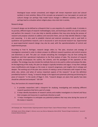 73
theological issues remain unresolved, and religion will remain important social and cultural
symbols in most societies. Many of the concepts we proposed in our two papers on social and
cultural change can perhaps help model future changes in different societies, and can also
perhaps lead to a situation where religion plays a less vital role in society.
Research design
A research design can be defined as a blueprint that is a pre-requisite of a scientific study. It includes in
its purview, different types of research methodologies, tools, and techniques which are used to conduct
and perform the research. It can also help to identify problems that may arise during the process of
research and propose solutions to address and overcome them, and can help identify fallacies in logic
and reasoning. It is also used to establish internal and external consistency, and is used both in
qualitative and quantitative research, and in structured or semi-structured research too. Experimental
or quasi-experimental research design may also be used, with the operationalization of control and
experimental groups.
According to Fred N. Kerlinger, research design refers to “the plan, structure and strategy of
investigation conceived in order to obtain answers to different research questions and control variance
and distortions as well. The plan can include everything the investigator may do from writing the
hypothesis and their operational implications to the final analysis of data. The structure of research
design usually encompasses the outline, the scheme, and the paradigms of the operation of the
variables. The strategy may also include the methods that are to be used to collect and analyze the data.
At the beginning of the study, this plan (or design) is typically tentative and vague. It may then undergo
many modifications and changes as the study or research progresses, and insights into it enlarge and
deepen. The working out of the plan also consists of making a series of decisions with respect to how,
what, why, where, and when of various important aspects of the research.” As per the definition
provided by Pauline V. Young, “a research design is the logical and systematic planning and directing of a
piece of research.” In the words of Reger E. Kirk, “research designs are plans that specify how data
should be collected and analyzed.” 103 104
Thus, the functions of a research design are:
1. It provides researchers with a blueprint for studying, investigating and analyzing different
research questions that form a part of a study.
2. It helps identify boundaries of research activity and enables investigators to channel and focus
their energies and resources in a particular direction as well.
3. It helps investigators to anticipate any potential problems that may arise during the course of
the study or research.
103 Claybaugh, Zach. "Research Guides: Organizing Academic Research Papers: Types of Research Designs". library.sacredheart.edu.
104 Wright, Sarah; O'Brien, Bridget C.; Nimmon, Laura; Law, Marcus; Mylopoulos, Maria (2016). "Research Design Considerations". Journal of
Graduate Medical Education
 
