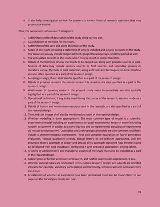 74
4. It also helps investigators to look for answers to various kinds of research questions that may
prove to be elusive.
Thus, the components of a research design are:
1. A definition and brief description of the study being carried out.
2. A justification of the need for the study.
3. A definition of the core and allied objectives of the study.
4. Scope of the study, including a statement of what is included and what is excluded in the study.
The scope will usually include subject content, geographical coverage, and time period as well.
5. The anticipated benefits of the study, which may be direct or indirect benefits.
6. Details of the literature review that needs to be carried out, along with possible sources of data.
Sources of data may include primary sources or field sources, and secondary sources or
literature survey. Methods of data collection, along with tools and techniques for data collection
are also often specified as a part of the research design.
7. Sampling strategy, if any, shall also be specified as a part of the research design.
8. Details of previous research the present research is based on are also specified as a part of the
research design.
9. Weaknesses of previous research the present study seeks to remediate are also typically
highlighted as a part of the research design.
10. Operational definitions, if any to be used during the course of the research, are also made as a
part of the research design.
11. Details of human and non-human resources used in the research, are also specified as a part of
the research design.
12. Time and cost budget shall also be mentioned as a part of the research design.
13. Whether modelling is done appropriately: The most common type of model is a scientific-
experimental model including an experimental or quasi-experimental research model including
random assignment of subject to a control group and an experimental group (quasi-experiments
do not use randomization). Qualitative and anthropological models are also common, and these
include a phenomenological component. These also comprise naturalistic or fourth generation
evaluation, various qualitative schools, critical theory or art criticism approaches, and the
grounded theory approach of Glaser and Strauss (This approach explained how theories could
be developed from data inductively, contrasting it with deductive approaches) among others.
14. A survey of administrative and managerial aspects of the study must also be included as a part
of the research design.
15. A description of further extensions of research, and further downstream applications, if any.
16. Whether cultural biases are neutralized (cross-cultural research design) are subjects are selected
ethically: for example, voluntary participation, confidentiality, informed consent and anonymity
are a must.
17. A statement of whether all exceptions have been considered must also be made (Refer to our
paper on the Sociological ninety-ten rule).
 