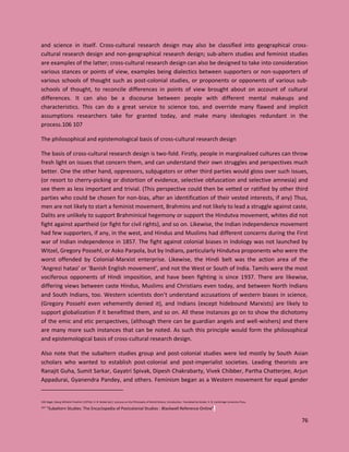 76
and science in itself. Cross-cultural research design may also be classified into geographical cross-
cultural research design and non-geographical research design; sub-altern studies and feminist studies
are examples of the latter; cross-cultural research design can also be designed to take into consideration
various stances or points of view, examples being dialectics between supporters or non-supporters of
various schools of thought such as post-colonial studies, or proponents or opponents of various sub-
schools of thought, to reconcile differences in points of view brought about on account of cultural
differences. It can also be a discourse between people with different mental makeups and
characteristics. This can do a great service to science too, and override many flawed and implicit
assumptions researchers take for granted today, and make many ideologies redundant in the
process.106 107
The philosophical and epistemological basis of cross-cultural research design
The basis of cross-cultural research design is two-fold. Firstly, people in marginalized cultures can throw
fresh light on issues that concern them, and can understand their own struggles and perspectives much
better. One the other hand, oppressors, subjugators or other third parties would gloss over such issues,
(or resort to cherry-picking or distortion of evidence, selective obfuscation and selective amnesia) and
see them as less important and trivial. (This perspective could then be vetted or ratified by other third
parties who could be chosen for non-bias, after an identification of their vested interests, if any) Thus,
men are not likely to start a feminist movement, Brahmins and not likely to lead a struggle against caste,
Dalits are unlikely to support Brahminical hegemony or support the Hindutva movement, whites did not
fight against apartheid (or fight for civil rights), and so on. Likewise, the Indian independence movement
had few supporters, if any, in the west, and Hindus and Muslims had different concerns during the First
war of Indian independence in 1857. The fight against colonial biases in Indology was not launched by
Witzel, Gregory Possehl, or Asko Parpola, but by Indians, particularly Hindutva proponents who were the
worst offended by Colonial-Marxist enterprise. Likewise, the Hindi belt was the action area of the
‘Angrezi hatao’ or ‘Banish English movement’, and not the West or South of India. Tamils were the most
vociferous opponents of Hindi imposition, and have been fighting is since 1937. There are likewise,
differing views between caste Hindus, Muslims and Christians even today, and between North Indians
and South Indians, too. Western scientists don’t understand accusations of western biases in science,
(Gregory Possehl even vehemently denied it), and Indians (except hidebound Marxists) are likely to
support globalization if it benefitted them, and so on. All these instances go on to show the dichotomy
of the emic and etic perspectives, (although there can be guardian angels and well-wishers) and there
are many more such instances that can be noted. As such this principle would form the philosophical
and epistemological basis of cross-cultural research design.
Also note that the subaltern studies group and post-colonial studies were led mostly by South Asian
scholars who wanted to establish post-colonial and post-imperialist societies. Leading theorists are
Ranajit Guha, Sumit Sarkar, Gayatri Spivak, Dipesh Chakrabarty, Vivek Chibber, Partha Chatterjee, Arjun
Appadurai, Gyanendra Pandey, and others. Feminism began as a Western movement for equal gender
106 Hegel, Georg Wilhelm Friedrich (1975b). H. B. Nisbet (ed.). Lectures on the Philosophy of World History: Introduction. Translated by Nisbet, H. B. Cambridge University Press.
107 "Subaltern Studies: The Encyclopedia of Postcolonial Studies : Blackwell Reference Online".
 