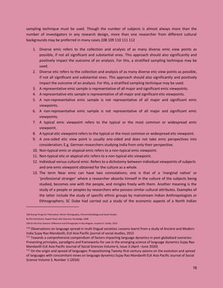 78
sampling technique must be used. Though the number of subjects is almost always more than the
number of investigators in any research design, more than one researcher from different cultural
backgrounds may be preferred in many cases.108 109 110 111 112
1. Diverse emic refers to the collection and analysis of as many diverse emic view points as
possible, if not all significant and substantial ones. This approach should also significantly and
positively impact the outcome of an analysis. For this, a stratified sampling technique may be
used.
2. Diverse etic refers to the collection and analysis of as many diverse etic view points as possible,
if not all significant and substantial ones. This approach should also significantly and positively
impact the outcome of an analysis. For this, a stratified sampling technique may be used.
3. A representative emic sample is representative of all major and significant emic viewpoints.
4. A representative etic sample is representative of all major and significant etic viewpoints.
5. A non-representative emic sample is not representative of all major and significant emic
viewpoints.
6. A non-representative emic sample is not representative of all major and significant emic
viewpoints.
7. A typical emic viewpoint refers to the typical or the most common or widespread emic
viewpoint.
8. A typical etic viewpoint refers to the typical or the most common or widespread etic viewpoint.
9. A one-sided etic view point is usually one-sided and does not take emic perspectives into
consideration; E.g. German researchers studying India from only their perspective.
10. Non-typical emic or atypical emic refers to a non-typical emic viewpoint.
11. Non-typical etic or atypical etic refers to a non-typical etic viewpoint.
12. Individual versus cultural emic: Refers to a dichotomy between individual viewpoints of subjects
and one emic viewpoint obtained for the culture as a whole.
13. The term Near emic can have two connotations; one is that of a ‘marginal native’ or
‘professional stranger’ where a researcher absorbs himself in the culture of the subjects being
studied, becomes one with the people, and mingles freely with them. Another meaning is the
study of a people or peoples by researchers who possess similar cultural attributes. Examples of
the latter include the study of specific ethnic groups by mainstream Indian Anthropologists or
Ethnographers; SC Dube had carried out a study of the economic aspects of a North Indian
108 Seeing Things for Themselves: Winch, Ethnography, Ethnomethodology and Social Studies
By Phil Hutchinson, Rupert Read, Wes Sharrock, Routledge, 2008
109 On the Emic Gesture: Difference and Ethnography in Roy Wagner, Iracema H. Dulley, 2019
110
Observations on language spread in multi-lingual societies: Lessons learnt from a study of Ancient and Modern
India Sujay Rao Mandavilli, ELK Asia Pacific journal of social studies, 2015
111
Towards a comprehensive compendium of factors impacting language dynamics in post-globalized scenarios:
Presenting principles, paradigms and frameworks for use in the emerging science of language dynamics Sujay Rao
Mandavilli ELK Asia Pacific Journal of Social Sciences Volume 6, Issue 3 (April –June 2020)
112
On the origin and spread of languages: Propositioning Twenty-first century axioms on the evolution and spread
of languages with concomitant views on language dynamics Sujay Rao Mandavilli ELK Asia Pacific Journal of Social
Science Volume 3, Number 1 (2016)
 