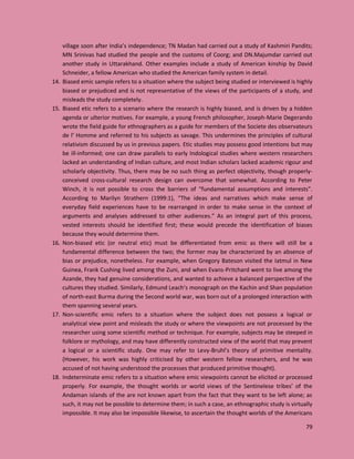 79
village soon after India’s independence; TN Madan had carried out a study of Kashmiri Pandits;
MN Srinivas had studied the people and the customs of Coorg; and DN.Majumdar carried out
another study in Uttarakhand. Other examples include a study of American kinship by David
Schneider, a fellow American who studied the American family system in detail.
14. Biased emic sample refers to a situation where the subject being studied or interviewed is highly
biased or prejudiced and is not representative of the views of the participants of a study, and
misleads the study completely.
15. Biased etic refers to a scenario where the research is highly biased, and is driven by a hidden
agenda or ulterior motives. For example, a young French philosopher, Joseph-Marie Degerando
wrote the field guide for ethnographers as a guide for members of the Societe des observateurs
de l’ Homme and referred to his subjects as savage. This undermines the principles of cultural
relativism discussed by us in previous papers. Etic studies may possess good intentions but may
be ill-informed; one can draw parallels to early Indological studies where western researchers
lacked an understanding of Indian culture, and most Indian scholars lacked academic rigour and
scholarly objectivity. Thus, there may be no such thing as perfect objectivity, though properly-
conceived cross-cultural research design can overcome that somewhat. According to Peter
Winch, it is not possible to cross the barriers of “fundamental assumptions and interests”.
According to Marilyn Strathern (1999:1), “The ideas and narratives which make sense of
everyday field experiences have to be rearranged in order to make sense in the context of
arguments and analyses addressed to other audiences.” As an integral part of this process,
vested interests should be identified first; these would precede the identification of biases
because they would determine them.
16. Non-biased etic (or neutral etic) must be differentiated from emic as there will still be a
fundamental difference between the two; the former may be characterized by an absence of
bias or prejudice, nonetheless. For example, when Gregory Bateson visited the Iatmul in New
Guinea, Frank Cushing lived among the Zuni, and when Evans-Pritchard went to live among the
Azande, they had genuine considerations, and wanted to achieve a balanced perspective of the
cultures they studied. Similarly, Edmund Leach’s monograph on the Kachin and Shan population
of north-east Burma during the Second world war, was born out of a prolonged interaction with
them spanning several years.
17. Non-scientific emic refers to a situation where the subject does not possess a logical or
analytical view point and misleads the study or where the viewpoints are not processed by the
researcher using some scientific method or technique. For example, subjects may be steeped in
folklore or mythology, and may have differently constructed view of the world that may prevent
a logical or a scientific study. One may refer to Levy-Bruhl’s theory of primitive mentality.
(However, his work was highly criticised by other western fellow researchers, and he was
accused of not having understood the processes that produced primitive thought).
18. Indeterminate emic refers to a situation where emic viewpoints cannot be elicited or processed
properly. For example, the thought worlds or world views of the Sentinelese tribes’ of the
Andaman islands of the are not known apart from the fact that they want to be left alone; as
such, it may not be possible to determine them; in such a case, an ethnographic study is virtually
impossible. It may also be impossible likewise, to ascertain the thought worlds of the Americans
 