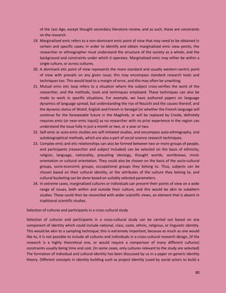 80
of the Jazz Age, except thought secondary literature review, and as such, these are constraints
on the research.
19. Marginalized emic refers to a non-dominant emic point of view that may need to be obtained in
certain and specific cases; in order to identify and obtain marginalized emic view points, the
researcher or ethnographer must understand the structure of the society as a whole, and the
background and constraints under which it operates. Marginalized emic may either be within a
single culture, or across cultures.
20. A dominant etic point of view represents the more standard and usually western-centric point
of view with prevails on any given issue; this may encompass standard research tools and
techniques too. This would lead to a margin of error, and this may often be unwitting.
21. Mutual emic etic loop refers to a situation where the subject cross-verifies the work of the
researcher, and the methods, tools and techniques employed. These techniques can also be
made to work in specific situations. For example, we have authored papers on language
dynamics of language spread, but understanding the rise of Nouichi and the causes thereof, and
the dynamic status of Wolof, English and French in Senegal (or whether the French language will
continue for the foreseeable future in the Maghreb, or will be replaced by Creole, definitely
requires emic (or near-emic input)) as no researcher with no prior experience in the region can
understand the issue fully in just a month or two, or a year or two.
22. Self-emic or auto-emic studies are self-initiated studies, and encompass auto-ethnography, and
autobiographical methods, which are also a part of social science research techniques.
23. Complex emic and etic relationships can also be formed between two or more groups of people,
and participants (researcher and subject included) can be selected on the basis of ethnicity,
religion, language, nationality, prevailing ideology, thought worlds, worldviews, mind-
orientation or cultural orientation. They could also be chosen on the basis of the socio-cultural
groups, socio-economic groups, occupational groups they belong to. Thus, subjects can be
chosen based on their cultural identity, or the attributes of the culture they belong to, and
cultural bucketing can be done based on suitably selected parameters.
24. In extreme cases, marginalized cultures or individuals can present their points of view on a wide
range of issues, both within and outside their culture, and this would be akin to subaltern
studies. These could then be reconciled with wider scientific views, an element that is absent in
traditional scientific studies.
Selection of cultures and participants in a cross-cultural study
Selection of cultures and participants in a cross-cultural study can be carried out based on any
component of identity which could include national, class, caste, ethnic, religious, or linguistic identity.
This would be akin to a sampling technique; this is extremely important, because as much as one would
like to, it is not possible to include all cultures and individuals in a cross-cultural research design, (if the
research is a highly theoretical one, or would require a comparison of many different cultures)
constraints usually being time and cost. (In some cases, only cultures relevant to the study are selected)
The formation of individual and cultural identity has been discussed by us in a paper on generic identity
theory. Different concepts in identity building such as project identity (used by social actors to build a
 
