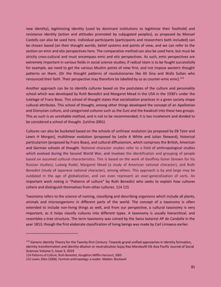 81
new identity), legitimizing identity (used by dominant institutions to legitimize their foothold) and
resistance identity (action and attitudes promoted by subjugated peoples), as proposed by Manuel
Castells can also be used here. Individual participants (participants and researchers both included) can
be chosen based (on their thought worlds, belief systems and points of view, and we can refer to the
section on emic and etic perspectives here. The comparative method can also be used here, but must be
strictly cross-cultural and must encompass emic and etic perspectives. As such, emic perspectives are
extremely important in various fields in social science studies; if radical Islam is to be fought successfully
for example, we need to get the various Muslim points of view first, and not impose western thought
patterns on them. (Or the thought patterns of revolutionaries like Ali Sina and Wafa Sultan who
renounced their faith. Their perspective may therefore be labelled by us as counter-emic emic).113
Another approach can be to identify cultures based on the postulates of the culture and personality
school which was developed by Ruth Benedict and Margaret Mead in the USA in the 1930’s under the
tutelage of Franz Boas. This school of thought states that socialization practices in a given society shape
cultural attributes. This school of thought, among other things developed the concept of an Apollonian
and Dionysian culture, and categorized cultures such as the Zuni and the Kwakiutl into these two groups.
This as such is an unreliable method, and is not to be recommended; it is too incoherent and divided to
be considered a school of thought. (LeVine 2001)
Cultures can also be bucketed based on the schools of unilinear evolution (as proposed by EB Tylor and
Lewis H Morgan), multilinear evolution (proposed by Leslie A White and Julian Steward), historical
particularism (proposed by Franz Boas), and cultural diffusionism, which comprises the British, American
and German schools of thought. National character studies refer to a field of anthropological studies
which evolved during the Second World War, and involves the identification and grouping of people
based on assumed cultural characteristics. This is based on the work of Geoffrey Gorer (known for his
Russian studies), Ludwig Rudel, Margaret Mead (a study of American national character), and Ruth
Benedict (study of Japanese national character), among others. This approach is by and large may be
outdated in the age of globalization, and can even represent an over-generalization of sorts. An
important work noting is “Patterns of culture” by Ruth Benedict who seeks to explain how cultures
cohere and distinguish themselves from other cultures. 114 115
Taxonomy refers to the science of naming, classifying and describing organisms which include all plants,
animals and microorganisms in different parts of the world. The concept of a taxonomy is often
extended to include non-living things as well, and from our perspective, a cultural taxonomy is very
important, as it helps classify cultures into different types. A taxonomy is usually hierarchical, and
resembles a tree structure. The term taxonomy was coined by the Swiss botanist AP de Candolle in the
year 1813, though the first elaborate classification of living beings was made by Carl Linnaeus earlier.
113
Generic Identity Theory for the Twenty-first Century: Towards grand unified approaches in identity formation,
identity transformation and identity dilution or neutralization Sujay Rao Mandavilli Elk Asia Pacific Journal of Social
Sciences Volume 5, Issue 3, 2019
114 Patterns of Culture, Ruth Benedict, Houghton Mifflin Harcourt, 2005
115 Lewin, Ellen (2006). Feminist anthropology: a reader. Malden: Blackwell
 