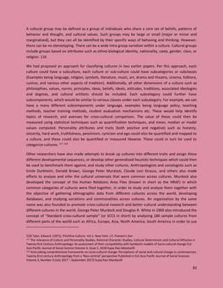 82
A cultural group may be defined as a group of individuals who share a core set of beliefs, patterns of
behavior and thought, and cultural values. Such groups may be large or small (major or minor and
marginalized), but they can all be identified by their specific ways of behaving and thinking. However,
there can be no stereotyping. There can be a wide intra group variation within a culture. Cultural groups
include groups based on attributes such as ethno-biological identity, nationality, caste, gender, class, or
religion. 116
We had proposed an approach for classifying cultures in two earlier papers. Per this approach, each
culture could have a subculture, each culture or sub-culture could have subcategories or subclasses
(Examples being language, religion, symbols, literature, music, art, drama and theatre, cinema, folklore,
cuisine, and various other aspects of tradition). Additionally, all other dimensions of a culture such as
philosophies, values, norms, principles, ideas, beliefs, ideals, attitudes, traditions, associated ideologies
and dogmas, and cultural artifacts should be included. Each subcategory could further have
subcomponents, which would be similar to various classes under each subcategory. For example, we can
have a many different subcomponents under language, examples being language policy, teaching
methods, teacher training methods, student evaluation mechanisms etc. These would help identify
topics of research, and avenues for cross-cultural comparison. The value of these could then be
measured using statistical techniques such as quantification techniques, and mean, median or modal
values computed. Personality attributes and traits (both positive and negative) such as honesty,
sincerity, hard work, truthfulness, pessimism, cynicism and ego could also be quantified and mapped to
a culture, and these could also be quantified or measured likewise. These could in turn be used to
categorize cultures. 117 118
Other researchers have also made attempts to break up cultures into different traits and assign these
different developmental sequences, or develop other generalized heuristic techniques which could then
be used to benchmark them against, and study other cultures. Anthropologists and sociologists such as
Emile Durkheim, Donald Brown, George Peter Murdock, Claude Levi Strauss, and others also made
efforts to analyze and infer the cultural universals that were common across cultures. Murdock also
developed the concept of the Human Relations Area Files (known in short as the HRAF) in which
common categories of cultures were filed together, in order to study and analyze them together with
the objective of gathering ethnographic data from different cultures across the world, developing
databases, and studying variations and commonalities across cultures. An organization by the same
name was also founded to promote cross-cultural research and better cultural understanding between
different cultures in the world. George Peter Murdock and Douglas R. White in 1969 also introduced the
concept of “Standard cross-cultural sample” (or SCCS in short) by analyzing 186 sample cultures from
different parts of the world such as Africa, Europe, Asia, North America, South America in order to use
116 Tylor, Edward. (1871). Primitive Culture. Vol 1. New York: J.P. Putnam's Son
117 The relevance of Culture and Personality Studies, National Character Studies, Cultural Determinism and Cultural Diffusion in
Twenty-first Century Anthropology: As assessment of their compatibility with Symbiotic models of Socio-cultural change ELK
Asia Pacific Journal of Social Science Volume 4, Issue 2, 2018 Sujay Rao Mandavilli
118 Articulating comprehensive frameworks on socio-cultural change: Perceptions of social and cultural change in contemporary
Twenty-first century Anthropology from a ‘Neo-centrist’ perspective Published in ELK Asia Pacific Journal of Social Sciences
Volume 3, Number 4 (July 2017 – September 2017) Sujay Rao Mandavilli
 