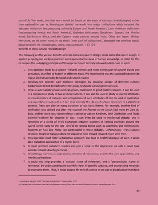 84
post–Cold War world, and that wars would be fought on the basis of cultures (and ideologies) rather
than nationalities per se. Huntington divided the world into major civilizations which included the
Western civilization (encompassing primarily Europe and North America), Latin American civilization
(encompassing Mexico and South America), Orthodox civilizations (South-east Europe), the Muslim
word, Sub-Saharan Africa, and the Eastern world centred around India, China and Japan. Minhaz
Merchant, on the other hand, in his thesis ‘New clash of civilizations’, proposed that conflicts would
occur between the United States, China, India and Islam. 123 124
Benefits of cross-cultural research design
The following are the various benefits of cross-cultural research design, cross-cultural research design, if
applied properly, can led to a quantum and exponential increase in human knowledge. In order for this
to happen the underlying principles of this approach must be truly followed in letter and in spirit.
1. This approach leads to a culture –neutral science; and helps elimination of cultural biases and
prejudices, manifest or hidden of different types. We recommend that this approach become de
rigeur and indispensible to social and cultural studies
2. Ideology-free science: Can dissipate ideologies by allowing people of different cultural
backgrounds to talk to each other; this could neutralize various points of view.
3. It has a wide variety of uses and can greatly contribute to good quality research. It can be used
in a comparative study of two or more cultures. It can also be used in study of specific attributes
or characteristics of cultures, and comparisons of such attributes. It can be used in qualitative
and quantitative studies, too. It can thus promote the ideals of cultural relativism in a globalized
context. There can also be many variations of our basic theme. For example, another kind of
ratification was carried out after the study of the Alorese in the Dutch East Indes by Cora du
Bois, and her work was independently ratified by Abram Kardiner, Emil Oberholzer and Trude
Schmidt-Waehner for absence of bias. It can even be used in intellectual debate; one is
reminded of a series of lively exchanges between students of various countries around the
world (in the early to the late 1950’s) on various topics such as apartheid, and communism.
Students of Asia and Africa too participated in these debates. Unfortunately, cross-cultural
research design or dialogue does not appear to have moved forward much since then.
4. This approach could foster a dialectical approach, and lead to healthy dialogue. As such, it could
take dialectical approaches to a higher level..
5. It could promote subaltern studies and give a voice to the oppressed; as such it could take
subaltern studies to a higher level.
6. It challenges ivory tower approaches, all forms of ‘centrisms’, dyed in the wool approaches, and
intellectual nerdism.
7. It could also help provides a ‘cultural frame of reference’, and a ‘cross-cultural frame of
reference’, by understanding pre-scientific views in specific cultures, and enumerating methods
to overcome them. Thus, it helps expand the role of science in the age of globalization manifold:
123 Huntington, Samuel P. (1993). "The Clash of Civilizations?". Foreign Affairs. 72 (3)
124 The New Clash of Civilizations: How the Contest Between America, China, India and Islam will Shape Our Century, Minhaz Merchant, 2014
 