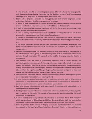 85
It helps bring the benefits of science to peoples across different cultures in a language and a
style they can understand easily. We argued that the ‘Sociology of science’ and ‘anthropological
pedagogy’ could bring about an anthropological revolution of sorts.
8. Science will no longer be a caroussel or a merry go-round; it leads to faster progress in science,
and reduces the latency time for the acceptance of new ideas.
9. It moves us from ethnocentrism to cultural relativism; the latter argues that cultures must be
studied based on their perspectives, and also analyzed based on their strengths.
10. It leads to better quality grounds-up hypothesis: It is tied to the certainty uncertainty principle
which we have proposed in a previous paper.
11. It helps us identify exceptions more easily: It is tied to the sociological ninety-ten rule that we
proposed in a previous paper, and the principle of exceptionism.
12. It can help in inductive approaches which are grounds up approaches; thus, better theorization
will result due to inductive reasoning, and the elimination of pre-determined generalizations, if
any.
13. It can help in nomothetic approaches which are contrasted with idiographic approaches; thus,
better science and theorization will result. General laws can be derived, but based on grounds
up approaches.
14. Can help in Grounded theory: This approach involves an active participation of the researcher in
the activities of the culture, group, or the community under study or observation. Data is usually
collected through observation. This approach can be used for developing grounded theories or
testing them.
15. This approach suits the ideals of participatory approach such as action research and
participatory action research very well. (where problems are sought to be solved) In such a case
rapport and credibility must also be built up, and findings can also be used in downstream policy
making. The dilemmas of Anthropologists, and their supposed and claimed neutrality can be
observed from the experiences of Scheper-Hughes, whose approach and points of view while
dealing with the inhabitants of the favelas in Brazil changed over time.
16. This approach Is compatible with the ideals of phenomenology (deriving meaning through lived
experience, social interpretation, and social cognition)
17. It helps further the goals of positivism which is used in the scientific study of different social
phenomena. It helps formulate abstract and universal laws to describe social phenomena. In
positivism, laws must be tested against collected data systematically.
18. Can help develop culture-specific and region-specific frameworks and approaches e.g. in
pedagogy through wider dialogue.
19. Can help in deconstructionist studies, which arose in a hermeneutical context, and a study of the
part in relation to the whole. This concept of deconstruction was introduced by the French
philosopher Jacques Derrida.
20. It can be used to achieve very detailed cultural studies; an example is that of thick description
which was developed by Gilbert Ryle, and Clifford Geertz, and helps study the context of an
observation. It promotes a more analytical and interpretive approach in social sciences.
21. Can help promote better science by helping us evaluate hypotheses better. For example,
theories such as the Sapir Whorf hypothesis, Noam Chomsky’s theories of Universal Grammar,
 