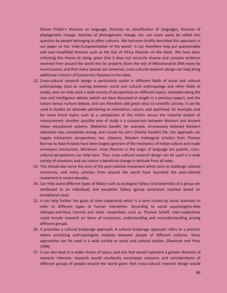 86
Steven Pinker’s theories on language, theories on classification of languages, theories of
phylogenetic change, theories of phonogenetic change, etc, can more easily be called into
question by people belonging to other cultures. We had even briefly described this approach in
our paper on the ‘Indo-Europeanization of the world’. It can therefore help put questionable
and over-simplified theories such as the Out of Africa theories on the block. We have been
criticizing this theory all along, given that it does not reconcile diverse and complex evidence
received from around the world this far properly (Even the test of Mitochondrial DNA many be
inconclusive); and that many species are universal; cross-cultural research design can help bring
additional criticism of Eurocentric theories to the table.
22. Cross-cultural research design is particularly useful in different fields of social and cultural
anthropology (and an overlap between social and cultural anthropology and other fields of
study), and can help elicit a wide variety of perspectives on different topics, examples being the
race and intelligence debate (which we have discussed at length in a previous paper), and the
nature versus nurture debate, and can therefore add great value to scientific activity. it can be
used in studies on attitudes pertaining to colonialism, racism, and apartheid, for example, and
for more trivial topics such as a comparison of the metric versus the imperial system of
measurement. Another possible area of study is a comparison between Western and Ancient
Indian educational systems. Mahatma Gandhi, for example, erroneously believed Western
education was completely wrong, and ruined his son’s (Harilal Gandhi) life; this approach can
negate Indocentric perspectives, too. Likewise, Western Indological scholars from Thomas
Burrow to Asko Parpola have been largely ignorant of the mechanics of Indian culture and made
erroneous conclusions. Moreover, most theories in the origin of language are puerile, cross-
cultural perspectives can help here. Thus, cross-cultural research design can be used in a wide
variety of situations and can induce a beneficial change in attitude from all sides.
23. This should also serve the aims of the post-colonial movement which aims to challenge colonial
constructs, and many scholars from around the world have launched the post-colonial
movement in recent decades.
24. Can help avoid different types of fallacy such as ecological fallacy (characteristics of a group are
attributed to an individual) and exception fallacy (group conclusion reached based on
exceptional case).
25. It can help further the goals of inter-subjectivity which is a term coined by social scientists to
refer to different types of human interaction. According to social psychologists Alex
Gillespie and Flora Cornish, and other researchers such as Thomas Scheff, inter-subjectivity
could include research on items of consensus, understanding and misunderstanding among
different groups.
26. It promotes a cultural brokerage approach: A cultural brokerage approach refers to a practice
where practicing anthropologists mediate between people of different cultures; these
approaches can be used in a wide variety or social and cultural studies. (Downum and Price
1999).
27. It can also lead to a wider choice of topics, and one that would represent a greater diversity of
research interests; research would resultantly encompass concerns and considerations of
different groups of people around the world given that cross-cultural research design would
 