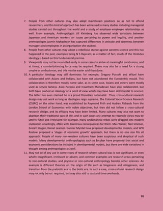 88
7. People from other cultures may also adopt mainstream positions so as not to offend
researchers, and this kind of approach has been witnessed in many studies including managerial
studies carried out throughout the world and a study of employer-employee relationships as
well. From example, Anthropologist Jill Kleinberg has observed wide variations between
Japanese and American workers on issues pertaining to power and loyality, and another
anthropologist Jasmin Mahadevan has captured differences in attitude and openness between
managers and employees in an organization she studied.
8. People from other cultures may adopt a rebellious stance against western science and this has
happened in the past, examples being N S Rajaram; as a matter of fact, much of the Hindutva
ideology is based on this fundamental premise.
9. Viewpoints may not be reconciled easily in some cases to arrive at meaningful conclusions, and
at times, a counterbalancing force may be required. There may also be a need for a strong
umpire or ombudsman, and this may be easier said than done.
10. A particular ideology may still dominate: for example, Gregory Possehl and Witzel have
collaborated with Asians and Indians, but have not abandoned the Eurocentric mould. This
collaboration is therefore mostly name sake, as in some case, Asians and others were mostly
used as servile lackeys. Asko Parpola and Iravatham Mahadevan have also collaborated, but
both have pushed an ideology or a point of view which may have been detrimental to science:
The latter has even claimed he is a proud Dravidian nationalist. Thus, cross-cultural research
design may not work as long as ideologies reign supreme. The Colonial Social Science Research
(CSSRC) on the other hand, was established by Raymond Firth and Audrey Richards from the
London School of Economics with noble objectives, but they did not follow a cross-cultural
research design, and its efficacy may have been limited. Many cultures may also not want to
abandon their traditional way of life, and in such cases any attempt to reconcile views may be
utterly futile and irrelevant; for example, many Andamanese tribes were dragged into modern
civilization unwillingly, often with disastrous consequences for them. Max Weber, Neil Smelser,
Everett Hagen, Daniel Learner. Gunnar Myrdal have proposed developmental models, and WW
Rostow proposed a ‘stages of economic growth’ approach, but there is no one size fits all
approach. People of many non-western cultures have been suspicious and skeptical of such
models. Many developmental anthropologists such as Escobar have proposed that social and
economic considerations be included in developmental models, but there are wide variations in
thought among anthropologists as well.
11. May not be of any use in some types of research where cultural bias is not significant, or even
wholly insignificant, irrelevant or absent, and common examples are research areas pertaining
to non-cultural studies, and physical or non-cultural anthropology besides other sciences. An
example is different theories on the origin of life such as biogenesis and abiogenesis, and
transition from the prebiotic era to the biotic era. In such a case, cross-cultural research design
may not only be not required, but may also add to cost and time overheads.
 