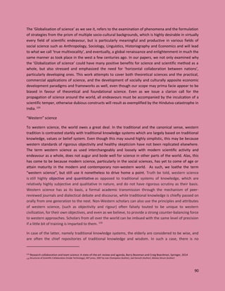 90
The ‘Globalisation of science’ as we see it, refers to the examination of phenomena and the formulation
of strategies from the prism of multiple socio-cultural backgrounds, which is highly desirable in virtually
every field of scientific endeavour, but is particularly meaningful and productive in various fields of
social science such as Anthropology, Sociology, Linguistics, Historiography and Economics and will lead
to what we call ‘true multivocality’, and eventually, a global renaissance and enlightenment in much the
same manner as took place in the west a few centuries ago. In our papers, we not only examined why
the ’Globalization of science’ could have many positive benefits for science and scientific method as a
whole, but also stressed and emphasized the need for ‘horizontal collaboration between nations’,
particularly developing ones. This work attempts to cover both theoretical sciences and the practical,
commercial applications of science, and the development of socially and culturally apposite economic
development paradigms and frameworks as well, even though our scope may prima facie appear to be
biased in favour of theoretical and foundational science. Even as we issue a clarion call for the
propagation of science around the world, all endeavours must be accompanied by the inculcation of a
scientific temper, otherwise dubious constructs will result as exemplified by the Hindutva catastrophe in
India. 125
“Western” science
To western science, the world owes a great deal. In the traditional and the canonical sense, western
tradition is contrasted starkly with traditional knowledge systems which are largely based on traditional
knowledge, values or belief system. Even though this may sound highly simplistic, this may be because
western standards of rigorous objectivity and healthy skepticism have not been replicated elsewhere.
The term western science as used interchangeably and loosely with modern scientific activity and
endeavour as a whole, does not augur and bode well for science in other parts of the world. Alas, this
has come to be because modern science, particularly in the social sciences, has yet to come of age or
attain maturity in the modern and contemporary non-western world. As such, we loathe the term
“western science”, but still use it nonetheless to drive home a point. Truth be told, western science
is still highly objective and quantitative as opposed to traditional systems of knowledge, which are
relatively highly subjective and qualitative in nature, and do not have rigorous scrutiny as their basis.
Western science has as its basis, a formal academic transmission through the mechanism of peer-
reviewed journals and dialectical debate and discourse, while traditional knowledge is chiefly passed on
orally from one generation to the next. Non-Western scholars can also use the principles and attributes
of western science, (such as objectivity and rigour) often falsely touted to be unique to western
civilization, for their own objectives, and even as we believe, to provide a strong counter-balancing force
to western approaches. Scholars from all over the world can be imbued with the same level of precision
if a little bit of training is imparted to them. 126
In case of the latter, namely traditional knowledge systems, the elderly are considered to be wise, and
are often the chief repositories of traditional knowledge and wisdom. In such a case, there is no
125 Research collaboration and team science: A state-of-the-art review and agenda, Barry Bozeman and Craig Boardman, Springer, 2014
126 Structures of Scientific Collaboration (Inside Technology), MIT press, 2007 by Ivan Chompalov (Author), Joel Genuth (Author), Wesley Shrum (Author)
 
