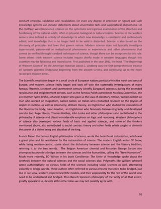 91
constant empirical validation and revalidation, (or even any degree of precision or rigour) and such
knowledge systems can include statements about unverifiable facts and supernatural phenomena. On
the contrary, western science is based on the systematic and rigorous examination of the structure and
functioning of the natural world, often in physical, biological or natural realms. Science in the western
sense is also defined as a body of knowledge to which new knowledge is constantly and continuously
added, and knowledge that is no longer held to be valid is discarded. Science is also based on the
discovery of principles and laws that govern nature. Modern science does not typically investigate
supernatural, paranormal or metaphysical phenomena or experiences and other phenomena that
cannot be verified through standard techniques of science, though there can be exceptions to this rule.
Some others think western science includes inquiry chiefly made in western languages though this
assertion may be fallacious and inconclusive. First published in the year 1992, the book “The Beginnings
of Western Science” by the American historian David C. Lindberg was the first comprehensive treatise
on western scientific endeavour beginning from the ancient Greeks, and continuing up to the more
recent pre-modern times.
The Scientific revolution began in a small circle of European nations particularly in the north and west of
Europe, and modern science really began and took off with the systematic investigations of many
famous fifteenth, sixteenth and seventeenth century (chiefly European) scientists during the extended
renaissance and enlightenment periods, such as the famous Polish astronomer Nicolaus Copernicus, the
astronomer Tycho Brahe, Johannes Kepler who gave us the laws of planetary motion, William Gilbert an
man who worked on magnetism, Galileo Galilei, an Italian who conducted research on the physics of
objects in motion, as well as astronomy, William Harvey, an Englishman who studied the circulation of
the blood in the body, Isaac Newton, an Englishman who famously discovered gravity and developed
calculus too. Roger Bacon, Thomas Hobbes, John Locke and other philosophers also contributed to the
philosophy of science and placed considerable emphasis on logic and reasoning. Western philosophers
of science also developed various fields of basic and applied sciences, and some of the thinkers
mentioned above, also contributed to social contract theory and other fields which sought to diminish
the power of a divine being and also that of the king.
Francis Bacon the famous English philosopher of science, wrote the book Great Instauration, which was
a grand plan and his worldview for the instauration of science. The modern English writer CP Snow,
while being western-centric, spoke about the dichotomy between science and the literary tradition,
referring it to the two worlds. The Belgian American chemist and historian George Sarton also
attempted to provide a bridge between the sciences and the humanities, calling this “New Humanism”.
Much more recently, EO Wilson in his book Consilience: The Unity of Knowledge spoke about the
synthesis between the natural sciences and the social sciences also. Polymaths like William Whewell
wrote authoritatively on various fields of the sciences including social sciences as well, attempting
valiantly to bridge worlds. These authors often referred to various chasms that need to be bridged, just
like in our view, western-inspired scientific models, and their applicability for the rest of the world, also
need to be understood and bridged. Thus Baruch Spinoza’s philosophy of the ‘unity of all that exists’,
greatly appeals to us, despite all his other ideas we may not possibly agree with.
 