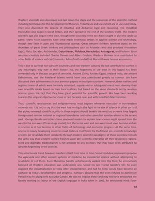 92
Western scientists also developed and laid down the steps and the sequences of the scientific method
including techniques for the development of theories, hypotheses and laws which are in use even today.
They also developed the science of inductive and deductive logic and reasoning. The Industrial
Revolution also began in Great Britain, and then spread to the rest of the western world. The modern
scientific age also began in the west, though other counties in the east have sought to play the catch-up
game. Many Asian countries have since made enormous strides in applied science and technology,
though very little in pure and foundational science. Great western thinkers however stood on the
shoulders of great Greek thinkers and philosophers such as Aristotle (who also provided Aristotlean
logic), Plato, Socrates, Archimedes, Eratosthenes, Philolaus, Heracleidus, Anaxagoras, and Ptolemy. Later
western scientists included Charles Darwin and Albert Einstein. Western thinkers also contributed to
other fields of science such as Economics. Adam Smith and Alfred Marshall were famous economists.
This is not to say that non-western countries and non-western cultures did not contribute to science in
any meaningful way ever in their history. No, the hegemony of the west in this regard has been
cemented only in the past couple of centuries. Ancient China, Ancient Egypt, Ancient India, the ancient
Babylonians, and the Medieval Islamic world have also contributed greatly to science. We have
discussed their achievements in our previous papers on multiple occasions. However, these nations and
regions (many of which were formerly colonized, suppressed or subjugated ones) must develop their
own scientific ideals based on their local realities, but based on the same standards set by western
science, given the fact that they have great potential for scientific growth. We have been working
towards this singular objective for close to two decades now, and with steadfast determination.
Thus, scientific renaissances and enlightenments must happen wherever necessary in non-western
contexts too. It is not to say that the west has no dog in the fight in the rise of science in other parts of
the globe; renewed scientific activity in these regions should benefit the west too as were have largely
transgressed narrow national or regional boundaries and other parochial considerations in the recent
past.. George Basalla and others have proposed models to explain how science might spread from the
west to the non-west (Three stage model), but the terms west and non-west must soon become archaic
in science as it has become in other fields of technology and economic progress. At the same time,
science in newly developing countries must distance itself from the traditional pre-scientific knowledge
systems (or revalidate them constantly through modern scientific paradigms) of those societies in much
the same way that western science frowned upon pre-scientific enterprise off their respective regions.
Blind and dogmatic traditionalism is not antidote to any excesses that may have been attributed to
western hegemony in the sciences.
This unfortunate trend however manifests itself from time to time; Some Hindutva proponents propose
the Ayurveda and other ancient systems of medicine be considered science without attempting to
revalidate or vet them. Even Mahatma Gandhi unfortunately walked into this trap; he erroneously
believed all Western education was undesirable and ruined his son Harilal Gandhi’s life; he even
opposed the industrialization of India after independence, and had he lived, would have become an
obstacle to India’s development and progress. Rumours abound that the even refused to administer
Penicillin to his dying wife Kasturba Gandhi. He was no linguist either and may not have envisioned the
factors working in favour of the English language in India when in 1906, he envisioned Hindi (later
 