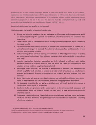 93
Hindustani) to be the national language. People all over the world must avoid all such detour,
digressions and misinterpretations even if they appeal to a sense of ethnic pride. However, and in spite
of all these factors and myopic demonstrations of ill-conceived notions, making developing nations
scientific superpowers is no pie in the sky. This can and must be accomplished at any cost, and
preferably (and ideally) within our own lifetimes. (Basalla 1967)127 128 129
Horizontal collaboration and benefits of this approach
The following are the benefits of horizontal collaboration
1. Science and scientific paradigms that are applicable to different parts of the developing world
can be developed using this approach and technique, since local contexts and conditions may
vary widely.
2. There is a true spirit of camaraderie as this is healthy collaboration between equals carried out
for mutual benefit.
3. The inquisitiveness and scientific curiosity of people from around the world is kindled and a
spirit of scientific enquiry is fostered. Thus, their creative juices flow and this results in new
solutions being provided for them.
4. Mutual learning: There is mutual learning and upliftment of different parties because all parties
are on the same level or boat. Thus, different parties are both willing and able to learn from
each other.
5. Inductive approaches: Inductive approaches are truly followed as different case studies
emanating from local situations from all over the world are taken into consideration, and
solutions for local problems sought and accomplished.
6. Sociological ninety ten rule: The principle of exceptionism is followed, and exceptions are
actively sought for each principle or concept as a wide variety of contexts and situations are
assessed and analyzed. Grounds up theorization and research will also emanate from this
approach.
7. Better theorization will result as more data is collected and analyzed from different parts of the
world, or different social and cultural contexts, and these are aggregated for theorization.
8. No ideological imposition by one party on another party will result as this is in essence a
collaboration among equals or near equals.
9. Subaltern studies are promoted and a voice is given to the unrepresented, oppressed and
underprivileged during the research process, as their points of view and considerations are
taken into account.
10. Challenging established norms: Established norms are challenged, and new norms and power
structures are often developed though the approach which can have a ripple and a cascading
effect in the long-term.
127 The Beginnings of Western Science, 600 B.C. to A.D. 1450 (1992) ISBN 978-0-226-48231-6
128 Bartlett, Robert (2008) [b2006], The Natural and the Supernatural in the Middle Ages: The Wiles Lecture Given at the Queen's University of Belfast, 2006, Cambridge: Cambridge University Press
129 Wilson, E.O. (1999). "The natural sciences". Consilience: The Unity of Knowledge (Reprint ed.). New York: Vintage
 