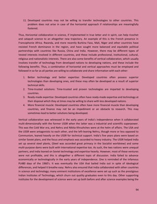 94
11. Developed countries may not be willing to transfer technologies to other countries. This
problem does not arise in case of the horizontal approach if relationships are meaningfully
fostered.
Thus, Horizontal collaboration in science, if implemented in true letter and in spirit, can help ricochet
and catapult science to an altogether new trajectory. An example of this is the French presence in
Francophonie Africa. Rwanda, and more recently Burkina Faso, Mali, Niger and other countries have
resisted French dominance in the region, and have sought more balanced and equitable political
partnerships with countries like Russia, China and India. However, there may be different types of
Vested interests involved in different countries, and these include professional, institutional, cultural,
religious and nationalistic interests. There are also some benefits of vertical collaboration, which usually
involves transfer of technology from developed nations to developing nations, and these include the
following benefits. Thus, a combination of horizontal and vertical approaches must be employed and
followed in so far as all parties are willing to collaborate and share information with each other:
1. Better technology and better expertise: Developed countries often possess superior
technologies than developing ones, and these may often be developed as a result of superior
technical skills.
2. Time-trusted solutions: Time-trusted and proven technologies are imparted to developing
countries.
3. Ready-made expertise: Developed countries often have ready-made expertise and technology at
their disposal which they at times may be willing to share with less developed nations.
4. More financial muscle: Developed countries often have more financial muscle than developing
countries, and finance may not be an impediment or an obstacle to research. This may
sometimes lead to better solutions being developed.
Vertical collaboration was witnessed in the early years of India’s independence when it collaborated
multi-dimensionally with the former USSR when the latter was a industrial and scientific superpower.
This was the Cold War era, and Nehru and Nikita Khrushchev were at the helm of affairs. The USA and
the USSR were antagonistic to each other, and the left-leaning Nehru, though more or less opposed to
Communism, leaned heavily on the USSR for technical support. India’s five years plans were based on
similar Soviet plans, and the focus and emphasis was accorded to heavy industry. The USSR helped India
set up several steel plants, (Steel was accorded great primacy in the Socialist worldview) and some
multi-purpose dams were built with International expertise too. As such, the two nations were unequal
partners, and India leaned on Soviet technology and expertise heavily. However, most of these ventures
were not profitable, and this is altogether a different topic of discussion. India failed to advance
economically or technologically in the early years of independence. One is reminded of the infamous
PL480 days of the 1960’s. It was eventually the USA that bailed India out in spite of ideological
differences, and helped it breathe easy. Nehru also ensured that India collaborated with other countries
in science and technology; many eminent institutions of excellence were set up such as the prestigious
Indian Institutes of Technology, which churn out quality graduates even to this day. Other supporting
institutes for the development of science were set up both before and after science examples being the
 