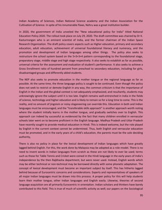 95
Indian Academy of Sciences, Indian National Science academy and the Indian Association for the
Cultivation of Science. In spite of his innumerable flaws, Nehru was a great institution builder.
In 2020, the government of India unveiled the “New educational policy for India” titled National
Education Policy 2020. The rollout took place on July 29, 2020. The draft committee was chaired by Dr K.
Kasturirangan who is an eminent scientist of India, and the former chairman of the Indian Space
Research Organization. The draft policy covers aspects such as Higher education, primary and secondary
education, adult education, achievement of universal foundational literacy and numeracy, and the
promotion and development of Indian languages among other things. The policy also seeks to
restructure the school system based on the 5+3+3+4 pattern corresponding to the foundational stage,
preparatory stage, middle stage and high stage respectively. It also seeks to establish as far as possible,
universal criteria for the assessment and evaluation of student’s performance. It also seeks to achieve a
Gross Enrollment ratio of hundred percent from preschool to secondary education, including for girls,
disadvantaged groups and differently abled students.
The NEP also seeks to promote education in the mother tongue or the regional language as far as
possible. At the same time, the three language policy is sought to be continued. Even though the policy
does not seek to restrict or demote English in any way, the common criticism is that the importance of
English in the Indian and the global context is not adequately emphasized, and resultantly, students may
unknowingly ignore the subject until it is too late. English remains well-entrenched in India in the fields
of science, technology and higher education and is likely to remain so for a long time to come. This is the
reality, and no amount of jingoism or noisy sloganeering can override this. Education in both and Indian
languages must be encouraged, and the “transferable skills approach” is another approach worth noting
where the student initially learns in the mother tongue, and gradually switches over to English. This
approach can indeed by successful as evidenced by the fact that many children enrolled in vernacular
schools later went on to become proficient in the English language. Madhya Pradesh and Uttar Pradesh
have recently sought to provide medical education in Hindi. This is indeed welcome, but the role played
by English in the current context cannot be undermined. Thus, both English and vernacular education
must be promoted, and in the early years of a child’s education, the parents must be the sole deciding
authority,
There is also no policy in place for the lexical development of Indian languages which have greatly
lagged behind English. For this, the work done by Malaysia may be adopted as a role-model. There is no
need to invent words in Indian languages from scratch as these are not likely to ever be used; terms
such as those for Table Tennis and Cricket were coined in the Hindi language in the early years of India’s
independence by the then Rajbhasha department, but were never used. Instead, English words which
may be either technical or non-technical may be borrowed directly with some phonetic adaptation. The
concept of lexical development must become an important subject by itself. This has hitherto lagged
behind because of Eurocentric concerns and considerations. Experts and representatives of speakers of
all major Indian languages must be drawn into this process. A proper policy for this will help students
learn their mother tongue, other Indian languages and English easily. Likewise, theories of second
language acquisition are all primarily Eurocentric in orientation. Indian scholars and thinkers have barely
contributed to this field. This is true of much of scientific activity as well; our papers on the Sociological
 