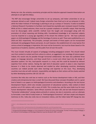 96
Ninety ten rule, the certainty uncertainty principle and the inductive approach towards theorization are
attempts to set right this fallacy.
The NEP also encourages foreign universities to set up campuses, and Indian universities to set up
campuses abroad as well. Indeed many foreign universities have lined up to set up campuses in India,
while the Indian Institute of Technology is planning to set up a campus in Tanzania. It seeks to establish
a National Research Foundation to facilitate merit-based but equitable peer-reviewed research funding.
While all this is indeed welcome, there must be a greater emphasis on scientific output. Rote learning
must be discouraged, while scientific method must the taught and encouraged along with the
promotion of critical reasoning and thinking skills. Foundational knowledge in all important subjects
must be imparted at a young age regardless of the stream the children opt for. We have authored
papers on Anthropological Pedagogy and the Sociology of science as well. These were published by us in
2018 and 2021 respectively. The principles, concepts and tenets of these papers can be incorporated
wholesale into pedagogical theory and praxis. As such however, the establishment of a new twenty-first
century school of pedagogy is imperative; this must not be Eurocentric, but must be drawn based on the
experiences of students, teachers, and the public from all over the world.
This must include virtually all aspects of pedagogy including pedagogical content. This should indeed
vary from context to context and from culture to culture, as suggested in our sociology of science paper.
Indeed, this would only be possible through horizontal collaboration. We have also published three
papers on language dynamics, and these would form a crucial and critical input into the design of
education systems. For this, local-specific research is a must, and this could be boosted by relevant
expertise from similar nations. Having the right kind of education system in place is also important
because it is likely to be closely observed and studied by other developing countries; developing
countries can indeed provide each other learnings and expertise on this issue. Thus, developing
countries must also act with restraint, responsibility and dignity as their actions will be closely watched
by other developing countries.130 131 132 133
Countries like India also rank low on metrics such as the Human development index or HDI, and their
creative and entrepreneurial class is small. We have discussed these concepts threadbare and in a great
level of detail in our papers on Anthropological Economics and elsewhere. According to the last Human
Development Report, which also includes assessment of educational systems, India ranked at 132nd
position out of 191 nations, with a score of 0.633. This is pretty low, and the same holds true for most
human development indicators. Some African countries are lower still, and we look forward toward a
“Horizontal collaboration” among nations primarily in science, but also in economics, and our attempts
to formulate a new field of study known as “Anthropological Economics” will bear ample and eloquent
testimony to this. India also ranks low on innovation indices, and the Indian body NITI Aayog has also
130 Aithal, P. S.; Aithal, Shubhrajyotsna (2019). "Analysis of Higher Education in Indian National Education Policy Proposal 2019 and Its Implementation Challenges". International Journal of Applied Engineering and Management
Letters.
131 Malhotra, Smriti (November 2019), "The Draft National Education Policy: ADistressingAttempt to Redefine India", Journal of the Gujarat Research Society,
132 Vedhathiri, Thanikachalam (January 2020), "Critical Assessment of Draft Indian National Education Policy 2019 with Respect to National Institutes of Technical Teachers Training and Research", Journal of Engineering Education,
133 Introducing Anthropological Pedagogy as a Core Component of Twenty-first Century Anthropology: The Role of Anthropological Pedagogy in
the Fulfilment of Anthropological and Sociological Objectives Sujay Rao Mandavilli, IJISRT, July 2018
 
