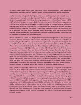 97
put in place the practice of ranking Indian states on the basis of various parameters. Other development
and innovation indices are also used, and most of these are not comprehensive or multi-dimensional.
Another interesting concept is that of Jugaad, which seeks to identify solutions in adversity based on
improvisation and ingenuity provided at a low cost. This term is Hindi in origin. Examples of innovations
attributed to Jugaad include the Mitticool clay refrigerator, invented by Mansukhbhai Prajapati in 2009,
and Tata Motor’s Nano car, invented in 2008. The latter unfortunately failed. This is one platform on
which horizontal collaboration can take place among countries, but we envisage horizontal collaboration
as a much bigger scheme of things, spanning from foundational and fundamental science to technology
and applied science. India must also institute a much bigger and better rewards and recognition system
for its scientists. The Shanti Swarup Bhatnagar prize is an eminent prize, but comes with strings
attached. Some prizes have been discontinued, and the Infosys prize for science and the GD Birla prize
for science are currently the most sought after prizes.
This will indeed also be a major new string to the bow of most developing nations as they emerge from
colonialism, illiteracy, malnutrition and deprivation. Indian Research and development has traditionally
been abysmally low due to factors such as the license Raj; Indian car companies did not upgrade their
products for decades. Research and development in Indian companies is still low and a fraction of that
of competitors such as South Korea, Taiwan, China and Japan. In 2021, India's gross expenditure on
research and development (R&D) stood at over 64 billion U.S. dollars, and had actually declined since
the previous year. However, there is a glimmer of hope. For example, the Indian Space Research
Organization has become a tour de force in the recent past, and has been launching satellites for other
countries as well, albeit at a very low cost. Tata Motors and the Mahindra group have since begun to
design their own vehicles from scratch, and some are even being sold abroad. In some sectors such as
pharma, R&D spend is higher than in other sectors. For example, Dr Reddy’s Labs and Lupin have a
higher R&D spend than in most Indian companies. Telecom penetration in rural areas has also increased
impressively in recent years, and most rural habitations are now electrified. India has accomplished a
successful rollout of 5G Networks recently, and is gearing up to launch 6G networks by 2030.
India’s contribution to scientific publications is also still low, even though it has greatly increased in the
recent past. As of 2022, over five million academic articles are published per year, including full-length
articles, short surveys, reviews, and conference proceedings. Around ninety percent of the total output
according to one survey is from high income and upper middle income countries such as the USA,
Germany and the UK. However, output from counties like China, Russia, and Brazil is also rising rapidly,
and India’s scientific publications output is increasing surely but steadily too. According to another
survey in 2023, China stood in the first position with respect to academic publications with 744,000
publications, and the USA stood second with 624,000 publications. The UK trailed far behind with
198,000 publications, while India stood not too far behind the UK with 191,000 publications. Most
African nations came far behind India, and the scientific and scholarly output of some African nations is
abysmally low. China also publishes in Chinese, and this is an example on non-English based scholarship
picking up. Journal articles are also published in languages such as French, German and Spanish, though
in smaller numbers.
 