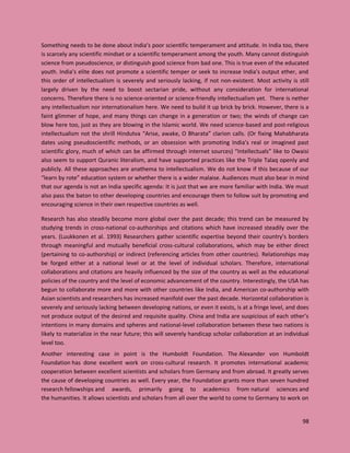 98
Something needs to be done about India’s poor scientific temperament and attitude. In India too, there
is scarcely any scientific mindset or a scientific temperament among the youth. Many cannot distinguish
science from pseudoscience, or distinguish good science from bad one. This is true even of the educated
youth. India’s elite does not promote a scientific temper or seek to increase India’s output ether, and
this order of intellectualism is severely and seriously lacking, if not non-existent. Most activity is still
largely driven by the need to boost sectarian pride, without any consideration for international
concerns. Therefore there is no science-oriented or science-friendly intellectualism yet. There is nether
any intellectualism nor internationalism here. We need to build it up brick by brick. However, there is a
faint glimmer of hope, and many things can change in a generation or two; the winds of change can
blow here too, just as they are blowing in the Islamic world. We need science-based and post-religious
intellectualism not the shrill Hindutva “Arise, awake, O Bharata” clarion calls. (Or fixing Mahabharata
dates using pseudoscientific methods, or an obsession with promoting India’s real or imagined past
scientific glory, much of which can be affirmed through internet sources) “Intellectuals” like to Owaisi
also seem to support Quranic literalism, and have supported practices like the Triple Talaq openly and
publicly. All these approaches are anathema to intellectualism. We do not know if this because of our
“learn by rote” education system or whether there is a wider malaise. Audiences must also bear in mind
that our agenda is not an India specific agenda: It is just that we are more familiar with India. We must
also pass the baton to other developing countries and encourage them to follow suit by promoting and
encouraging science in their own respective countries as well.
Research has also steadily become more global over the past decade; this trend can be measured by
studying trends in cross-national co-authorships and citations which have increased steadily over the
years. (Luukkonen et al. 1993) Researchers gather scientific expertise beyond their country’s borders
through meaningful and mutually beneficial cross-cultural collaborations, which may be either direct
(pertaining to co-authorship) or indirect (referencing articles from other countries). Relationships may
be forged either at a national level or at the level of individual scholars. Therefore, international
collaborations and citations are heavily influenced by the size of the country as well as the educational
policies of the country and the level of economic advancement of the country. Interestingly, the USA has
begun to collaborate more and more with other countries like India, and American co-authorship with
Asian scientists and researchers has increased manifold over the past decade. Horizontal collaboration is
severely and seriously lacking between developing nations, or even it exists, is at a fringe level, and does
not produce output of the desired and requisite quality. China and India are suspicious of each other’s
intentions in many domains and spheres and national-level collaboration between these two nations is
likely to materialize in the near future; this will severely handicap scholar collaboration at an individual
level too.
Another interesting case in point is the Humboldt Foundation. The Alexander von Humboldt
Foundation has done excellent work on cross-cultural research. It promotes international academic
cooperation between excellent scientists and scholars from Germany and from abroad. It greatly serves
the cause of developing countries as well. Every year, the Foundation grants more than seven hundred
research fellowships and awards, primarily going to academics from natural sciences and
the humanities. It allows scientists and scholars from all over the world to come to Germany to work on
 