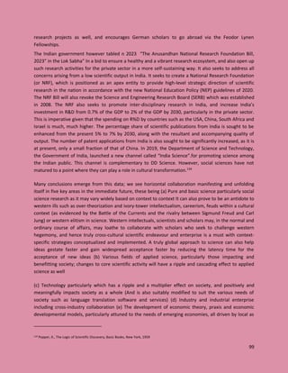 99
research projects as well, and encourages German scholars to go abroad via the Feodor Lynen
Fellowships.
The Indian government however tabled n 2023 “The Anusandhan National Research Foundation Bill,
2023” in the Lok Sabha” In a bid to ensure a healthy and a vibrant research ecosystem, and also open up
such research activities for the private sector in a more self-sustaining way. It also seeks to address all
concerns arising from a low scientific output in India. It seeks to create a National Research Foundation
(or NRF), which is positioned as an apex entity to provide high-level strategic direction of scientific
research in the nation in accordance with the new National Education Policy (NEP) guidelines of 2020.
The NRF Bill will also revoke the Science and Engineering Research Board (SERB) which was established
in 2008. The NRF also seeks to promote inter-disciplinary research in India, and increase India’s
investment in R&D from 0.7% of the GDP to 2% of the GDP by 2030, particularly in the private sector.
This is imperative given that the spending on R%D by countries such as the USA, China, South Africa and
Israel is much, much higher. The percentage share of scientific publications from India is sought to be
enhanced from the present 5% to 7% by 2030, along with the resultant and accompanying quality of
output. The number of patent applications from India is also sought to be significantly increased, as it is
at present, only a small fraction of that of China. In 2019, the Department of Science and Technology,
the Government of India, launched a new channel called “India Science”.for promoting science among
the Indian public. This channel is complementary to DD Science. However, social sciences have not
matured to a point where they can play a role in cultural transformation.134
Many conclusions emerge from this data; we see horizontal collaboration manifesting and unfolding
itself in five key areas in the immediate future, these being (a) Pure and basic science particularly social
science research as it may vary widely based on context to context It can also prove to be an antidote to
western ills such as over-theorization and ivory-tower intellectualism, careerism, feuds within a cultural
context (as evidenced by the Battle of the Currents and the rivalry between Sigmund Freud and Carl
Jung) or western elitism in science. Western intellectuals, scientists and scholars may, in the normal and
ordinary course of affairs, may loathe to collaborate with scholars who seek to challenge western
hegemony, and hence truly cross-cultural scientific endeavour and enterprise is a must with context-
specific strategies conceptualized and implemented. A truly global approach to science can also help
ideas gestate faster and gain widespread acceptance faster by reducing the latency time for the
acceptance of new ideas (b) Various fields of applied science, particularly those impacting and
benefitting society; changes to core scientific activity will have a ripple and cascading effect to applied
science as well
(c) Technology particularly which has a ripple and a multiplier effect on society, and positively and
meaningfully impacts society as a whole (And is also suitably modified to suit the various needs of
society such as language translation software and services) (d) Industry and industrial enterprise
including cross-industry collaboration (e) The development of economic theory, praxis and economic
developmental models, particularly attuned to the needs of emerging economies, all driven by local as
134 Popper, K., The Logic of Scientific Discovery, Basic Books, New York, 1959
 