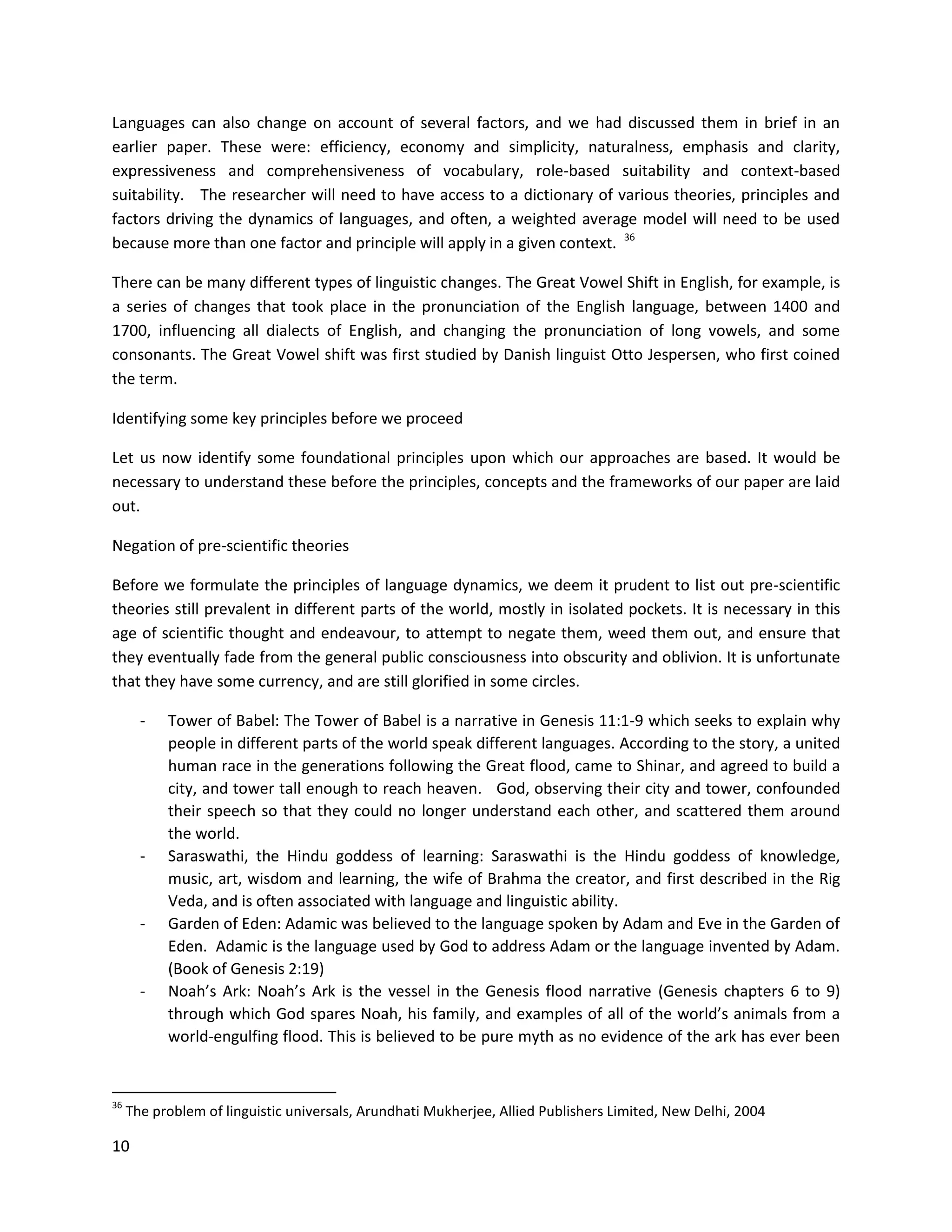 10
Languages can also change on account of several factors, and we had discussed them in brief in an
earlier paper. These were: efficiency, economy and simplicity, naturalness, emphasis and clarity,
expressiveness and comprehensiveness of vocabulary, role-based suitability and context-based
suitability. The researcher will need to have access to a dictionary of various theories, principles and
factors driving the dynamics of languages, and often, a weighted average model will need to be used
because more than one factor and principle will apply in a given context. 36
There can be many different types of linguistic changes. The Great Vowel Shift in English, for example, is
a series of changes that took place in the pronunciation of the English language, between 1400 and
1700, influencing all dialects of English, and changing the pronunciation of long vowels, and some
consonants. The Great Vowel shift was first studied by Danish linguist Otto Jespersen, who first coined
the term.
Identifying some key principles before we proceed
Let us now identify some foundational principles upon which our approaches are based. It would be
necessary to understand these before the principles, concepts and the frameworks of our paper are laid
out.
Negation of pre-scientific theories
Before we formulate the principles of language dynamics, we deem it prudent to list out pre-scientific
theories still prevalent in different parts of the world, mostly in isolated pockets. It is necessary in this
age of scientific thought and endeavour, to attempt to negate them, weed them out, and ensure that
they eventually fade from the general public consciousness into obscurity and oblivion. It is unfortunate
that they have some currency, and are still glorified in some circles.
- Tower of Babel: The Tower of Babel is a narrative in Genesis 11:1-9 which seeks to explain why
people in different parts of the world speak different languages. According to the story, a united
human race in the generations following the Great flood, came to Shinar, and agreed to build a
city, and tower tall enough to reach heaven. God, observing their city and tower, confounded
their speech so that they could no longer understand each other, and scattered them around
the world.
- Saraswathi, the Hindu goddess of learning: Saraswathi is the Hindu goddess of knowledge,
music, art, wisdom and learning, the wife of Brahma the creator, and first described in the Rig
Veda, and is often associated with language and linguistic ability.
- Garden of Eden: Adamic was believed to the language spoken by Adam and Eve in the Garden of
Eden. Adamic is the language used by God to address Adam or the language invented by Adam.
(Book of Genesis 2:19)
- Noah’s Ark: Noah’s Ark is the vessel in the Genesis flood narrative (Genesis chapters 6 to 9)
through which God spares Noah, his family, and examples of all of the world’s animals from a
world-engulfing flood. This is believed to be pure myth as no evidence of the ark has ever been
36
The problem of linguistic universals, Arundhati Mukherjee, Allied Publishers Limited, New Delhi, 2004
 