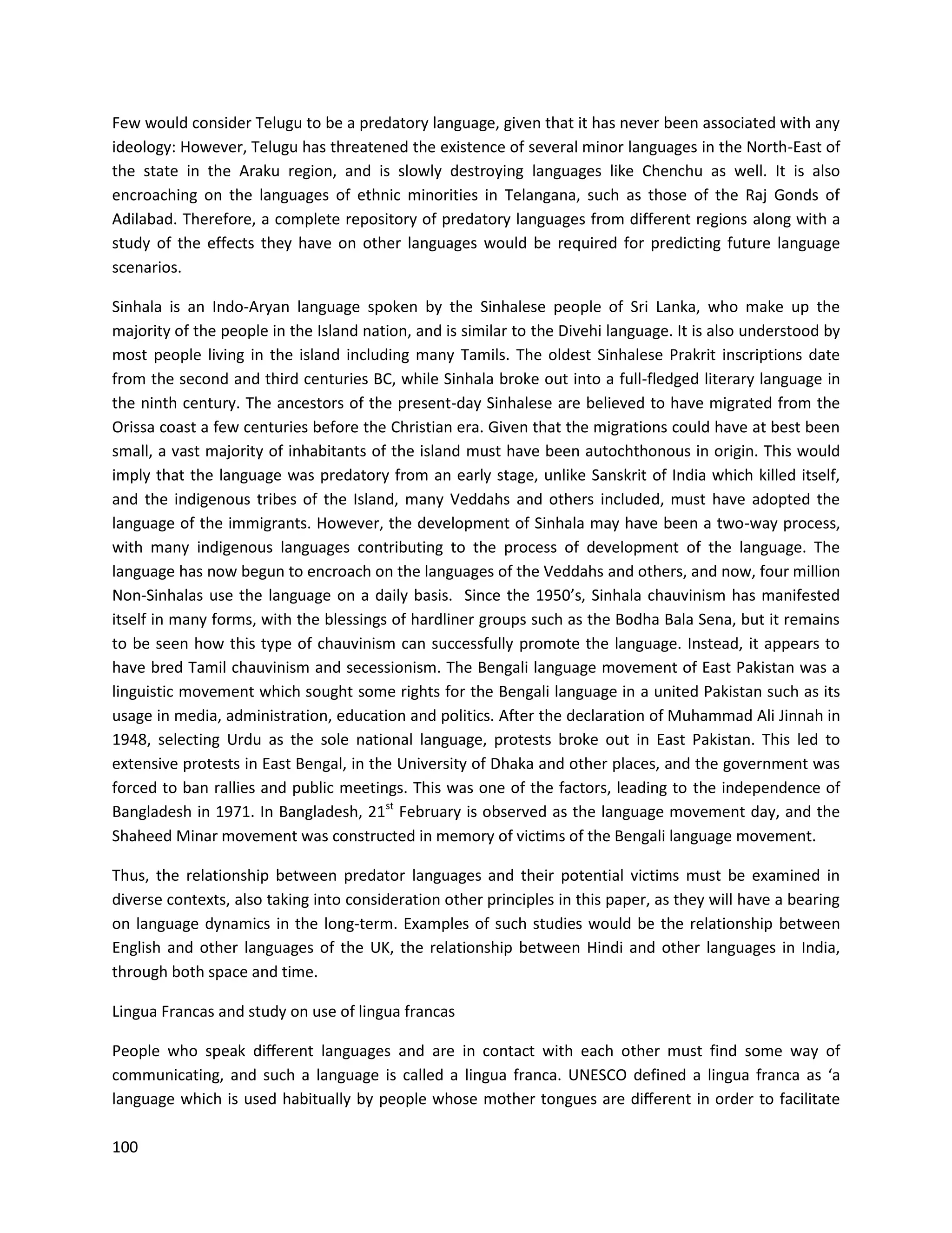 100
Few would consider Telugu to be a predatory language, given that it has never been associated with any
ideology: However, Telugu has threatened the existence of several minor languages in the North-East of
the state in the Araku region, and is slowly destroying languages like Chenchu as well. It is also
encroaching on the languages of ethnic minorities in Telangana, such as those of the Raj Gonds of
Adilabad. Therefore, a complete repository of predatory languages from different regions along with a
study of the effects they have on other languages would be required for predicting future language
scenarios.
Sinhala is an Indo-Aryan language spoken by the Sinhalese people of Sri Lanka, who make up the
majority of the people in the Island nation, and is similar to the Divehi language. It is also understood by
most people living in the island including many Tamils. The oldest Sinhalese Prakrit inscriptions date
from the second and third centuries BC, while Sinhala broke out into a full-fledged literary language in
the ninth century. The ancestors of the present-day Sinhalese are believed to have migrated from the
Orissa coast a few centuries before the Christian era. Given that the migrations could have at best been
small, a vast majority of inhabitants of the island must have been autochthonous in origin. This would
imply that the language was predatory from an early stage, unlike Sanskrit of India which killed itself,
and the indigenous tribes of the Island, many Veddahs and others included, must have adopted the
language of the immigrants. However, the development of Sinhala may have been a two-way process,
with many indigenous languages contributing to the process of development of the language. The
language has now begun to encroach on the languages of the Veddahs and others, and now, four million
Non-Sinhalas use the language on a daily basis. Since the 1950’s, Sinhala chauvinism has manifested
itself in many forms, with the blessings of hardliner groups such as the Bodha Bala Sena, but it remains
to be seen how this type of chauvinism can successfully promote the language. Instead, it appears to
have bred Tamil chauvinism and secessionism. The Bengali language movement of East Pakistan was a
linguistic movement which sought some rights for the Bengali language in a united Pakistan such as its
usage in media, administration, education and politics. After the declaration of Muhammad Ali Jinnah in
1948, selecting Urdu as the sole national language, protests broke out in East Pakistan. This led to
extensive protests in East Bengal, in the University of Dhaka and other places, and the government was
forced to ban rallies and public meetings. This was one of the factors, leading to the independence of
Bangladesh in 1971. In Bangladesh, 21st
February is observed as the language movement day, and the
Shaheed Minar movement was constructed in memory of victims of the Bengali language movement.
Thus, the relationship between predator languages and their potential victims must be examined in
diverse contexts, also taking into consideration other principles in this paper, as they will have a bearing
on language dynamics in the long-term. Examples of such studies would be the relationship between
English and other languages of the UK, the relationship between Hindi and other languages in India,
through both space and time.
Lingua Francas and study on use of lingua francas
People who speak diﬀerent languages and are in contact with each other must find some way of
communicating, and such a language is called a lingua franca. UNESCO defined a lingua franca as ‘a
language which is used habitually by people whose mother tongues are diﬀerent in order to facilitate
 