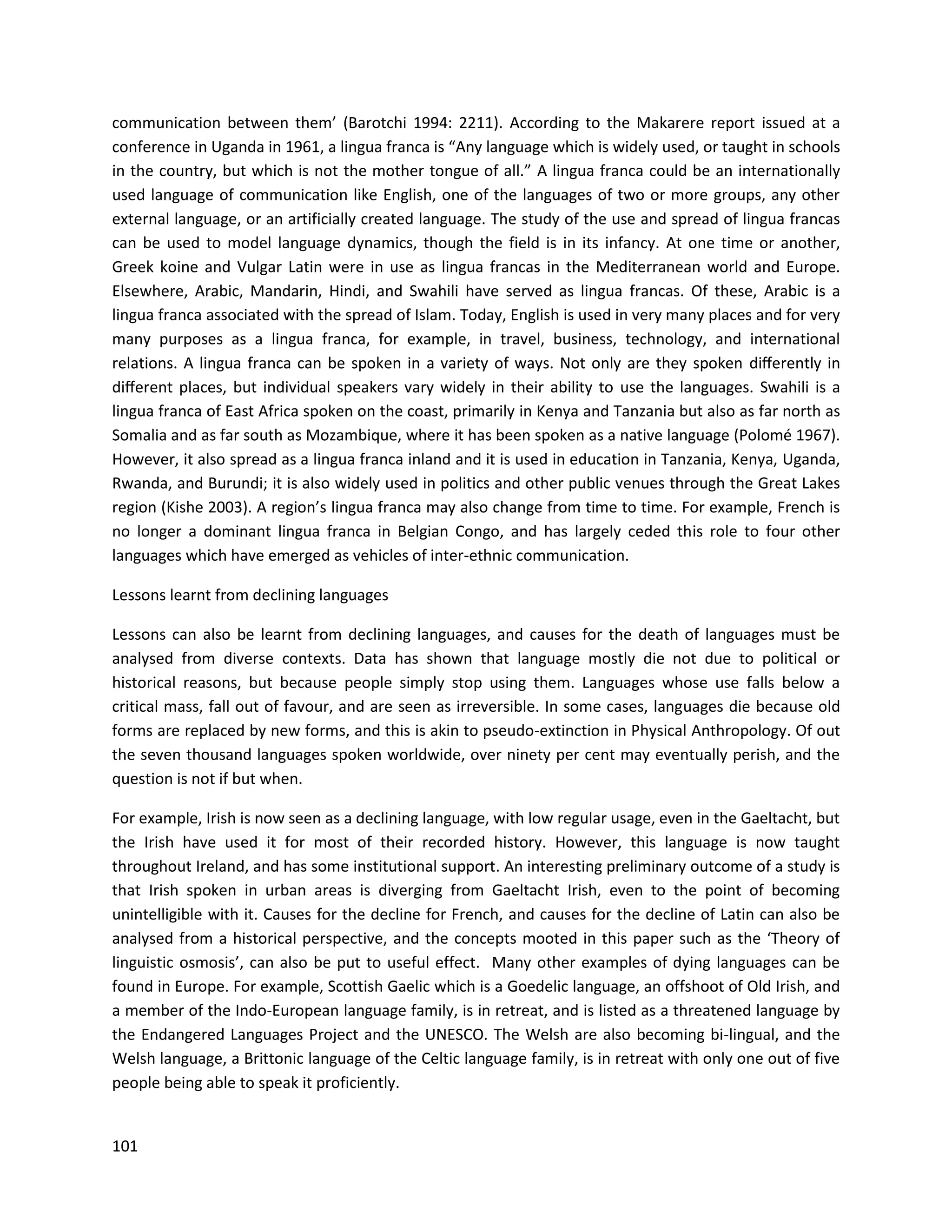101
communication between them’ (Barotchi 1994: 2211). According to the Makarere report issued at a
conference in Uganda in 1961, a lingua franca is “Any language which is widely used, or taught in schools
in the country, but which is not the mother tongue of all.” A lingua franca could be an internationally
used language of communication like English, one of the languages of two or more groups, any other
external language, or an artificially created language. The study of the use and spread of lingua francas
can be used to model language dynamics, though the field is in its infancy. At one time or another,
Greek koine and Vulgar Latin were in use as lingua francas in the Mediterranean world and Europe.
Elsewhere, Arabic, Mandarin, Hindi, and Swahili have served as lingua francas. Of these, Arabic is a
lingua franca associated with the spread of Islam. Today, English is used in very many places and for very
many purposes as a lingua franca, for example, in travel, business, technology, and international
relations. A lingua franca can be spoken in a variety of ways. Not only are they spoken diﬀerently in
diﬀerent places, but individual speakers vary widely in their ability to use the languages. Swahili is a
lingua franca of East Africa spoken on the coast, primarily in Kenya and Tanzania but also as far north as
Somalia and as far south as Mozambique, where it has been spoken as a native language (Polomé 1967).
However, it also spread as a lingua franca inland and it is used in education in Tanzania, Kenya, Uganda,
Rwanda, and Burundi; it is also widely used in politics and other public venues through the Great Lakes
region (Kishe 2003). A region’s lingua franca may also change from time to time. For example, French is
no longer a dominant lingua franca in Belgian Congo, and has largely ceded this role to four other
languages which have emerged as vehicles of inter-ethnic communication.
Lessons learnt from declining languages
Lessons can also be learnt from declining languages, and causes for the death of languages must be
analysed from diverse contexts. Data has shown that language mostly die not due to political or
historical reasons, but because people simply stop using them. Languages whose use falls below a
critical mass, fall out of favour, and are seen as irreversible. In some cases, languages die because old
forms are replaced by new forms, and this is akin to pseudo-extinction in Physical Anthropology. Of out
the seven thousand languages spoken worldwide, over ninety per cent may eventually perish, and the
question is not if but when.
For example, Irish is now seen as a declining language, with low regular usage, even in the Gaeltacht, but
the Irish have used it for most of their recorded history. However, this language is now taught
throughout Ireland, and has some institutional support. An interesting preliminary outcome of a study is
that Irish spoken in urban areas is diverging from Gaeltacht Irish, even to the point of becoming
unintelligible with it. Causes for the decline for French, and causes for the decline of Latin can also be
analysed from a historical perspective, and the concepts mooted in this paper such as the ‘Theory of
linguistic osmosis’, can also be put to useful effect. Many other examples of dying languages can be
found in Europe. For example, Scottish Gaelic which is a Goedelic language, an offshoot of Old Irish, and
a member of the Indo-European language family, is in retreat, and is listed as a threatened language by
the Endangered Languages Project and the UNESCO. The Welsh are also becoming bi-lingual, and the
Welsh language, a Brittonic language of the Celtic language family, is in retreat with only one out of five
people being able to speak it proficiently.
 
