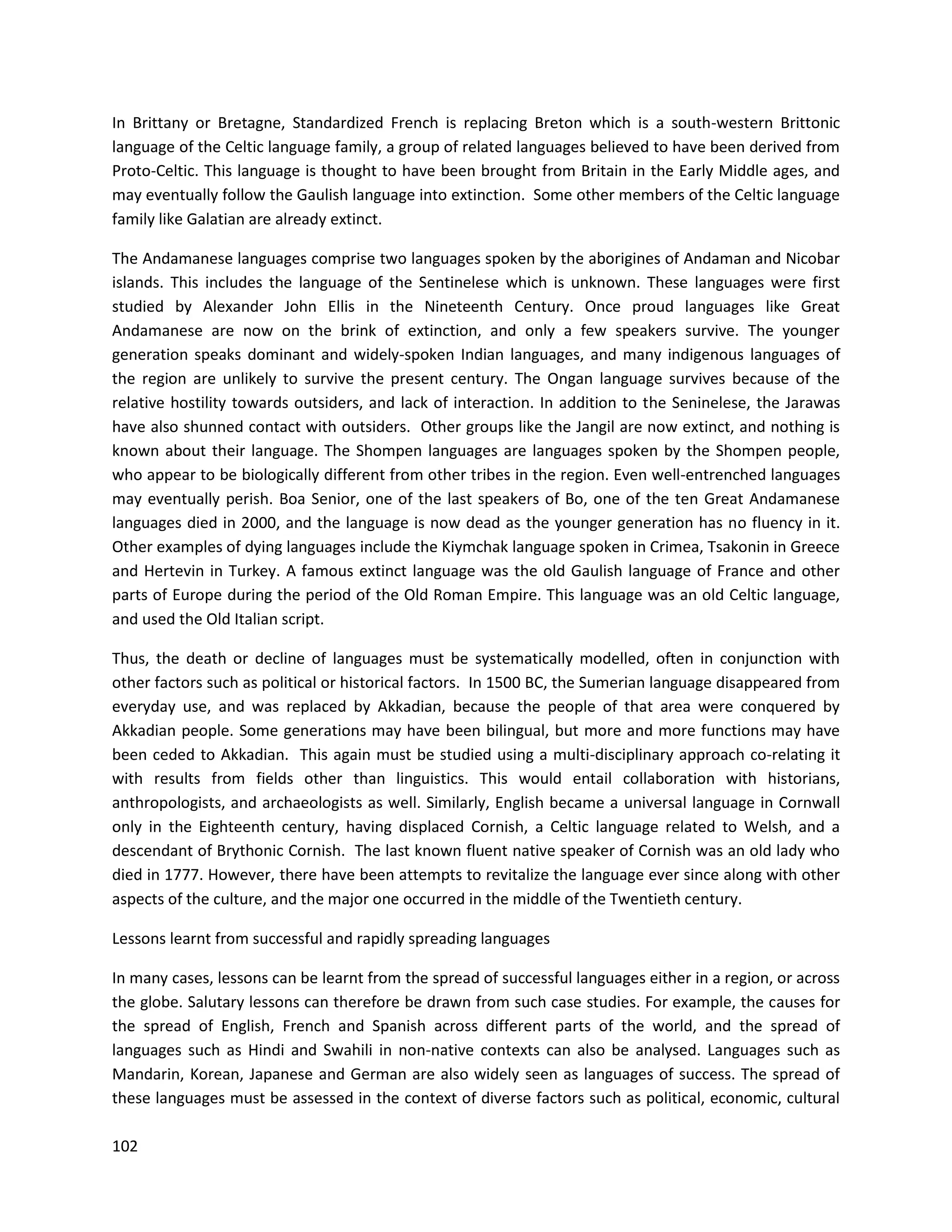 102
In Brittany or Bretagne, Standardized French is replacing Breton which is a south-western Brittonic
language of the Celtic language family, a group of related languages believed to have been derived from
Proto-Celtic. This language is thought to have been brought from Britain in the Early Middle ages, and
may eventually follow the Gaulish language into extinction. Some other members of the Celtic language
family like Galatian are already extinct.
The Andamanese languages comprise two languages spoken by the aborigines of Andaman and Nicobar
islands. This includes the language of the Sentinelese which is unknown. These languages were first
studied by Alexander John Ellis in the Nineteenth Century. Once proud languages like Great
Andamanese are now on the brink of extinction, and only a few speakers survive. The younger
generation speaks dominant and widely-spoken Indian languages, and many indigenous languages of
the region are unlikely to survive the present century. The Ongan language survives because of the
relative hostility towards outsiders, and lack of interaction. In addition to the Seninelese, the Jarawas
have also shunned contact with outsiders. Other groups like the Jangil are now extinct, and nothing is
known about their language. The Shompen languages are languages spoken by the Shompen people,
who appear to be biologically different from other tribes in the region. Even well-entrenched languages
may eventually perish. Boa Senior, one of the last speakers of Bo, one of the ten Great Andamanese
languages died in 2000, and the language is now dead as the younger generation has no fluency in it.
Other examples of dying languages include the Kiymchak language spoken in Crimea, Tsakonin in Greece
and Hertevin in Turkey. A famous extinct language was the old Gaulish language of France and other
parts of Europe during the period of the Old Roman Empire. This language was an old Celtic language,
and used the Old Italian script.
Thus, the death or decline of languages must be systematically modelled, often in conjunction with
other factors such as political or historical factors. In 1500 BC, the Sumerian language disappeared from
everyday use, and was replaced by Akkadian, because the people of that area were conquered by
Akkadian people. Some generations may have been bilingual, but more and more functions may have
been ceded to Akkadian. This again must be studied using a multi-disciplinary approach co-relating it
with results from fields other than linguistics. This would entail collaboration with historians,
anthropologists, and archaeologists as well. Similarly, English became a universal language in Cornwall
only in the Eighteenth century, having displaced Cornish, a Celtic language related to Welsh, and a
descendant of Brythonic Cornish. The last known fluent native speaker of Cornish was an old lady who
died in 1777. However, there have been attempts to revitalize the language ever since along with other
aspects of the culture, and the major one occurred in the middle of the Twentieth century.
Lessons learnt from successful and rapidly spreading languages
In many cases, lessons can be learnt from the spread of successful languages either in a region, or across
the globe. Salutary lessons can therefore be drawn from such case studies. For example, the causes for
the spread of English, French and Spanish across different parts of the world, and the spread of
languages such as Hindi and Swahili in non-native contexts can also be analysed. Languages such as
Mandarin, Korean, Japanese and German are also widely seen as languages of success. The spread of
these languages must be assessed in the context of diverse factors such as political, economic, cultural
 