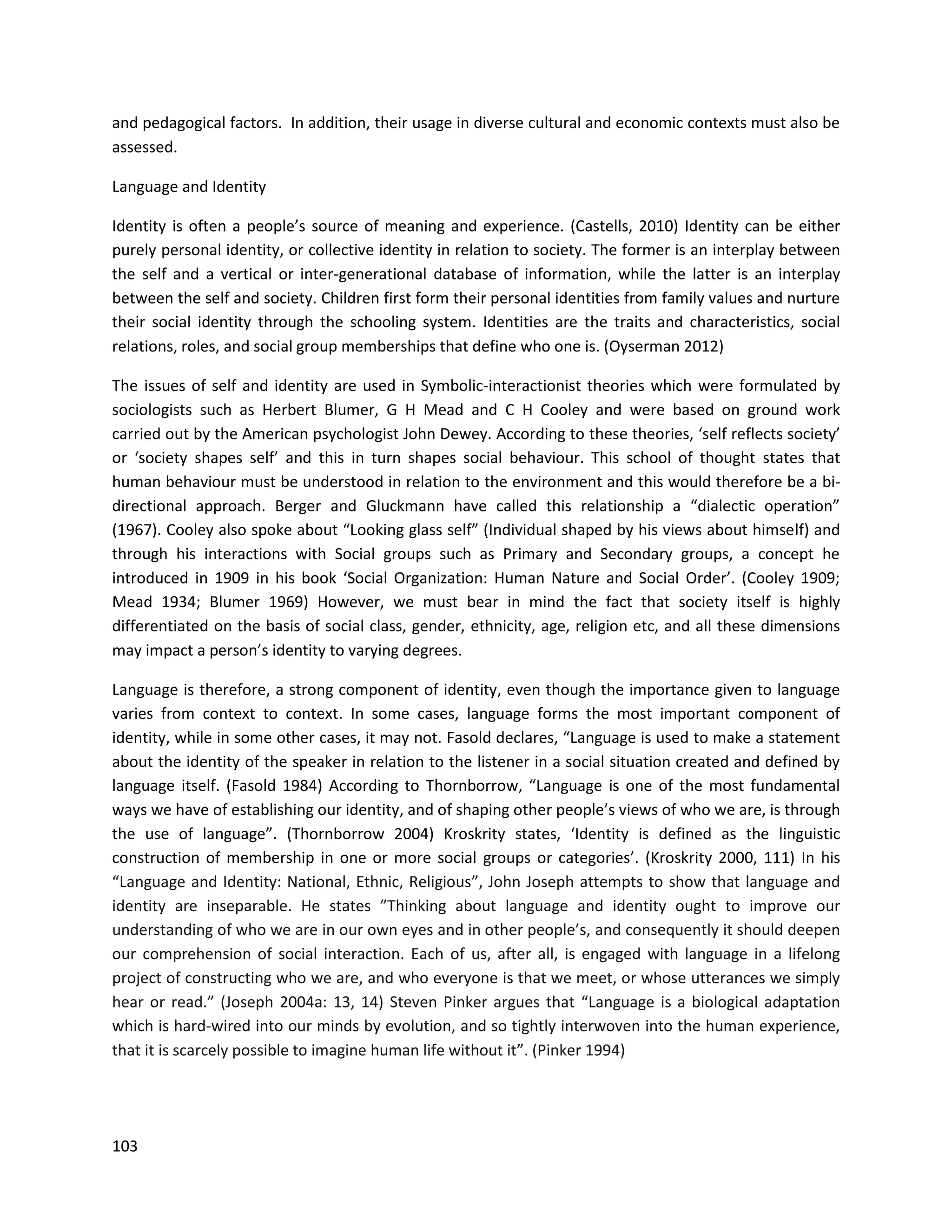 103
and pedagogical factors. In addition, their usage in diverse cultural and economic contexts must also be
assessed.
Language and Identity
Identity is often a people’s source of meaning and experience. (Castells, 2010) Identity can be either
purely personal identity, or collective identity in relation to society. The former is an interplay between
the self and a vertical or inter-generational database of information, while the latter is an interplay
between the self and society. Children first form their personal identities from family values and nurture
their social identity through the schooling system. Identities are the traits and characteristics, social
relations, roles, and social group memberships that define who one is. (Oyserman 2012)
The issues of self and identity are used in Symbolic-interactionist theories which were formulated by
sociologists such as Herbert Blumer, G H Mead and C H Cooley and were based on ground work
carried out by the American psychologist John Dewey. According to these theories, ‘self reflects society’
or ‘society shapes self’ and this in turn shapes social behaviour. This school of thought states that
human behaviour must be understood in relation to the environment and this would therefore be a bi-
directional approach. Berger and Gluckmann have called this relationship a “dialectic operation”
(1967). Cooley also spoke about “Looking glass self” (Individual shaped by his views about himself) and
through his interactions with Social groups such as Primary and Secondary groups, a concept he
introduced in 1909 in his book ‘Social Organization: Human Nature and Social Order’. (Cooley 1909;
Mead 1934; Blumer 1969) However, we must bear in mind the fact that society itself is highly
differentiated on the basis of social class, gender, ethnicity, age, religion etc, and all these dimensions
may impact a person’s identity to varying degrees.
Language is therefore, a strong component of identity, even though the importance given to language
varies from context to context. In some cases, language forms the most important component of
identity, while in some other cases, it may not. Fasold declares, “Language is used to make a statement
about the identity of the speaker in relation to the listener in a social situation created and defined by
language itself. (Fasold 1984) According to Thornborrow, “Language is one of the most fundamental
ways we have of establishing our identity, and of shaping other people’s views of who we are, is through
the use of language”. (Thornborrow 2004) Kroskrity states, ‘Identity is defined as the linguistic
construction of membership in one or more social groups or categories’. (Kroskrity 2000, 111) In his
“Language and Identity: National, Ethnic, Religious”, John Joseph attempts to show that language and
identity are inseparable. He states ”Thinking about language and identity ought to improve our
understanding of who we are in our own eyes and in other people’s, and consequently it should deepen
our comprehension of social interaction. Each of us, after all, is engaged with language in a lifelong
project of constructing who we are, and who everyone is that we meet, or whose utterances we simply
hear or read.” (Joseph 2004a: 13, 14) Steven Pinker argues that “Language is a biological adaptation
which is hard-wired into our minds by evolution, and so tightly interwoven into the human experience,
that it is scarcely possible to imagine human life without it”. (Pinker 1994)
 
