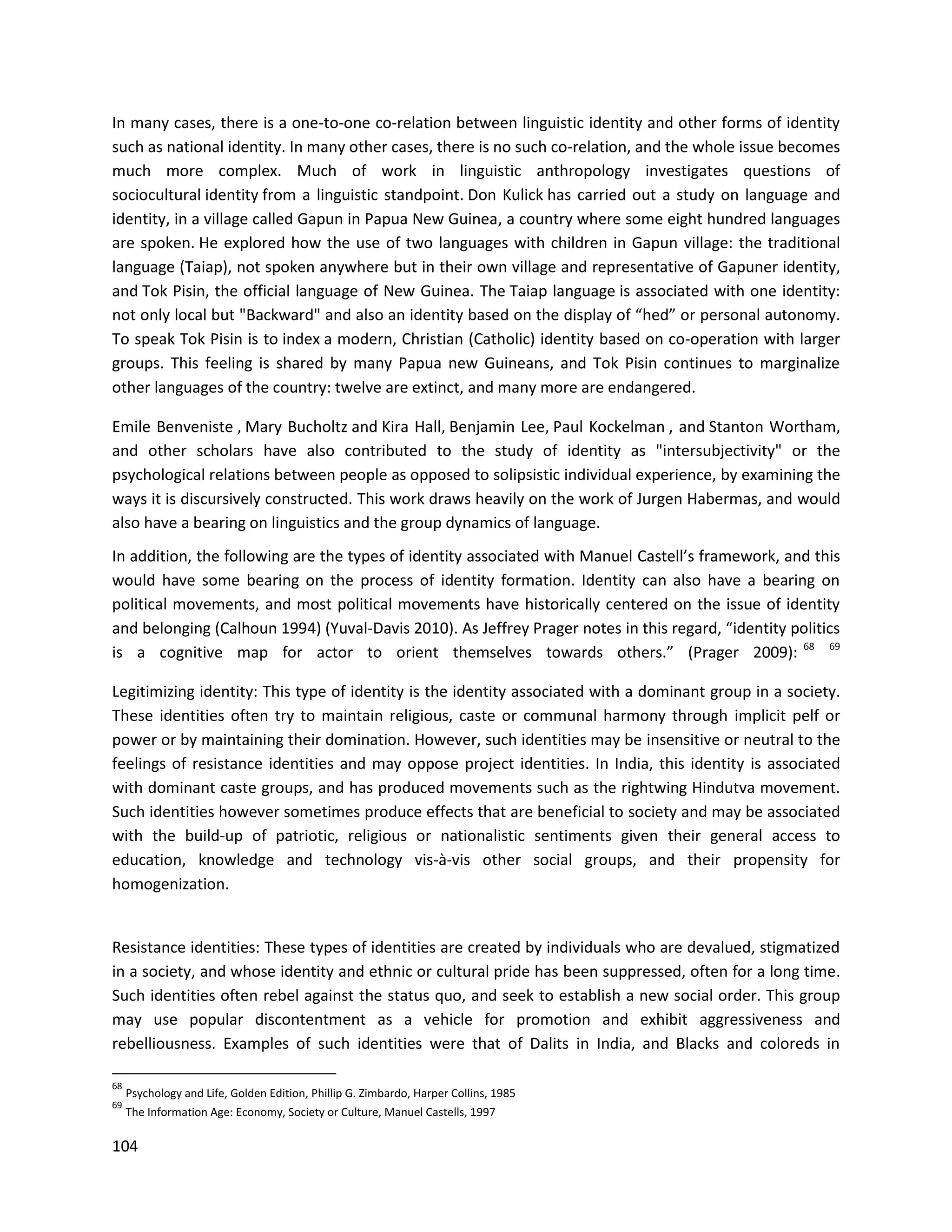 104
In many cases, there is a one-to-one co-relation between linguistic identity and other forms of identity
such as national identity. In many other cases, there is no such co-relation, and the whole issue becomes
much more complex. Much of work in linguistic anthropology investigates questions of
sociocultural identity from a linguistic standpoint. Don Kulick has carried out a study on language and
identity, in a village called Gapun in Papua New Guinea, a country where some eight hundred languages
are spoken. He explored how the use of two languages with children in Gapun village: the traditional
language (Taiap), not spoken anywhere but in their own village and representative of Gapuner identity,
and Tok Pisin, the official language of New Guinea. The Taiap language is associated with one identity:
not only local but "Backward" and also an identity based on the display of “hed” or personal autonomy.
To speak Tok Pisin is to index a modern, Christian (Catholic) identity based on co-operation with larger
groups. This feeling is shared by many Papua new Guineans, and Tok Pisin continues to marginalize
other languages of the country: twelve are extinct, and many more are endangered.
Emile Benveniste , Mary Bucholtz and Kira Hall, Benjamin Lee, Paul Kockelman , and Stanton Wortham,
and other scholars have also contributed to the study of identity as "intersubjectivity" or the
psychological relations between people as opposed to solipsistic individual experience, by examining the
ways it is discursively constructed. This work draws heavily on the work of Jurgen Habermas, and would
also have a bearing on linguistics and the group dynamics of language.
In addition, the following are the types of identity associated with Manuel Castell’s framework, and this
would have some bearing on the process of identity formation. Identity can also have a bearing on
political movements, and most political movements have historically centered on the issue of identity
and belonging (Calhoun 1994) (Yuval-Davis 2010). As Jeffrey Prager notes in this regard, “identity politics
is a cognitive map for actor to orient themselves towards others.” (Prager 2009): 68 69
Legitimizing identity: This type of identity is the identity associated with a dominant group in a society.
These identities often try to maintain religious, caste or communal harmony through implicit pelf or
power or by maintaining their domination. However, such identities may be insensitive or neutral to the
feelings of resistance identities and may oppose project identities. In India, this identity is associated
with dominant caste groups, and has produced movements such as the rightwing Hindutva movement.
Such identities however sometimes produce effects that are beneficial to society and may be associated
with the build-up of patriotic, religious or nationalistic sentiments given their general access to
education, knowledge and technology vis-à-vis other social groups, and their propensity for
homogenization.
Resistance identities: These types of identities are created by individuals who are devalued, stigmatized
in a society, and whose identity and ethnic or cultural pride has been suppressed, often for a long time.
Such identities often rebel against the status quo, and seek to establish a new social order. This group
may use popular discontentment as a vehicle for promotion and exhibit aggressiveness and
rebelliousness. Examples of such identities were that of Dalits in India, and Blacks and coloreds in
68
Psychology and Life, Golden Edition, Phillip G. Zimbardo, Harper Collins, 1985
69
The Information Age: Economy, Society or Culture, Manuel Castells, 1997
 