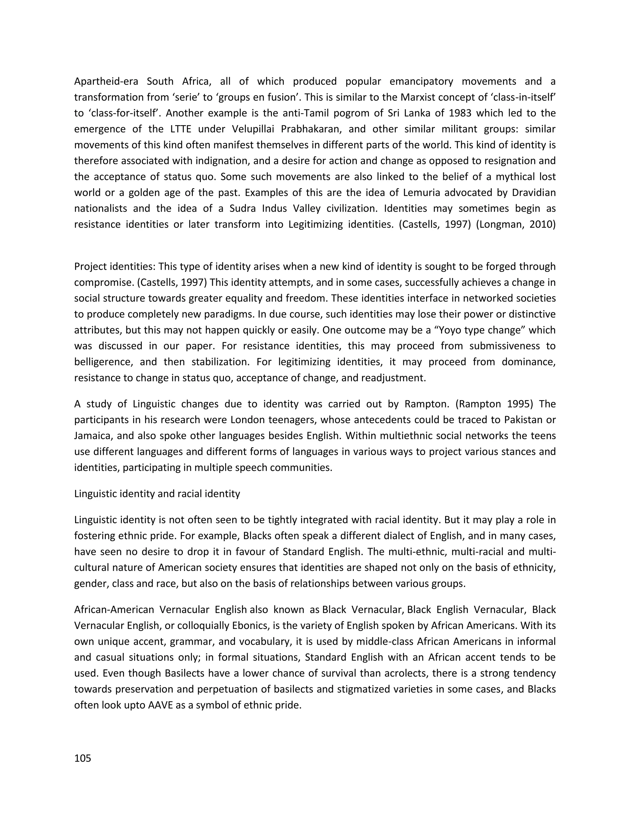105
Apartheid-era South Africa, all of which produced popular emancipatory movements and a
transformation from ‘serie’ to ‘groups en fusion’. This is similar to the Marxist concept of ‘class-in-itself’
to ‘class-for-itself’. Another example is the anti-Tamil pogrom of Sri Lanka of 1983 which led to the
emergence of the LTTE under Velupillai Prabhakaran, and other similar militant groups: similar
movements of this kind often manifest themselves in different parts of the world. This kind of identity is
therefore associated with indignation, and a desire for action and change as opposed to resignation and
the acceptance of status quo. Some such movements are also linked to the belief of a mythical lost
world or a golden age of the past. Examples of this are the idea of Lemuria advocated by Dravidian
nationalists and the idea of a Sudra Indus Valley civilization. Identities may sometimes begin as
resistance identities or later transform into Legitimizing identities. (Castells, 1997) (Longman, 2010)
Project identities: This type of identity arises when a new kind of identity is sought to be forged through
compromise. (Castells, 1997) This identity attempts, and in some cases, successfully achieves a change in
social structure towards greater equality and freedom. These identities interface in networked societies
to produce completely new paradigms. In due course, such identities may lose their power or distinctive
attributes, but this may not happen quickly or easily. One outcome may be a “Yoyo type change” which
was discussed in our paper. For resistance identities, this may proceed from submissiveness to
belligerence, and then stabilization. For legitimizing identities, it may proceed from dominance,
resistance to change in status quo, acceptance of change, and readjustment.
A study of Linguistic changes due to identity was carried out by Rampton. (Rampton 1995) The
participants in his research were London teenagers, whose antecedents could be traced to Pakistan or
Jamaica, and also spoke other languages besides English. Within multiethnic social networks the teens
use different languages and different forms of languages in various ways to project various stances and
identities, participating in multiple speech communities.
Linguistic identity and racial identity
Linguistic identity is not often seen to be tightly integrated with racial identity. But it may play a role in
fostering ethnic pride. For example, Blacks often speak a different dialect of English, and in many cases,
have seen no desire to drop it in favour of Standard English. The multi-ethnic, multi-racial and multi-
cultural nature of American society ensures that identities are shaped not only on the basis of ethnicity,
gender, class and race, but also on the basis of relationships between various groups.
African-American Vernacular English also known as Black Vernacular, Black English Vernacular, Black
Vernacular English, or colloquially Ebonics, is the variety of English spoken by African Americans. With its
own unique accent, grammar, and vocabulary, it is used by middle-class African Americans in informal
and casual situations only; in formal situations, Standard English with an African accent tends to be
used. Even though Basilects have a lower chance of survival than acrolects, there is a strong tendency
towards preservation and perpetuation of basilects and stigmatized varieties in some cases, and Blacks
often look upto AAVE as a symbol of ethnic pride.
 