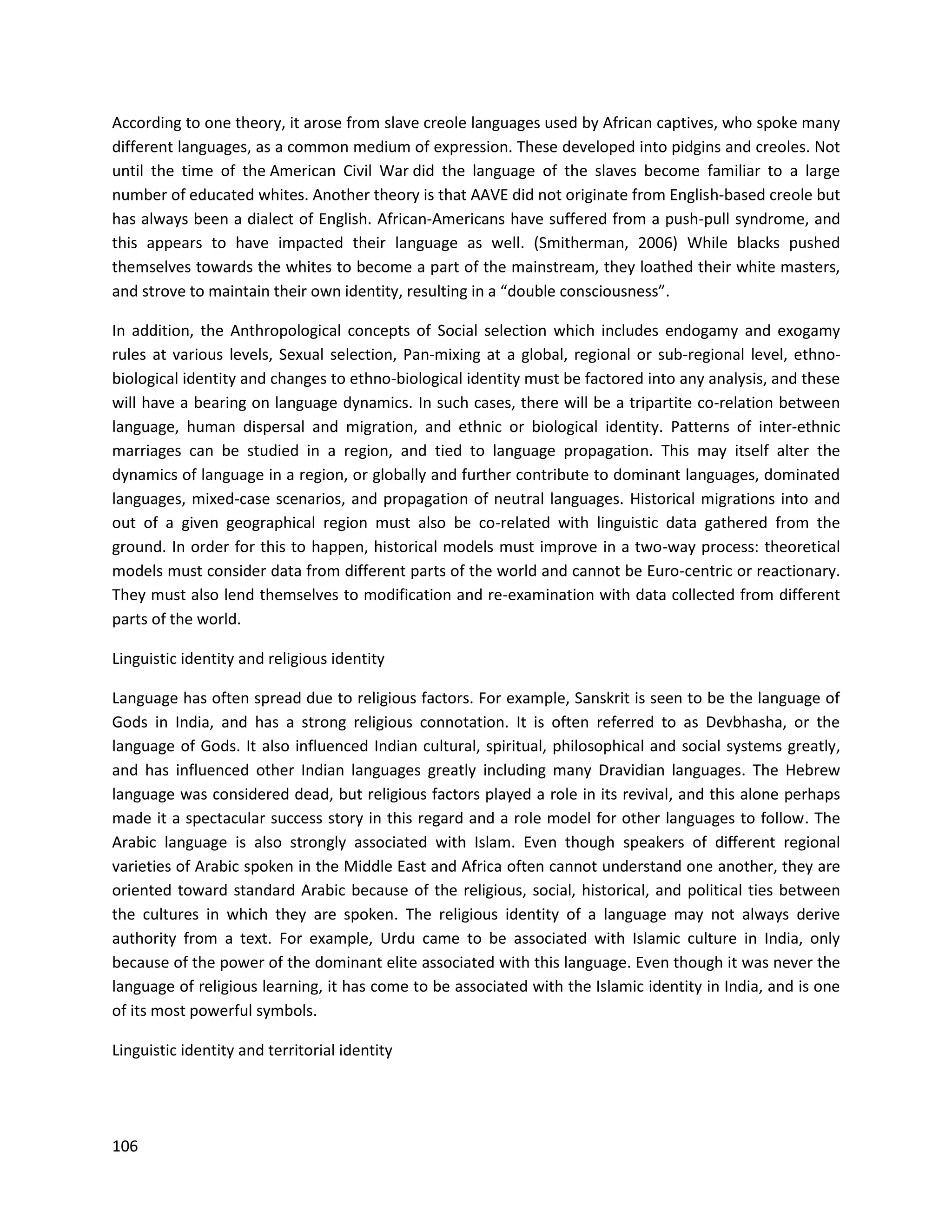 106
According to one theory, it arose from slave creole languages used by African captives, who spoke many
different languages, as a common medium of expression. These developed into pidgins and creoles. Not
until the time of the American Civil War did the language of the slaves become familiar to a large
number of educated whites. Another theory is that AAVE did not originate from English-based creole but
has always been a dialect of English. African-Americans have suffered from a push-pull syndrome, and
this appears to have impacted their language as well. (Smitherman, 2006) While blacks pushed
themselves towards the whites to become a part of the mainstream, they loathed their white masters,
and strove to maintain their own identity, resulting in a “double consciousness”.
In addition, the Anthropological concepts of Social selection which includes endogamy and exogamy
rules at various levels, Sexual selection, Pan-mixing at a global, regional or sub-regional level, ethno-
biological identity and changes to ethno-biological identity must be factored into any analysis, and these
will have a bearing on language dynamics. In such cases, there will be a tripartite co-relation between
language, human dispersal and migration, and ethnic or biological identity. Patterns of inter-ethnic
marriages can be studied in a region, and tied to language propagation. This may itself alter the
dynamics of language in a region, or globally and further contribute to dominant languages, dominated
languages, mixed-case scenarios, and propagation of neutral languages. Historical migrations into and
out of a given geographical region must also be co-related with linguistic data gathered from the
ground. In order for this to happen, historical models must improve in a two-way process: theoretical
models must consider data from different parts of the world and cannot be Euro-centric or reactionary.
They must also lend themselves to modification and re-examination with data collected from different
parts of the world.
Linguistic identity and religious identity
Language has often spread due to religious factors. For example, Sanskrit is seen to be the language of
Gods in India, and has a strong religious connotation. It is often referred to as Devbhasha, or the
language of Gods. It also influenced Indian cultural, spiritual, philosophical and social systems greatly,
and has influenced other Indian languages greatly including many Dravidian languages. The Hebrew
language was considered dead, but religious factors played a role in its revival, and this alone perhaps
made it a spectacular success story in this regard and a role model for other languages to follow. The
Arabic language is also strongly associated with Islam. Even though speakers of diﬀerent regional
varieties of Arabic spoken in the Middle East and Africa often cannot understand one another, they are
oriented toward standard Arabic because of the religious, social, historical, and political ties between
the cultures in which they are spoken. The religious identity of a language may not always derive
authority from a text. For example, Urdu came to be associated with Islamic culture in India, only
because of the power of the dominant elite associated with this language. Even though it was never the
language of religious learning, it has come to be associated with the Islamic identity in India, and is one
of its most powerful symbols.
Linguistic identity and territorial identity
 