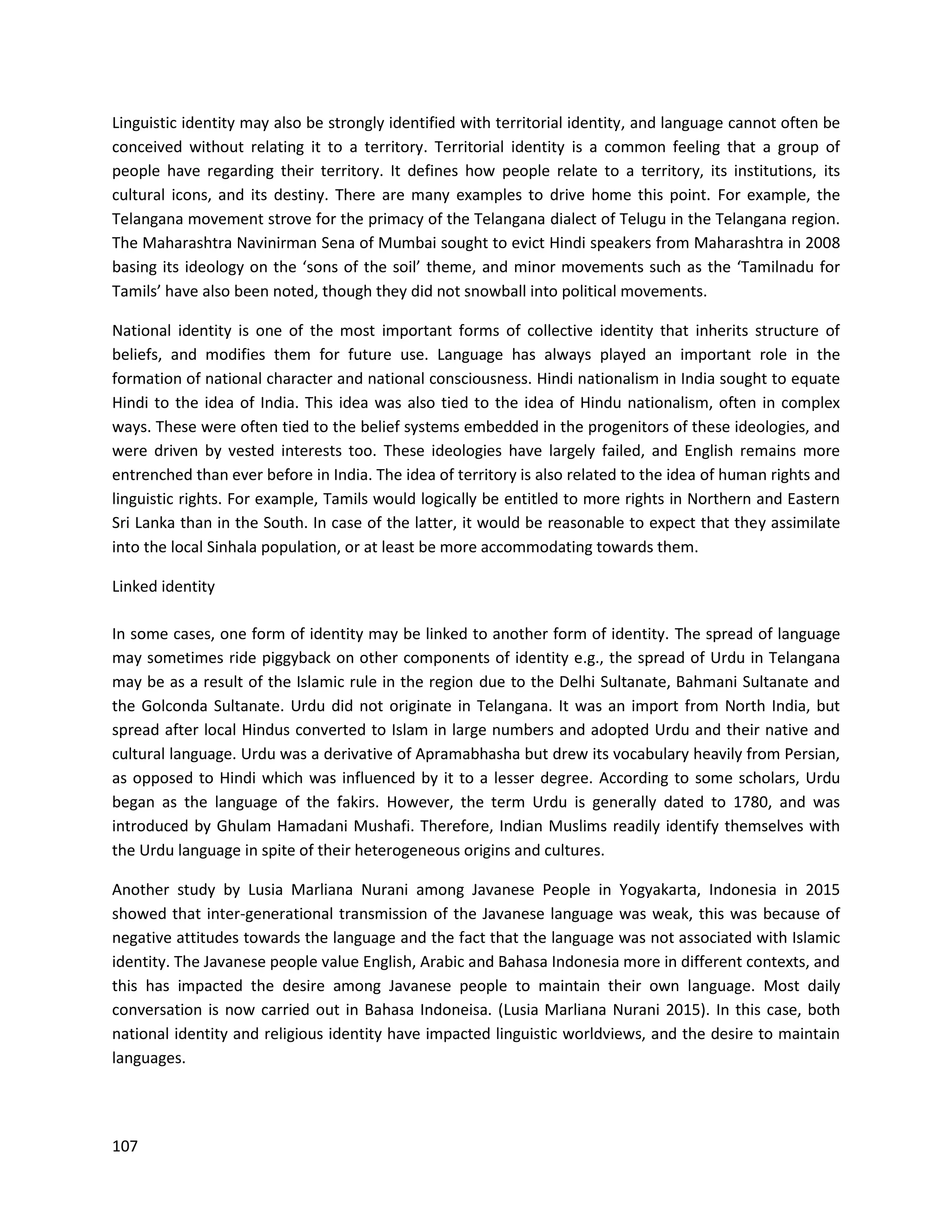 107
Linguistic identity may also be strongly identified with territorial identity, and language cannot often be
conceived without relating it to a territory. Territorial identity is a common feeling that a group of
people have regarding their territory. It defines how people relate to a territory, its institutions, its
cultural icons, and its destiny. There are many examples to drive home this point. For example, the
Telangana movement strove for the primacy of the Telangana dialect of Telugu in the Telangana region.
The Maharashtra Navinirman Sena of Mumbai sought to evict Hindi speakers from Maharashtra in 2008
basing its ideology on the ‘sons of the soil’ theme, and minor movements such as the ‘Tamilnadu for
Tamils’ have also been noted, though they did not snowball into political movements.
National identity is one of the most important forms of collective identity that inherits structure of
beliefs, and modifies them for future use. Language has always played an important role in the
formation of national character and national consciousness. Hindi nationalism in India sought to equate
Hindi to the idea of India. This idea was also tied to the idea of Hindu nationalism, often in complex
ways. These were often tied to the belief systems embedded in the progenitors of these ideologies, and
were driven by vested interests too. These ideologies have largely failed, and English remains more
entrenched than ever before in India. The idea of territory is also related to the idea of human rights and
linguistic rights. For example, Tamils would logically be entitled to more rights in Northern and Eastern
Sri Lanka than in the South. In case of the latter, it would be reasonable to expect that they assimilate
into the local Sinhala population, or at least be more accommodating towards them.
Linked identity
In some cases, one form of identity may be linked to another form of identity. The spread of language
may sometimes ride piggyback on other components of identity e.g., the spread of Urdu in Telangana
may be as a result of the Islamic rule in the region due to the Delhi Sultanate, Bahmani Sultanate and
the Golconda Sultanate. Urdu did not originate in Telangana. It was an import from North India, but
spread after local Hindus converted to Islam in large numbers and adopted Urdu and their native and
cultural language. Urdu was a derivative of Apramabhasha but drew its vocabulary heavily from Persian,
as opposed to Hindi which was influenced by it to a lesser degree. According to some scholars, Urdu
began as the language of the fakirs. However, the term Urdu is generally dated to 1780, and was
introduced by Ghulam Hamadani Mushafi. Therefore, Indian Muslims readily identify themselves with
the Urdu language in spite of their heterogeneous origins and cultures.
Another study by Lusia Marliana Nurani among Javanese People in Yogyakarta, Indonesia in 2015
showed that inter-generational transmission of the Javanese language was weak, this was because of
negative attitudes towards the language and the fact that the language was not associated with Islamic
identity. The Javanese people value English, Arabic and Bahasa Indonesia more in different contexts, and
this has impacted the desire among Javanese people to maintain their own language. Most daily
conversation is now carried out in Bahasa Indoneisa. (Lusia Marliana Nurani 2015). In this case, both
national identity and religious identity have impacted linguistic worldviews, and the desire to maintain
languages.
 