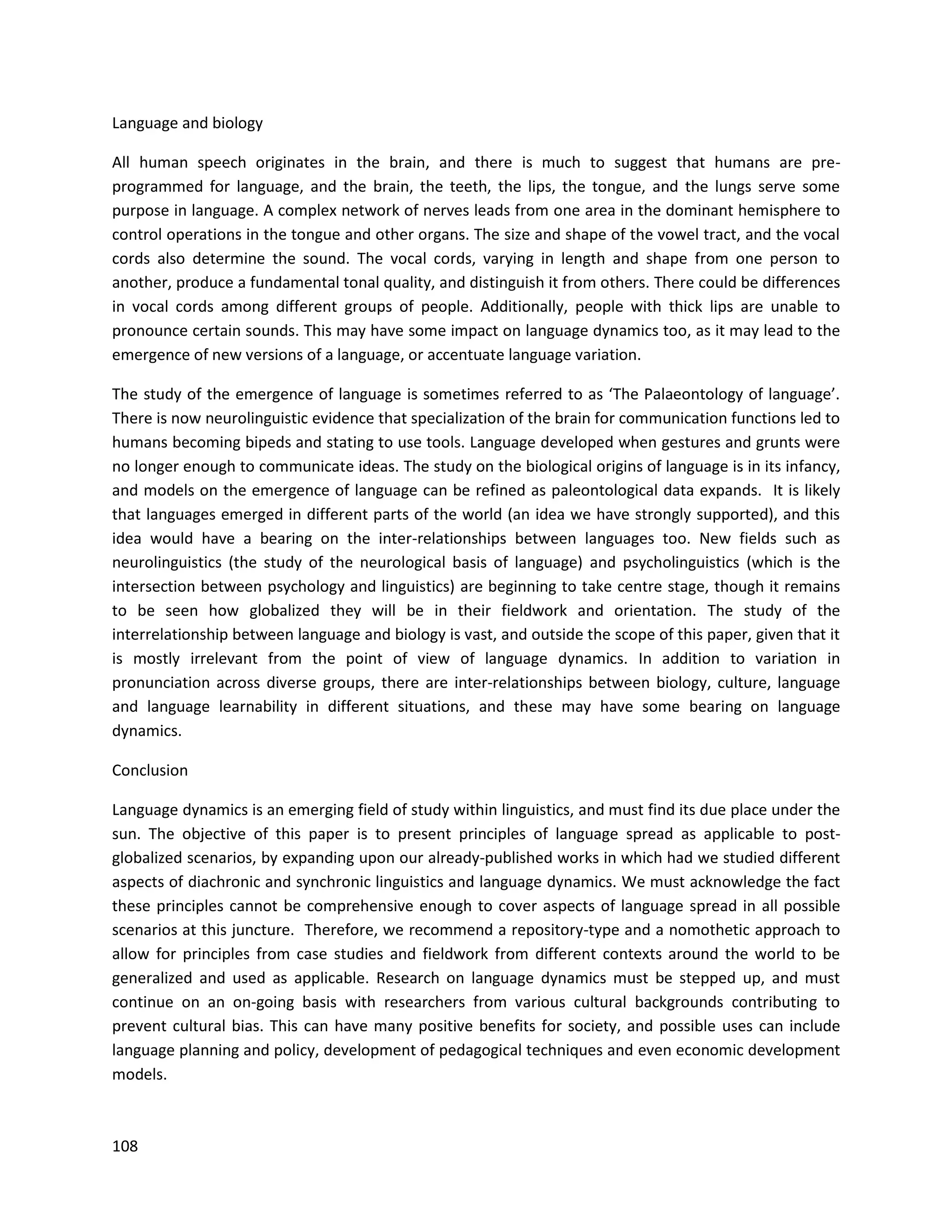 108
Language and biology
All human speech originates in the brain, and there is much to suggest that humans are pre-
programmed for language, and the brain, the teeth, the lips, the tongue, and the lungs serve some
purpose in language. A complex network of nerves leads from one area in the dominant hemisphere to
control operations in the tongue and other organs. The size and shape of the vowel tract, and the vocal
cords also determine the sound. The vocal cords, varying in length and shape from one person to
another, produce a fundamental tonal quality, and distinguish it from others. There could be differences
in vocal cords among different groups of people. Additionally, people with thick lips are unable to
pronounce certain sounds. This may have some impact on language dynamics too, as it may lead to the
emergence of new versions of a language, or accentuate language variation.
The study of the emergence of language is sometimes referred to as ‘The Palaeontology of language’.
There is now neurolinguistic evidence that specialization of the brain for communication functions led to
humans becoming bipeds and stating to use tools. Language developed when gestures and grunts were
no longer enough to communicate ideas. The study on the biological origins of language is in its infancy,
and models on the emergence of language can be refined as paleontological data expands. It is likely
that languages emerged in different parts of the world (an idea we have strongly supported), and this
idea would have a bearing on the inter-relationships between languages too. New fields such as
neurolinguistics (the study of the neurological basis of language) and psycholinguistics (which is the
intersection between psychology and linguistics) are beginning to take centre stage, though it remains
to be seen how globalized they will be in their fieldwork and orientation. The study of the
interrelationship between language and biology is vast, and outside the scope of this paper, given that it
is mostly irrelevant from the point of view of language dynamics. In addition to variation in
pronunciation across diverse groups, there are inter-relationships between biology, culture, language
and language learnability in different situations, and these may have some bearing on language
dynamics.
Conclusion
Language dynamics is an emerging field of study within linguistics, and must find its due place under the
sun. The objective of this paper is to present principles of language spread as applicable to post-
globalized scenarios, by expanding upon our already-published works in which had we studied different
aspects of diachronic and synchronic linguistics and language dynamics. We must acknowledge the fact
these principles cannot be comprehensive enough to cover aspects of language spread in all possible
scenarios at this juncture. Therefore, we recommend a repository-type and a nomothetic approach to
allow for principles from case studies and fieldwork from different contexts around the world to be
generalized and used as applicable. Research on language dynamics must be stepped up, and must
continue on an on-going basis with researchers from various cultural backgrounds contributing to
prevent cultural bias. This can have many positive benefits for society, and possible uses can include
language planning and policy, development of pedagogical techniques and even economic development
models.
 