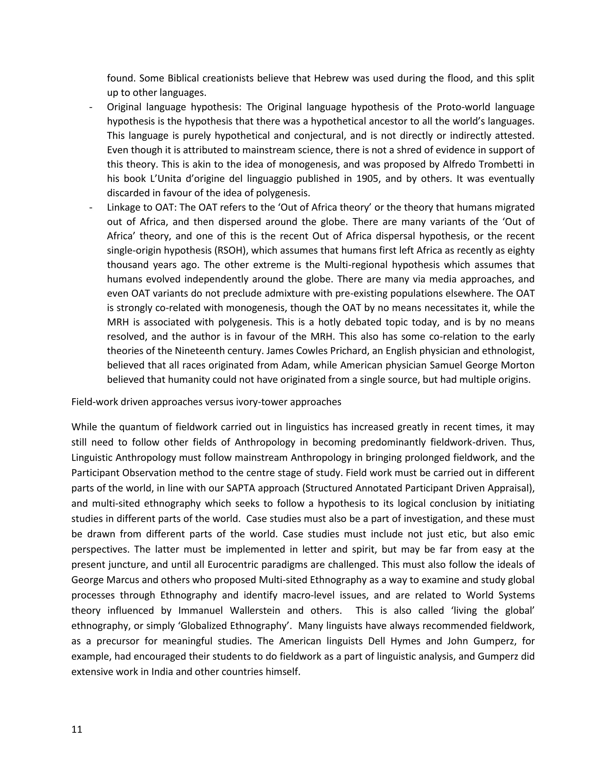 11
found. Some Biblical creationists believe that Hebrew was used during the flood, and this split
up to other languages.
- Original language hypothesis: The Original language hypothesis of the Proto-world language
hypothesis is the hypothesis that there was a hypothetical ancestor to all the world’s languages.
This language is purely hypothetical and conjectural, and is not directly or indirectly attested.
Even though it is attributed to mainstream science, there is not a shred of evidence in support of
this theory. This is akin to the idea of monogenesis, and was proposed by Alfredo Trombetti in
his book L’Unita d’origine del linguaggio published in 1905, and by others. It was eventually
discarded in favour of the idea of polygenesis.
- Linkage to OAT: The OAT refers to the ‘Out of Africa theory’ or the theory that humans migrated
out of Africa, and then dispersed around the globe. There are many variants of the ‘Out of
Africa’ theory, and one of this is the recent Out of Africa dispersal hypothesis, or the recent
single-origin hypothesis (RSOH), which assumes that humans first left Africa as recently as eighty
thousand years ago. The other extreme is the Multi-regional hypothesis which assumes that
humans evolved independently around the globe. There are many via media approaches, and
even OAT variants do not preclude admixture with pre-existing populations elsewhere. The OAT
is strongly co-related with monogenesis, though the OAT by no means necessitates it, while the
MRH is associated with polygenesis. This is a hotly debated topic today, and is by no means
resolved, and the author is in favour of the MRH. This also has some co-relation to the early
theories of the Nineteenth century. James Cowles Prichard, an English physician and ethnologist,
believed that all races originated from Adam, while American physician Samuel George Morton
believed that humanity could not have originated from a single source, but had multiple origins.
Field-work driven approaches versus ivory-tower approaches
While the quantum of fieldwork carried out in linguistics has increased greatly in recent times, it may
still need to follow other fields of Anthropology in becoming predominantly fieldwork-driven. Thus,
Linguistic Anthropology must follow mainstream Anthropology in bringing prolonged fieldwork, and the
Participant Observation method to the centre stage of study. Field work must be carried out in different
parts of the world, in line with our SAPTA approach (Structured Annotated Participant Driven Appraisal),
and multi-sited ethnography which seeks to follow a hypothesis to its logical conclusion by initiating
studies in different parts of the world. Case studies must also be a part of investigation, and these must
be drawn from different parts of the world. Case studies must include not just etic, but also emic
perspectives. The latter must be implemented in letter and spirit, but may be far from easy at the
present juncture, and until all Eurocentric paradigms are challenged. This must also follow the ideals of
George Marcus and others who proposed Multi-sited Ethnography as a way to examine and study global
processes through Ethnography and identify macro-level issues, and are related to World Systems
theory influenced by Immanuel Wallerstein and others. This is also called ‘living the global’
ethnography, or simply ‘Globalized Ethnography’. Many linguists have always recommended fieldwork,
as a precursor for meaningful studies. The American linguists Dell Hymes and John Gumperz, for
example, had encouraged their students to do fieldwork as a part of linguistic analysis, and Gumperz did
extensive work in India and other countries himself.
 