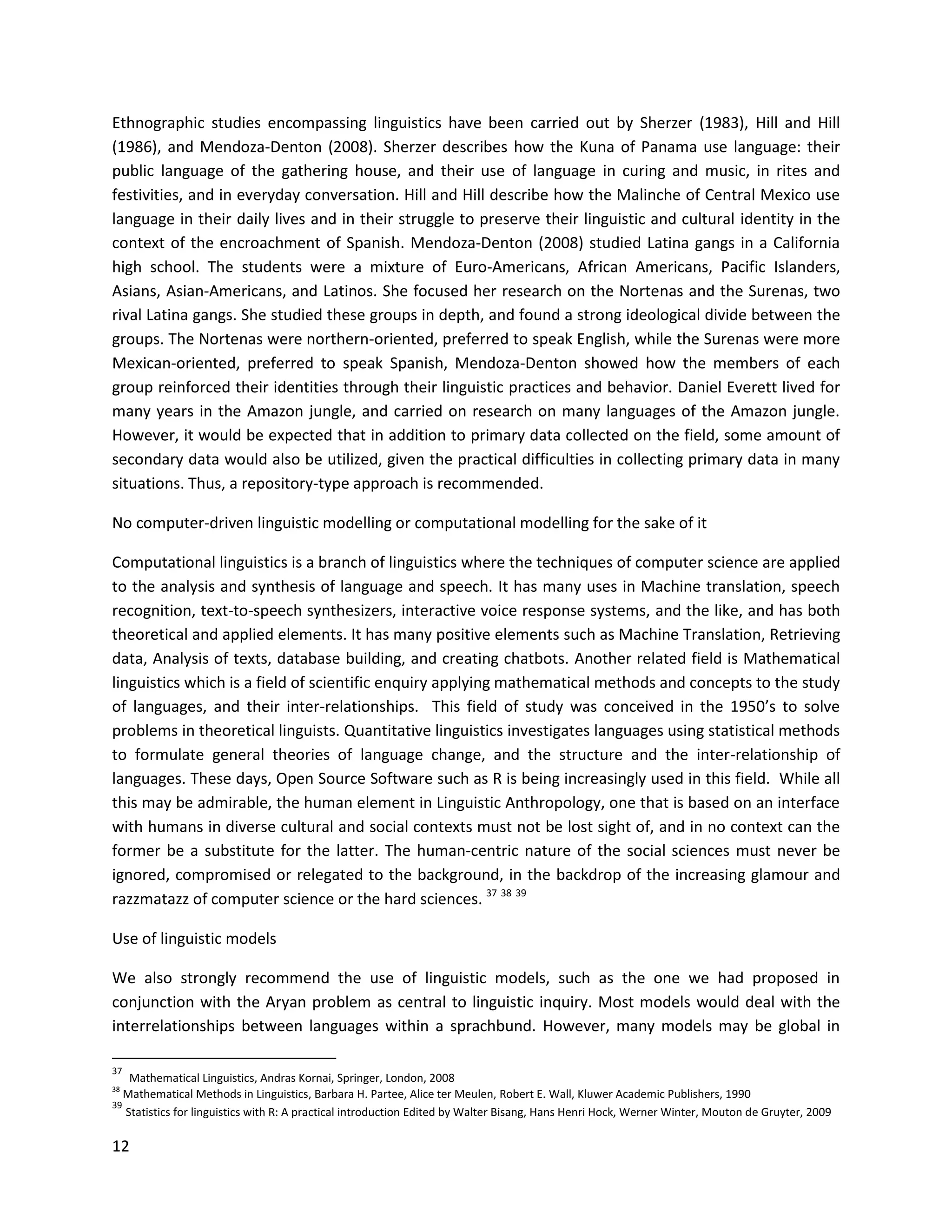 12
Ethnographic studies encompassing linguistics have been carried out by Sherzer (1983), Hill and Hill
(1986), and Mendoza-Denton (2008). Sherzer describes how the Kuna of Panama use language: their
public language of the gathering house, and their use of language in curing and music, in rites and
festivities, and in everyday conversation. Hill and Hill describe how the Malinche of Central Mexico use
language in their daily lives and in their struggle to preserve their linguistic and cultural identity in the
context of the encroachment of Spanish. Mendoza-Denton (2008) studied Latina gangs in a California
high school. The students were a mixture of Euro-Americans, African Americans, Pacific Islanders,
Asians, Asian-Americans, and Latinos. She focused her research on the Nortenas and the Surenas, two
rival Latina gangs. She studied these groups in depth, and found a strong ideological divide between the
groups. The Nortenas were northern-oriented, preferred to speak English, while the Surenas were more
Mexican-oriented, preferred to speak Spanish, Mendoza-Denton showed how the members of each
group reinforced their identities through their linguistic practices and behavior. Daniel Everett lived for
many years in the Amazon jungle, and carried on research on many languages of the Amazon jungle.
However, it would be expected that in addition to primary data collected on the field, some amount of
secondary data would also be utilized, given the practical difficulties in collecting primary data in many
situations. Thus, a repository-type approach is recommended.
No computer-driven linguistic modelling or computational modelling for the sake of it
Computational linguistics is a branch of linguistics where the techniques of computer science are applied
to the analysis and synthesis of language and speech. It has many uses in Machine translation, speech
recognition, text-to-speech synthesizers, interactive voice response systems, and the like, and has both
theoretical and applied elements. It has many positive elements such as Machine Translation, Retrieving
data, Analysis of texts, database building, and creating chatbots. Another related field is Mathematical
linguistics which is a field of scientific enquiry applying mathematical methods and concepts to the study
of languages, and their inter-relationships. This field of study was conceived in the 1950’s to solve
problems in theoretical linguists. Quantitative linguistics investigates languages using statistical methods
to formulate general theories of language change, and the structure and the inter-relationship of
languages. These days, Open Source Software such as R is being increasingly used in this field. While all
this may be admirable, the human element in Linguistic Anthropology, one that is based on an interface
with humans in diverse cultural and social contexts must not be lost sight of, and in no context can the
former be a substitute for the latter. The human-centric nature of the social sciences must never be
ignored, compromised or relegated to the background, in the backdrop of the increasing glamour and
razzmatazz of computer science or the hard sciences. 37 38 39
Use of linguistic models
We also strongly recommend the use of linguistic models, such as the one we had proposed in
conjunction with the Aryan problem as central to linguistic inquiry. Most models would deal with the
interrelationships between languages within a sprachbund. However, many models may be global in
37
Mathematical Linguistics, Andras Kornai, Springer, London, 2008
38
Mathematical Methods in Linguistics, Barbara H. Partee, Alice ter Meulen, Robert E. Wall, Kluwer Academic Publishers, 1990
39
Statistics for linguistics with R: A practical introduction Edited by Walter Bisang, Hans Henri Hock, Werner Winter, Mouton de Gruyter, 2009
 