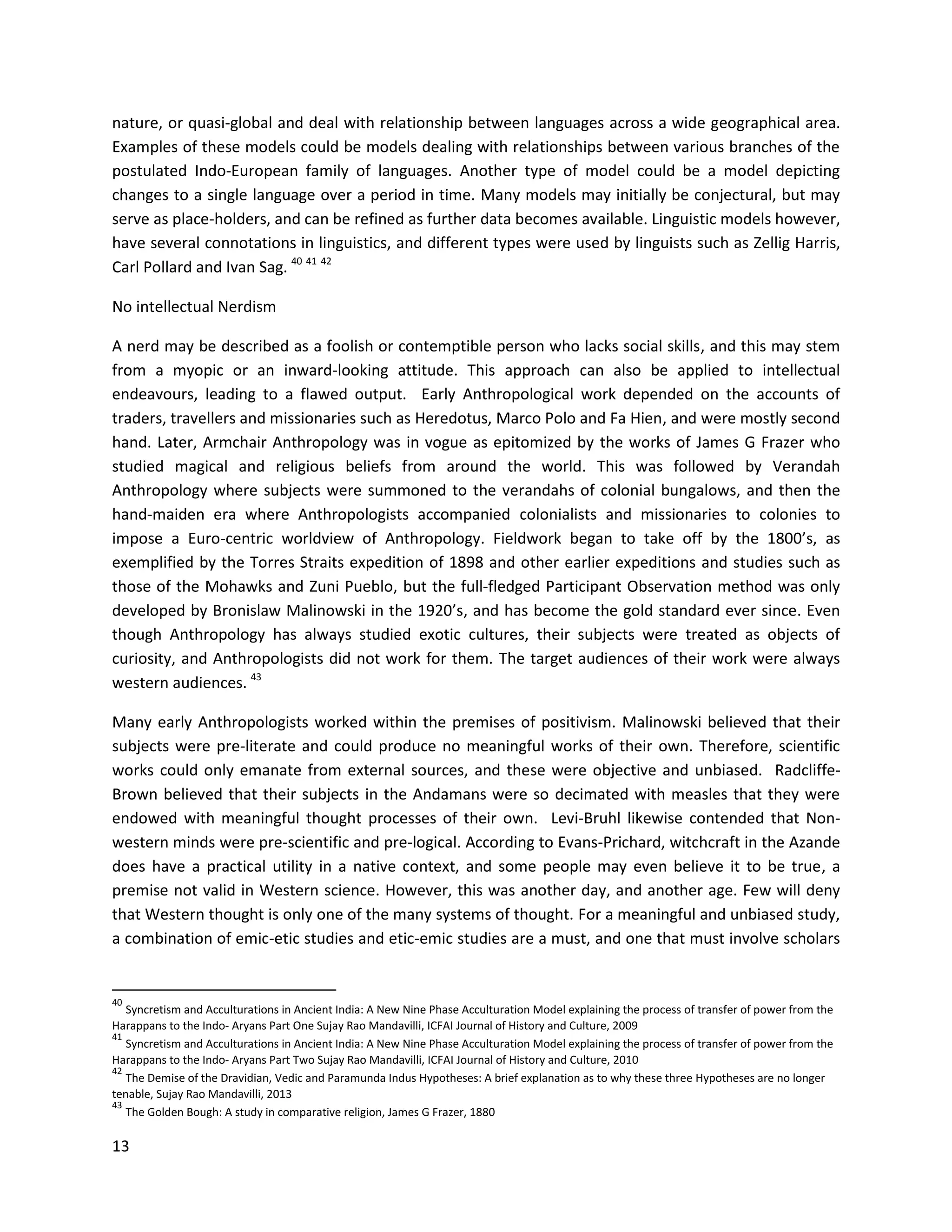 13
nature, or quasi-global and deal with relationship between languages across a wide geographical area.
Examples of these models could be models dealing with relationships between various branches of the
postulated Indo-European family of languages. Another type of model could be a model depicting
changes to a single language over a period in time. Many models may initially be conjectural, but may
serve as place-holders, and can be refined as further data becomes available. Linguistic models however,
have several connotations in linguistics, and different types were used by linguists such as Zellig Harris,
Carl Pollard and Ivan Sag. 40 41 42
No intellectual Nerdism
A nerd may be described as a foolish or contemptible person who lacks social skills, and this may stem
from a myopic or an inward-looking attitude. This approach can also be applied to intellectual
endeavours, leading to a flawed output. Early Anthropological work depended on the accounts of
traders, travellers and missionaries such as Heredotus, Marco Polo and Fa Hien, and were mostly second
hand. Later, Armchair Anthropology was in vogue as epitomized by the works of James G Frazer who
studied magical and religious beliefs from around the world. This was followed by Verandah
Anthropology where subjects were summoned to the verandahs of colonial bungalows, and then the
hand-maiden era where Anthropologists accompanied colonialists and missionaries to colonies to
impose a Euro-centric worldview of Anthropology. Fieldwork began to take off by the 1800’s, as
exemplified by the Torres Straits expedition of 1898 and other earlier expeditions and studies such as
those of the Mohawks and Zuni Pueblo, but the full-fledged Participant Observation method was only
developed by Bronislaw Malinowski in the 1920’s, and has become the gold standard ever since. Even
though Anthropology has always studied exotic cultures, their subjects were treated as objects of
curiosity, and Anthropologists did not work for them. The target audiences of their work were always
western audiences. 43
Many early Anthropologists worked within the premises of positivism. Malinowski believed that their
subjects were pre-literate and could produce no meaningful works of their own. Therefore, scientific
works could only emanate from external sources, and these were objective and unbiased. Radcliffe-
Brown believed that their subjects in the Andamans were so decimated with measles that they were
endowed with meaningful thought processes of their own. Levi-Bruhl likewise contended that Non-
western minds were pre-scientific and pre-logical. According to Evans-Prichard, witchcraft in the Azande
does have a practical utility in a native context, and some people may even believe it to be true, a
premise not valid in Western science. However, this was another day, and another age. Few will deny
that Western thought is only one of the many systems of thought. For a meaningful and unbiased study,
a combination of emic-etic studies and etic-emic studies are a must, and one that must involve scholars
40
Syncretism and Acculturations in Ancient India: A New Nine Phase Acculturation Model explaining the process of transfer of power from the
Harappans to the Indo- Aryans Part One Sujay Rao Mandavilli, ICFAI Journal of History and Culture, 2009
41
Syncretism and Acculturations in Ancient India: A New Nine Phase Acculturation Model explaining the process of transfer of power from the
Harappans to the Indo- Aryans Part Two Sujay Rao Mandavilli, ICFAI Journal of History and Culture, 2010
42
The Demise of the Dravidian, Vedic and Paramunda Indus Hypotheses: A brief explanation as to why these three Hypotheses are no longer
tenable, Sujay Rao Mandavilli, 2013
43
The Golden Bough: A study in comparative religion, James G Frazer, 1880
 