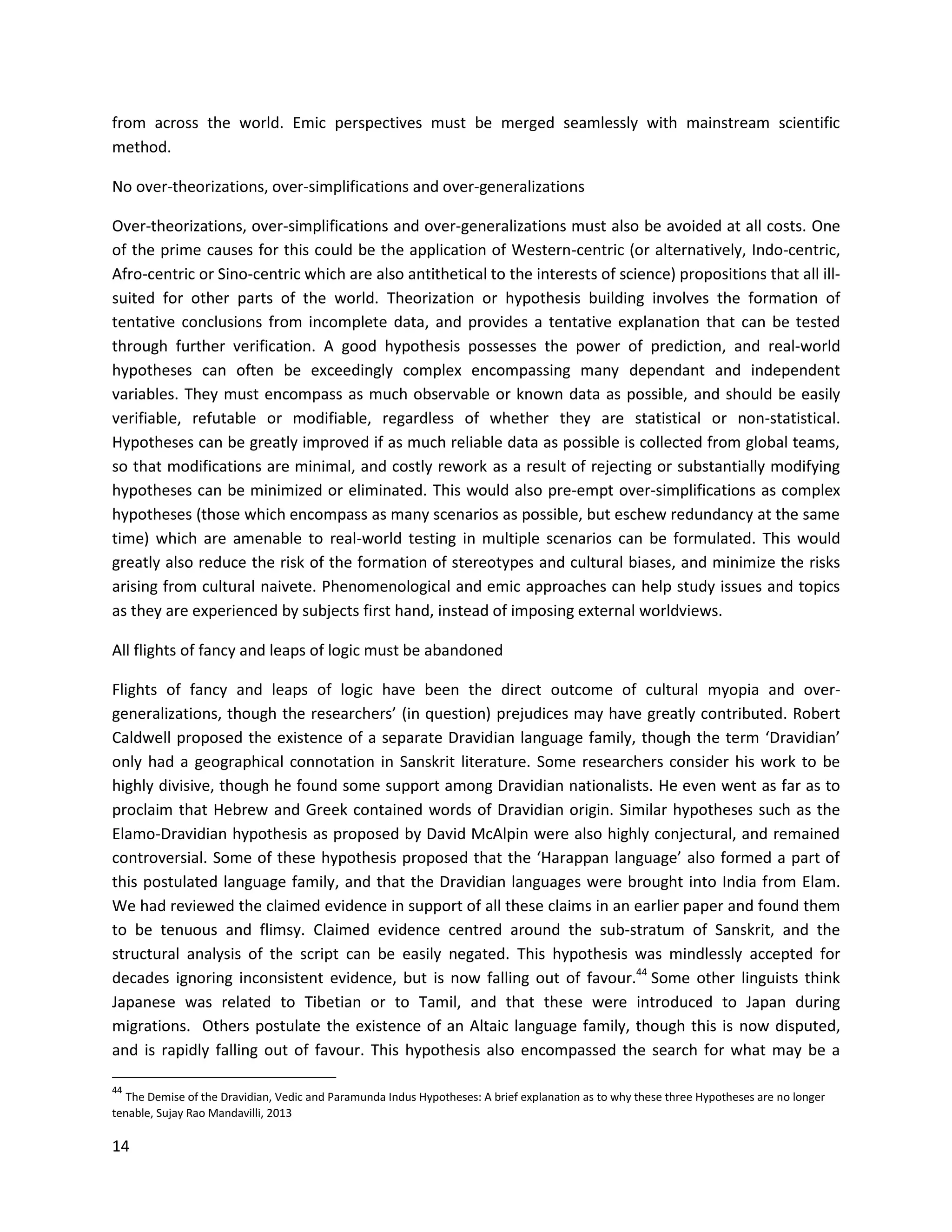 14
from across the world. Emic perspectives must be merged seamlessly with mainstream scientific
method.
No over-theorizations, over-simplifications and over-generalizations
Over-theorizations, over-simplifications and over-generalizations must also be avoided at all costs. One
of the prime causes for this could be the application of Western-centric (or alternatively, Indo-centric,
Afro-centric or Sino-centric which are also antithetical to the interests of science) propositions that all ill-
suited for other parts of the world. Theorization or hypothesis building involves the formation of
tentative conclusions from incomplete data, and provides a tentative explanation that can be tested
through further verification. A good hypothesis possesses the power of prediction, and real-world
hypotheses can often be exceedingly complex encompassing many dependant and independent
variables. They must encompass as much observable or known data as possible, and should be easily
verifiable, refutable or modifiable, regardless of whether they are statistical or non-statistical.
Hypotheses can be greatly improved if as much reliable data as possible is collected from global teams,
so that modifications are minimal, and costly rework as a result of rejecting or substantially modifying
hypotheses can be minimized or eliminated. This would also pre-empt over-simplifications as complex
hypotheses (those which encompass as many scenarios as possible, but eschew redundancy at the same
time) which are amenable to real-world testing in multiple scenarios can be formulated. This would
greatly also reduce the risk of the formation of stereotypes and cultural biases, and minimize the risks
arising from cultural naivete. Phenomenological and emic approaches can help study issues and topics
as they are experienced by subjects first hand, instead of imposing external worldviews.
All flights of fancy and leaps of logic must be abandoned
Flights of fancy and leaps of logic have been the direct outcome of cultural myopia and over-
generalizations, though the researchers’ (in question) prejudices may have greatly contributed. Robert
Caldwell proposed the existence of a separate Dravidian language family, though the term ‘Dravidian’
only had a geographical connotation in Sanskrit literature. Some researchers consider his work to be
highly divisive, though he found some support among Dravidian nationalists. He even went as far as to
proclaim that Hebrew and Greek contained words of Dravidian origin. Similar hypotheses such as the
Elamo-Dravidian hypothesis as proposed by David McAlpin were also highly conjectural, and remained
controversial. Some of these hypothesis proposed that the ‘Harappan language’ also formed a part of
this postulated language family, and that the Dravidian languages were brought into India from Elam.
We had reviewed the claimed evidence in support of all these claims in an earlier paper and found them
to be tenuous and flimsy. Claimed evidence centred around the sub-stratum of Sanskrit, and the
structural analysis of the script can be easily negated. This hypothesis was mindlessly accepted for
decades ignoring inconsistent evidence, but is now falling out of favour.44
Some other linguists think
Japanese was related to Tibetian or to Tamil, and that these were introduced to Japan during
migrations. Others postulate the existence of an Altaic language family, though this is now disputed,
and is rapidly falling out of favour. This hypothesis also encompassed the search for what may be a
44
The Demise of the Dravidian, Vedic and Paramunda Indus Hypotheses: A brief explanation as to why these three Hypotheses are no longer
tenable, Sujay Rao Mandavilli, 2013
 