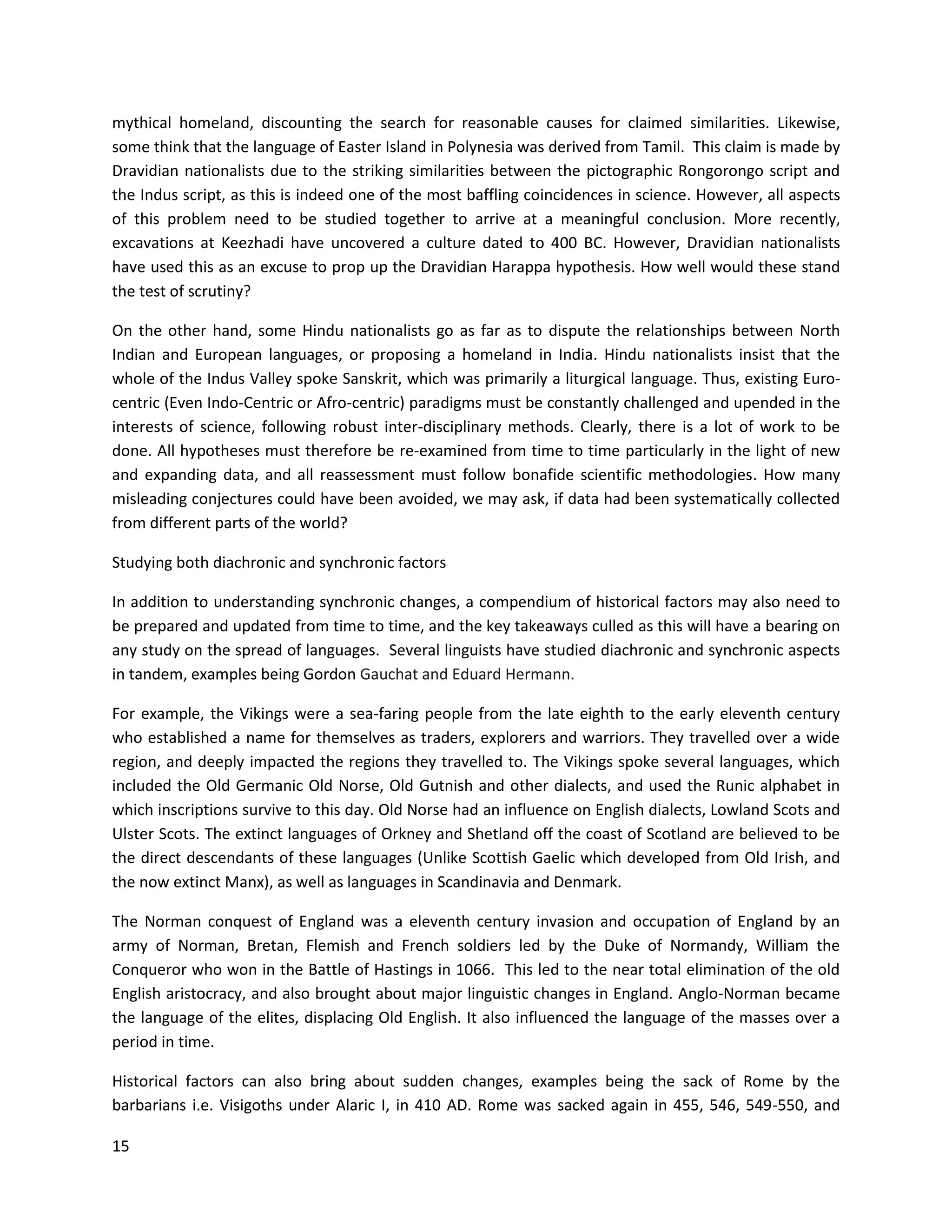 15
mythical homeland, discounting the search for reasonable causes for claimed similarities. Likewise,
some think that the language of Easter Island in Polynesia was derived from Tamil. This claim is made by
Dravidian nationalists due to the striking similarities between the pictographic Rongorongo script and
the Indus script, as this is indeed one of the most baffling coincidences in science. However, all aspects
of this problem need to be studied together to arrive at a meaningful conclusion. More recently,
excavations at Keezhadi have uncovered a culture dated to 400 BC. However, Dravidian nationalists
have used this as an excuse to prop up the Dravidian Harappa hypothesis. How well would these stand
the test of scrutiny?
On the other hand, some Hindu nationalists go as far as to dispute the relationships between North
Indian and European languages, or proposing a homeland in India. Hindu nationalists insist that the
whole of the Indus Valley spoke Sanskrit, which was primarily a liturgical language. Thus, existing Euro-
centric (Even Indo-Centric or Afro-centric) paradigms must be constantly challenged and upended in the
interests of science, following robust inter-disciplinary methods. Clearly, there is a lot of work to be
done. All hypotheses must therefore be re-examined from time to time particularly in the light of new
and expanding data, and all reassessment must follow bonafide scientific methodologies. How many
misleading conjectures could have been avoided, we may ask, if data had been systematically collected
from different parts of the world?
Studying both diachronic and synchronic factors
In addition to understanding synchronic changes, a compendium of historical factors may also need to
be prepared and updated from time to time, and the key takeaways culled as this will have a bearing on
any study on the spread of languages. Several linguists have studied diachronic and synchronic aspects
in tandem, examples being Gordon Gauchat and Eduard Hermann.
For example, the Vikings were a sea-faring people from the late eighth to the early eleventh century
who established a name for themselves as traders, explorers and warriors. They travelled over a wide
region, and deeply impacted the regions they travelled to. The Vikings spoke several languages, which
included the Old Germanic Old Norse, Old Gutnish and other dialects, and used the Runic alphabet in
which inscriptions survive to this day. Old Norse had an influence on English dialects, Lowland Scots and
Ulster Scots. The extinct languages of Orkney and Shetland off the coast of Scotland are believed to be
the direct descendants of these languages (Unlike Scottish Gaelic which developed from Old Irish, and
the now extinct Manx), as well as languages in Scandinavia and Denmark.
The Norman conquest of England was a eleventh century invasion and occupation of England by an
army of Norman, Bretan, Flemish and French soldiers led by the Duke of Normandy, William the
Conqueror who won in the Battle of Hastings in 1066. This led to the near total elimination of the old
English aristocracy, and also brought about major linguistic changes in England. Anglo-Norman became
the language of the elites, displacing Old English. It also influenced the language of the masses over a
period in time.
Historical factors can also bring about sudden changes, examples being the sack of Rome by the
barbarians i.e. Visigoths under Alaric I, in 410 AD. Rome was sacked again in 455, 546, 549-550, and
 
