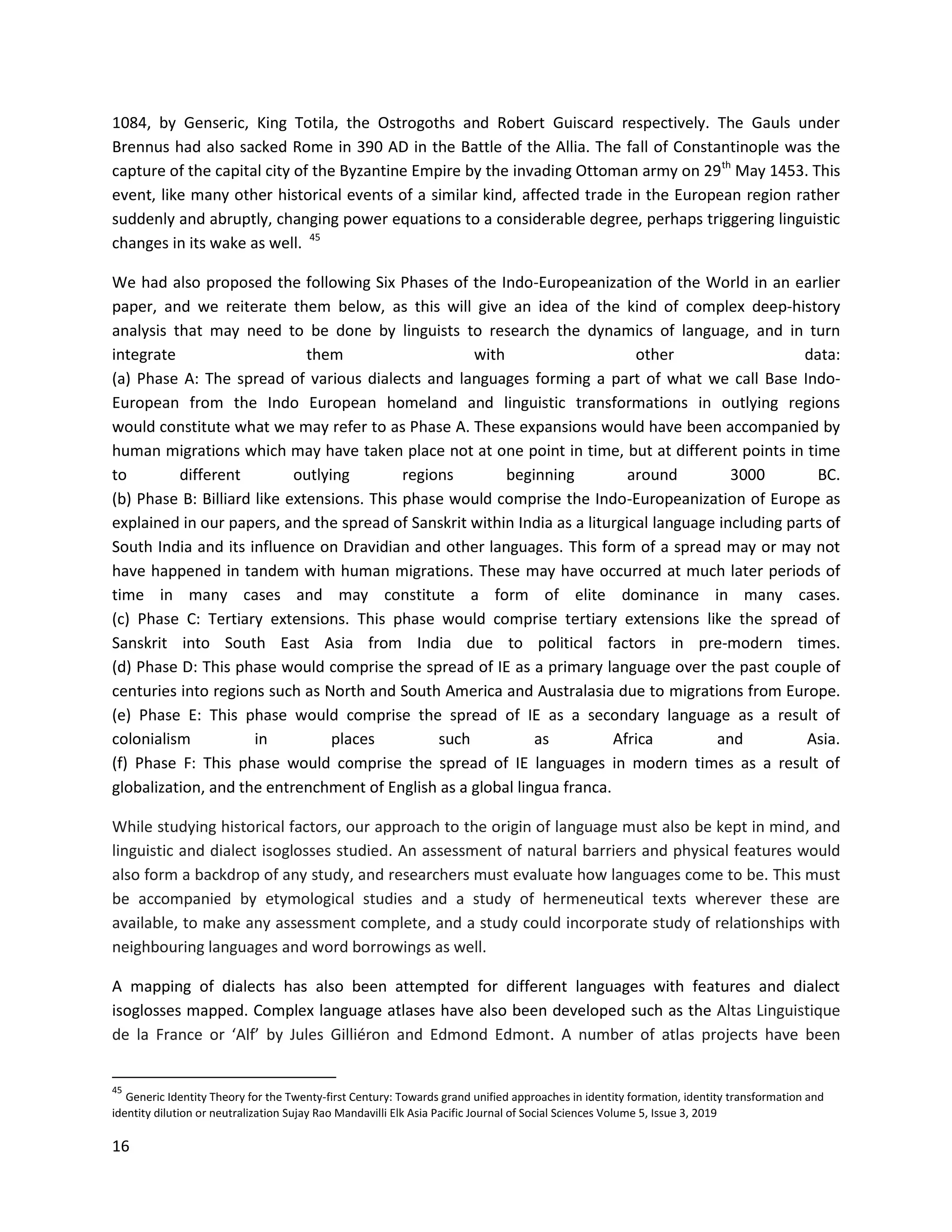 16
1084, by Genseric, King Totila, the Ostrogoths and Robert Guiscard respectively. The Gauls under
Brennus had also sacked Rome in 390 AD in the Battle of the Allia. The fall of Constantinople was the
capture of the capital city of the Byzantine Empire by the invading Ottoman army on 29th
May 1453. This
event, like many other historical events of a similar kind, affected trade in the European region rather
suddenly and abruptly, changing power equations to a considerable degree, perhaps triggering linguistic
changes in its wake as well. 45
We had also proposed the following Six Phases of the Indo-Europeanization of the World in an earlier
paper, and we reiterate them below, as this will give an idea of the kind of complex deep-history
analysis that may need to be done by linguists to research the dynamics of language, and in turn
integrate them with other data:
(a) Phase A: The spread of various dialects and languages forming a part of what we call Base Indo-
European from the Indo European homeland and linguistic transformations in outlying regions
would constitute what we may refer to as Phase A. These expansions would have been accompanied by
human migrations which may have taken place not at one point in time, but at different points in time
to different outlying regions beginning around 3000 BC.
(b) Phase B: Billiard like extensions. This phase would comprise the Indo-Europeanization of Europe as
explained in our papers, and the spread of Sanskrit within India as a liturgical language including parts of
South India and its influence on Dravidian and other languages. This form of a spread may or may not
have happened in tandem with human migrations. These may have occurred at much later periods of
time in many cases and may constitute a form of elite dominance in many cases.
(c) Phase C: Tertiary extensions. This phase would comprise tertiary extensions like the spread of
Sanskrit into South East Asia from India due to political factors in pre-modern times.
(d) Phase D: This phase would comprise the spread of IE as a primary language over the past couple of
centuries into regions such as North and South America and Australasia due to migrations from Europe.
(e) Phase E: This phase would comprise the spread of IE as a secondary language as a result of
colonialism in places such as Africa and Asia.
(f) Phase F: This phase would comprise the spread of IE languages in modern times as a result of
globalization, and the entrenchment of English as a global lingua franca.
While studying historical factors, our approach to the origin of language must also be kept in mind, and
linguistic and dialect isoglosses studied. An assessment of natural barriers and physical features would
also form a backdrop of any study, and researchers must evaluate how languages come to be. This must
be accompanied by etymological studies and a study of hermeneutical texts wherever these are
available, to make any assessment complete, and a study could incorporate study of relationships with
neighbouring languages and word borrowings as well.
A mapping of dialects has also been attempted for different languages with features and dialect
isoglosses mapped. Complex language atlases have also been developed such as the Altas Linguistique
de la France or ‘Alf’ by Jules Gilliéron and Edmond Edmont. A number of atlas projects have been
45
Generic Identity Theory for the Twenty-first Century: Towards grand unified approaches in identity formation, identity transformation and
identity dilution or neutralization Sujay Rao Mandavilli Elk Asia Pacific Journal of Social Sciences Volume 5, Issue 3, 2019
 