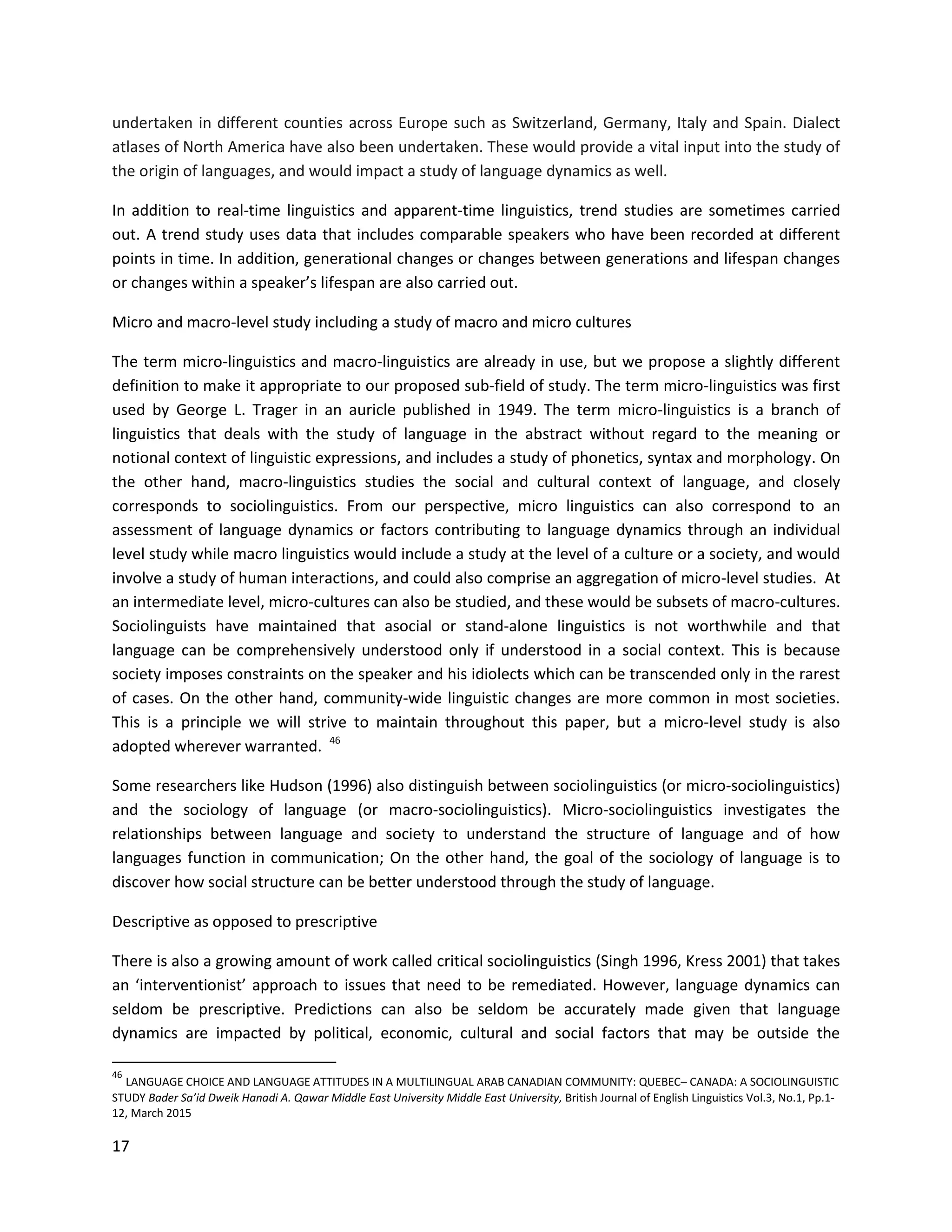 17
undertaken in different counties across Europe such as Switzerland, Germany, Italy and Spain. Dialect
atlases of North America have also been undertaken. These would provide a vital input into the study of
the origin of languages, and would impact a study of language dynamics as well.
In addition to real-time linguistics and apparent-time linguistics, trend studies are sometimes carried
out. A trend study uses data that includes comparable speakers who have been recorded at different
points in time. In addition, generational changes or changes between generations and lifespan changes
or changes within a speaker’s lifespan are also carried out.
Micro and macro-level study including a study of macro and micro cultures
The term micro-linguistics and macro-linguistics are already in use, but we propose a slightly different
definition to make it appropriate to our proposed sub-field of study. The term micro-linguistics was first
used by George L. Trager in an auricle published in 1949. The term micro-linguistics is a branch of
linguistics that deals with the study of language in the abstract without regard to the meaning or
notional context of linguistic expressions, and includes a study of phonetics, syntax and morphology. On
the other hand, macro-linguistics studies the social and cultural context of language, and closely
corresponds to sociolinguistics. From our perspective, micro linguistics can also correspond to an
assessment of language dynamics or factors contributing to language dynamics through an individual
level study while macro linguistics would include a study at the level of a culture or a society, and would
involve a study of human interactions, and could also comprise an aggregation of micro-level studies. At
an intermediate level, micro-cultures can also be studied, and these would be subsets of macro-cultures.
Sociolinguists have maintained that asocial or stand-alone linguistics is not worthwhile and that
language can be comprehensively understood only if understood in a social context. This is because
society imposes constraints on the speaker and his idiolects which can be transcended only in the rarest
of cases. On the other hand, community-wide linguistic changes are more common in most societies.
This is a principle we will strive to maintain throughout this paper, but a micro-level study is also
adopted wherever warranted. 46
Some researchers like Hudson (1996) also distinguish between sociolinguistics (or micro-sociolinguistics)
and the sociology of language (or macro-sociolinguistics). Micro-sociolinguistics investigates the
relationships between language and society to understand the structure of language and of how
languages function in communication; On the other hand, the goal of the sociology of language is to
discover how social structure can be better understood through the study of language.
Descriptive as opposed to prescriptive
There is also a growing amount of work called critical sociolinguistics (Singh 1996, Kress 2001) that takes
an ‘interventionist’ approach to issues that need to be remediated. However, language dynamics can
seldom be prescriptive. Predictions can also be seldom be accurately made given that language
dynamics are impacted by political, economic, cultural and social factors that may be outside the
46
LANGUAGE CHOICE AND LANGUAGE ATTITUDES IN A MULTILINGUAL ARAB CANADIAN COMMUNITY: QUEBEC– CANADA: A SOCIOLINGUISTIC
STUDY Bader Sa’id Dweik Hanadi A. Qawar Middle East University Middle East University, British Journal of English Linguistics Vol.3, No.1, Pp.1-
12, March 2015
 