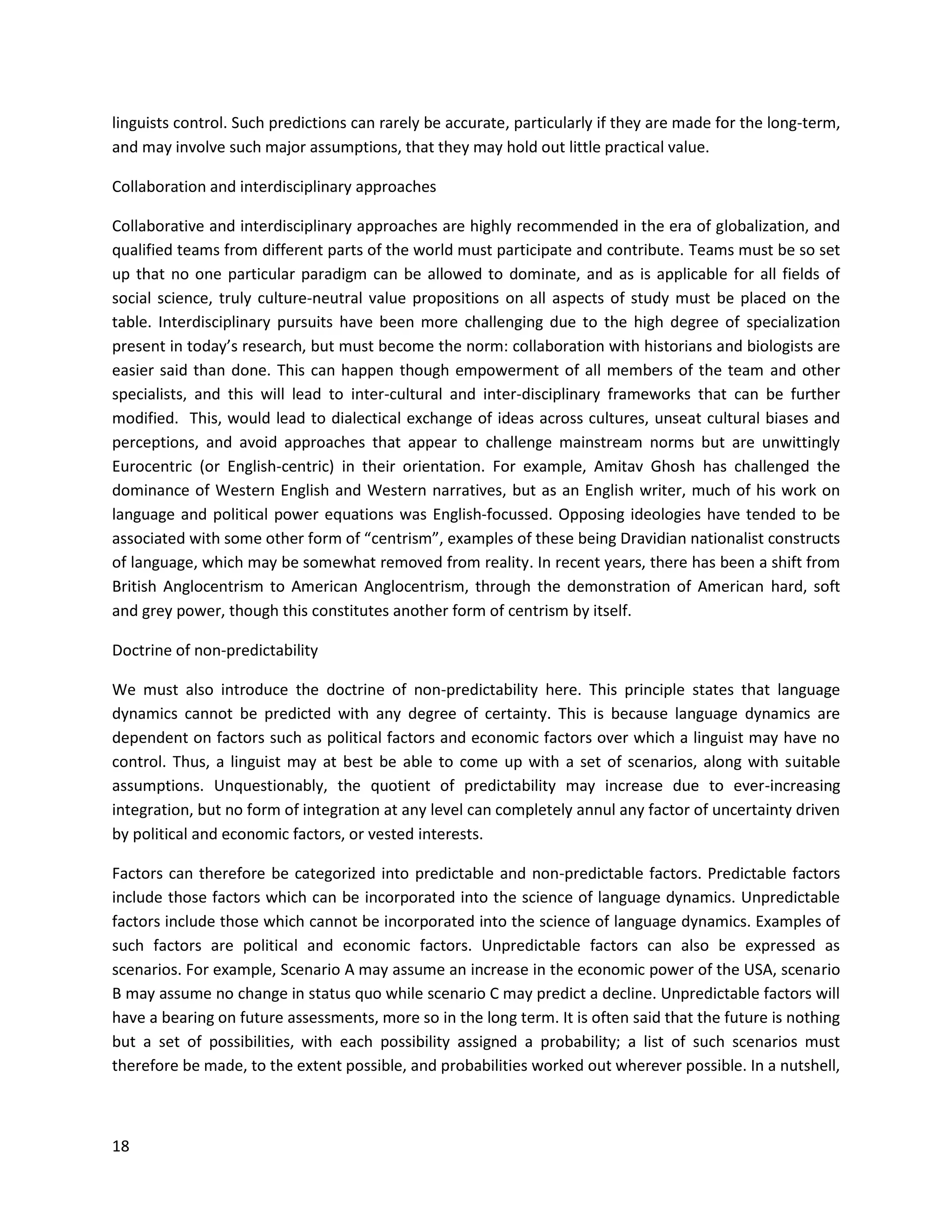 18
linguists control. Such predictions can rarely be accurate, particularly if they are made for the long-term,
and may involve such major assumptions, that they may hold out little practical value.
Collaboration and interdisciplinary approaches
Collaborative and interdisciplinary approaches are highly recommended in the era of globalization, and
qualified teams from different parts of the world must participate and contribute. Teams must be so set
up that no one particular paradigm can be allowed to dominate, and as is applicable for all fields of
social science, truly culture-neutral value propositions on all aspects of study must be placed on the
table. Interdisciplinary pursuits have been more challenging due to the high degree of specialization
present in today’s research, but must become the norm: collaboration with historians and biologists are
easier said than done. This can happen though empowerment of all members of the team and other
specialists, and this will lead to inter-cultural and inter-disciplinary frameworks that can be further
modified. This, would lead to dialectical exchange of ideas across cultures, unseat cultural biases and
perceptions, and avoid approaches that appear to challenge mainstream norms but are unwittingly
Eurocentric (or English-centric) in their orientation. For example, Amitav Ghosh has challenged the
dominance of Western English and Western narratives, but as an English writer, much of his work on
language and political power equations was English-focussed. Opposing ideologies have tended to be
associated with some other form of “centrism”, examples of these being Dravidian nationalist constructs
of language, which may be somewhat removed from reality. In recent years, there has been a shift from
British Anglocentrism to American Anglocentrism, through the demonstration of American hard, soft
and grey power, though this constitutes another form of centrism by itself.
Doctrine of non-predictability
We must also introduce the doctrine of non-predictability here. This principle states that language
dynamics cannot be predicted with any degree of certainty. This is because language dynamics are
dependent on factors such as political factors and economic factors over which a linguist may have no
control. Thus, a linguist may at best be able to come up with a set of scenarios, along with suitable
assumptions. Unquestionably, the quotient of predictability may increase due to ever-increasing
integration, but no form of integration at any level can completely annul any factor of uncertainty driven
by political and economic factors, or vested interests.
Factors can therefore be categorized into predictable and non-predictable factors. Predictable factors
include those factors which can be incorporated into the science of language dynamics. Unpredictable
factors include those which cannot be incorporated into the science of language dynamics. Examples of
such factors are political and economic factors. Unpredictable factors can also be expressed as
scenarios. For example, Scenario A may assume an increase in the economic power of the USA, scenario
B may assume no change in status quo while scenario C may predict a decline. Unpredictable factors will
have a bearing on future assessments, more so in the long term. It is often said that the future is nothing
but a set of possibilities, with each possibility assigned a probability; a list of such scenarios must
therefore be made, to the extent possible, and probabilities worked out wherever possible. In a nutshell,
 