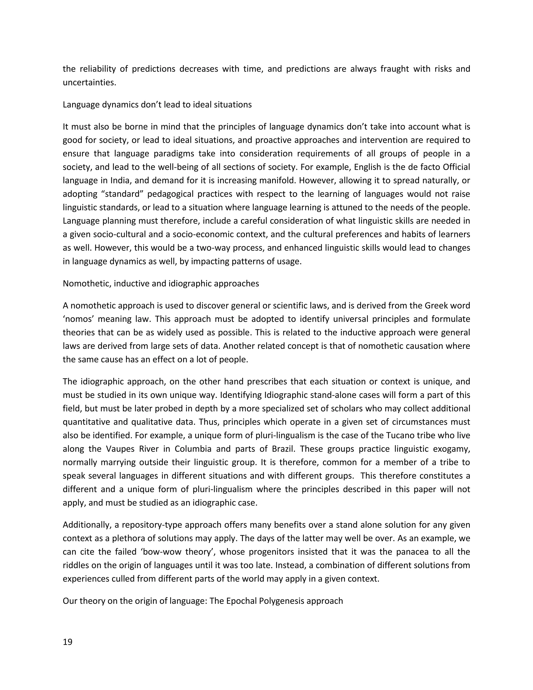 19
the reliability of predictions decreases with time, and predictions are always fraught with risks and
uncertainties.
Language dynamics don’t lead to ideal situations
It must also be borne in mind that the principles of language dynamics don’t take into account what is
good for society, or lead to ideal situations, and proactive approaches and intervention are required to
ensure that language paradigms take into consideration requirements of all groups of people in a
society, and lead to the well-being of all sections of society. For example, English is the de facto Official
language in India, and demand for it is increasing manifold. However, allowing it to spread naturally, or
adopting “standard” pedagogical practices with respect to the learning of languages would not raise
linguistic standards, or lead to a situation where language learning is attuned to the needs of the people.
Language planning must therefore, include a careful consideration of what linguistic skills are needed in
a given socio-cultural and a socio-economic context, and the cultural preferences and habits of learners
as well. However, this would be a two-way process, and enhanced linguistic skills would lead to changes
in language dynamics as well, by impacting patterns of usage.
Nomothetic, inductive and idiographic approaches
A nomothetic approach is used to discover general or scientific laws, and is derived from the Greek word
‘nomos’ meaning law. This approach must be adopted to identify universal principles and formulate
theories that can be as widely used as possible. This is related to the inductive approach were general
laws are derived from large sets of data. Another related concept is that of nomothetic causation where
the same cause has an effect on a lot of people.
The idiographic approach, on the other hand prescribes that each situation or context is unique, and
must be studied in its own unique way. Identifying Idiographic stand-alone cases will form a part of this
field, but must be later probed in depth by a more specialized set of scholars who may collect additional
quantitative and qualitative data. Thus, principles which operate in a given set of circumstances must
also be identified. For example, a unique form of pluri-lingualism is the case of the Tucano tribe who live
along the Vaupes River in Columbia and parts of Brazil. These groups practice linguistic exogamy,
normally marrying outside their linguistic group. It is therefore, common for a member of a tribe to
speak several languages in different situations and with different groups. This therefore constitutes a
different and a unique form of pluri-lingualism where the principles described in this paper will not
apply, and must be studied as an idiographic case.
Additionally, a repository-type approach offers many benefits over a stand alone solution for any given
context as a plethora of solutions may apply. The days of the latter may well be over. As an example, we
can cite the failed ‘bow-wow theory’, whose progenitors insisted that it was the panacea to all the
riddles on the origin of languages until it was too late. Instead, a combination of different solutions from
experiences culled from different parts of the world may apply in a given context.
Our theory on the origin of language: The Epochal Polygenesis approach
 