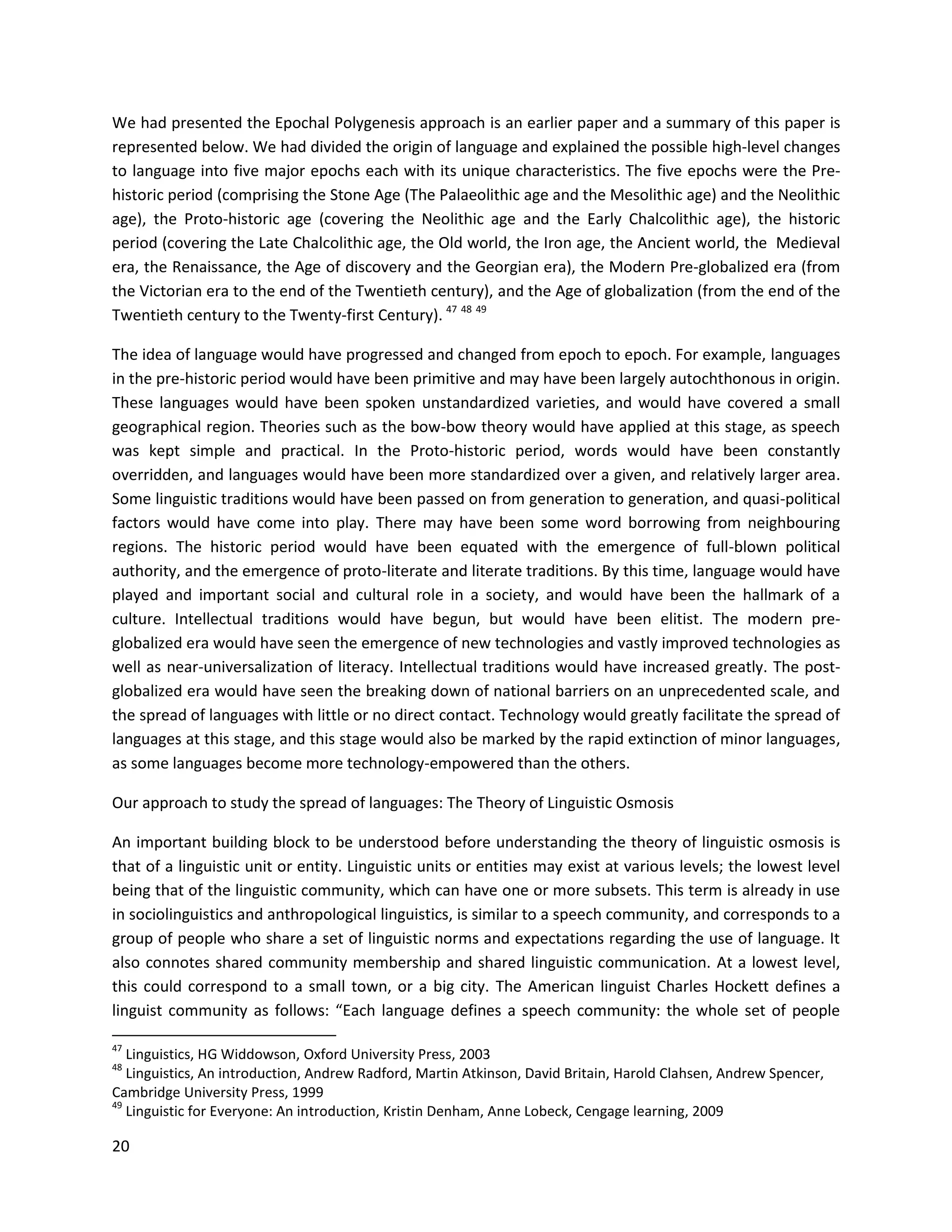 20
We had presented the Epochal Polygenesis approach is an earlier paper and a summary of this paper is
represented below. We had divided the origin of language and explained the possible high-level changes
to language into five major epochs each with its unique characteristics. The five epochs were the Pre-
historic period (comprising the Stone Age (The Palaeolithic age and the Mesolithic age) and the Neolithic
age), the Proto-historic age (covering the Neolithic age and the Early Chalcolithic age), the historic
period (covering the Late Chalcolithic age, the Old world, the Iron age, the Ancient world, the Medieval
era, the Renaissance, the Age of discovery and the Georgian era), the Modern Pre-globalized era (from
the Victorian era to the end of the Twentieth century), and the Age of globalization (from the end of the
Twentieth century to the Twenty-first Century). 47 48 49
The idea of language would have progressed and changed from epoch to epoch. For example, languages
in the pre-historic period would have been primitive and may have been largely autochthonous in origin.
These languages would have been spoken unstandardized varieties, and would have covered a small
geographical region. Theories such as the bow-bow theory would have applied at this stage, as speech
was kept simple and practical. In the Proto-historic period, words would have been constantly
overridden, and languages would have been more standardized over a given, and relatively larger area.
Some linguistic traditions would have been passed on from generation to generation, and quasi-political
factors would have come into play. There may have been some word borrowing from neighbouring
regions. The historic period would have been equated with the emergence of full-blown political
authority, and the emergence of proto-literate and literate traditions. By this time, language would have
played and important social and cultural role in a society, and would have been the hallmark of a
culture. Intellectual traditions would have begun, but would have been elitist. The modern pre-
globalized era would have seen the emergence of new technologies and vastly improved technologies as
well as near-universalization of literacy. Intellectual traditions would have increased greatly. The post-
globalized era would have seen the breaking down of national barriers on an unprecedented scale, and
the spread of languages with little or no direct contact. Technology would greatly facilitate the spread of
languages at this stage, and this stage would also be marked by the rapid extinction of minor languages,
as some languages become more technology-empowered than the others.
Our approach to study the spread of languages: The Theory of Linguistic Osmosis
An important building block to be understood before understanding the theory of linguistic osmosis is
that of a linguistic unit or entity. Linguistic units or entities may exist at various levels; the lowest level
being that of the linguistic community, which can have one or more subsets. This term is already in use
in sociolinguistics and anthropological linguistics, is similar to a speech community, and corresponds to a
group of people who share a set of linguistic norms and expectations regarding the use of language. It
also connotes shared community membership and shared linguistic communication. At a lowest level,
this could correspond to a small town, or a big city. The American linguist Charles Hockett defines a
linguist community as follows: “Each language defines a speech community: the whole set of people
47
Linguistics, HG Widdowson, Oxford University Press, 2003
48
Linguistics, An introduction, Andrew Radford, Martin Atkinson, David Britain, Harold Clahsen, Andrew Spencer,
Cambridge University Press, 1999
49
Linguistic for Everyone: An introduction, Kristin Denham, Anne Lobeck, Cengage learning, 2009
 