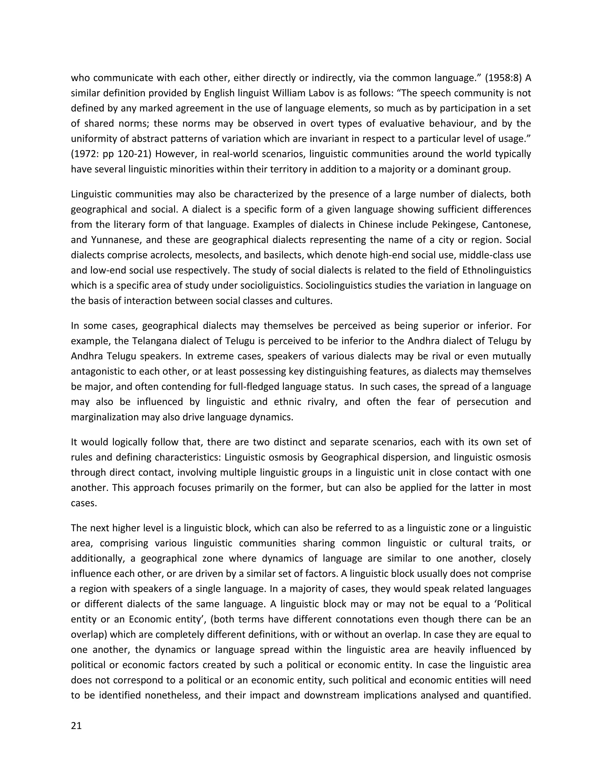 21
who communicate with each other, either directly or indirectly, via the common language.” (1958:8) A
similar definition provided by English linguist William Labov is as follows: “The speech community is not
defined by any marked agreement in the use of language elements, so much as by participation in a set
of shared norms; these norms may be observed in overt types of evaluative behaviour, and by the
uniformity of abstract patterns of variation which are invariant in respect to a particular level of usage.”
(1972: pp 120-21) However, in real-world scenarios, linguistic communities around the world typically
have several linguistic minorities within their territory in addition to a majority or a dominant group.
Linguistic communities may also be characterized by the presence of a large number of dialects, both
geographical and social. A dialect is a specific form of a given language showing sufficient differences
from the literary form of that language. Examples of dialects in Chinese include Pekingese, Cantonese,
and Yunnanese, and these are geographical dialects representing the name of a city or region. Social
dialects comprise acrolects, mesolects, and basilects, which denote high-end social use, middle-class use
and low-end social use respectively. The study of social dialects is related to the field of Ethnolinguistics
which is a specific area of study under socioliguistics. Sociolinguistics studies the variation in language on
the basis of interaction between social classes and cultures.
In some cases, geographical dialects may themselves be perceived as being superior or inferior. For
example, the Telangana dialect of Telugu is perceived to be inferior to the Andhra dialect of Telugu by
Andhra Telugu speakers. In extreme cases, speakers of various dialects may be rival or even mutually
antagonistic to each other, or at least possessing key distinguishing features, as dialects may themselves
be major, and often contending for full-fledged language status. In such cases, the spread of a language
may also be influenced by linguistic and ethnic rivalry, and often the fear of persecution and
marginalization may also drive language dynamics.
It would logically follow that, there are two distinct and separate scenarios, each with its own set of
rules and defining characteristics: Linguistic osmosis by Geographical dispersion, and linguistic osmosis
through direct contact, involving multiple linguistic groups in a linguistic unit in close contact with one
another. This approach focuses primarily on the former, but can also be applied for the latter in most
cases.
The next higher level is a linguistic block, which can also be referred to as a linguistic zone or a linguistic
area, comprising various linguistic communities sharing common linguistic or cultural traits, or
additionally, a geographical zone where dynamics of language are similar to one another, closely
influence each other, or are driven by a similar set of factors. A linguistic block usually does not comprise
a region with speakers of a single language. In a majority of cases, they would speak related languages
or different dialects of the same language. A linguistic block may or may not be equal to a ‘Political
entity or an Economic entity’, (both terms have different connotations even though there can be an
overlap) which are completely different definitions, with or without an overlap. In case they are equal to
one another, the dynamics or language spread within the linguistic area are heavily influenced by
political or economic factors created by such a political or economic entity. In case the linguistic area
does not correspond to a political or an economic entity, such political and economic entities will need
to be identified nonetheless, and their impact and downstream implications analysed and quantified.
 